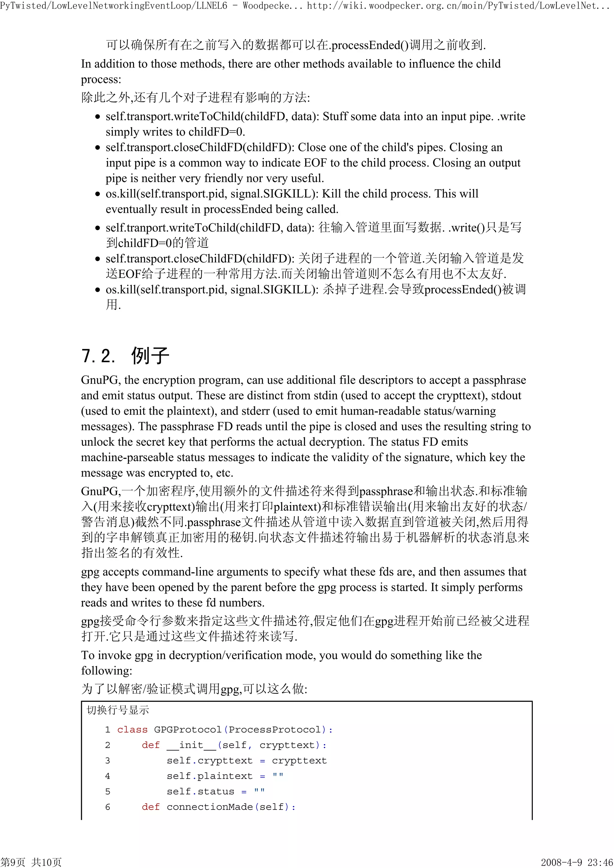 PyTwisted/LowLevelNetworkingEventLoop/LLNEL6 - Woodpecke... http://wiki.woodpecker.org.cn/moin/PyTwisted/LowLevelNet...


                    可以确保所有在之前写入的数据都可以在.processEnded()调用之前收到.
               In addition to those methods, there are other methods available to influence the child
               process:
               除此之外,还有几个对子进程有影响的方法:
                    self.transport.writeToChild(childFD, data): Stuff some data into an input pipe. .write
                    simply writes to childFD=0.
                    self.transport.closeChildFD(childFD): Close one of the child's pipes. Closing an
                    input pipe is a common way to indicate EOF to the child process. Closing an output
                    pipe is neither very friendly nor very useful.
                    os.kill(self.transport.pid, signal.SIGKILL): Kill the child process. This will
                    eventually result in processEnded being called.
                    self.tranport.writeToChild(childFD, data): 往输入管道里面写数据. .write()只是写
                    到childFD=0的管道
                    self.transport.closeChildFD(childFD): 关闭子进程的一个管道.关闭输入管道是发
                    送EOF给子进程的一种常用方法.而关闭输出管道则不怎么有用也不太友好.
                    os.kill(self.transport.pid, signal.SIGKILL): 杀掉子进程.会导致processEnded()被调
                    用.



               7.2. 例子
               GnuPG, the encryption program, can use additional file descriptors to accept a passphrase
               and emit status output. These are distinct from stdin (used to accept the crypttext), stdout
               (used to emit the plaintext), and stderr (used to emit human-readable status/warning
               messages). The passphrase FD reads until the pipe is closed and uses the resulting string to
               unlock the secret key that performs the actual decryption. The status FD emits
               machine-parseable status messages to indicate the validity of the signature, which key the
               message was encrypted to, etc.
               GnuPG,一个加密程序,使用额外的文件描述符来得到passphrase和输出状态.和标准输
               入(用来接收crypttext)输出(用来打印plaintext)和标准错误输出(用来输出友好的状态/
               警告消息)截然不同.passphrase文件描述从管道中读入数据直到管道被关闭,然后用得
               到的字串解锁真正加密用的秘钥.向状态文件描述符输出易于机器解析的状态消息来
               指出签名的有效性.
               gpg accepts command-line arguments to specify what these fds are, and then assumes that
               they have been opened by the parent before the gpg process is started. It simply performs
               reads and writes to these fd numbers.
               gpg接受命令行参数来指定这些文件描述符,假定他们在gpg进程开始前已经被父进程
               打开.它只是通过这些文件描述符来读写.
               To invoke gpg in decryption/verification mode, you would do something like the
               following:
               为了以解密/验证模式调用gpg,可以这么做:
                切换行号显示
                    1 class GPGProtocol(ProcessProtocol):
                    2     def __init__(self, crypttext):
                    3         self.crypttext = crypttext
                    4         self.plaintext = ""
                    5         self.status = ""
                    6     def connectionMade(self):




第9页 共10页                                                                                                      2008-4-9 23:46
 