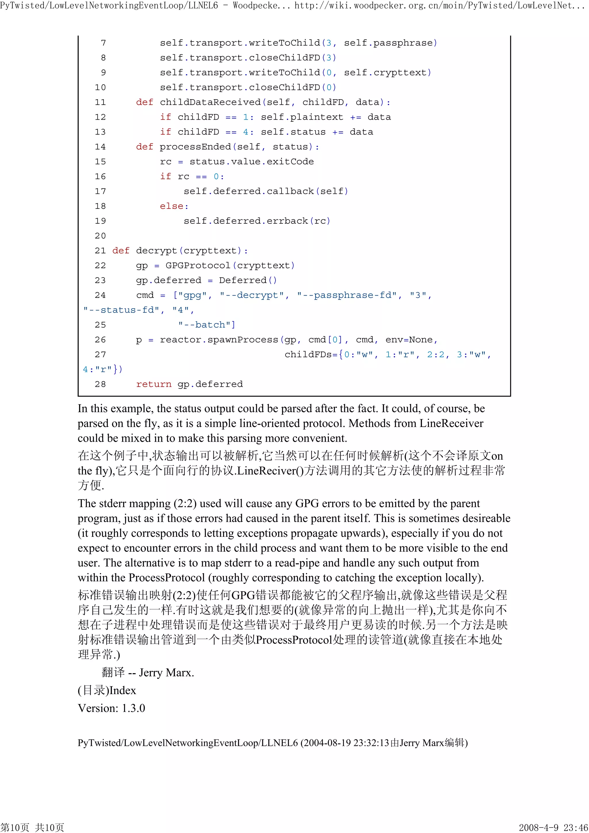 PyTwisted/LowLevelNetworkingEventLoop/LLNEL6 - Woodpecke... http://wiki.woodpecker.org.cn/moin/PyTwisted/LowLevelNet...


                   7         self.transport.writeToChild(3, self.passphrase)
                   8         self.transport.closeChildFD(3)
                   9         self.transport.writeToChild(0, self.crypttext)
                  10         self.transport.closeChildFD(0)
                  11     def childDataReceived(self, childFD, data):
                  12         if childFD == 1: self.plaintext += data
                  13         if childFD == 4: self.status += data
                  14     def processEnded(self, status):
                  15         rc = status.value.exitCode
                  16         if rc == 0:
                  17             self.deferred.callback(self)
                  18         else:
                  19             self.deferred.errback(rc)
                  20
                  21 def decrypt(crypttext):
                  22     gp = GPGProtocol(crypttext)
                  23     gp.deferred = Deferred()
                  24     cmd = ["gpg", "--decrypt", "--passphrase-fd", "3",
                "--status-fd", "4",
                  25            "--batch"]
                  26     p = reactor.spawnProcess(gp, cmd[0], cmd, env=None,
                  27                              childFDs={0:"w", 1:"r", 2:2, 3:"w",
                4:"r"})
                  28     return gp.deferred

               In this example, the status output could be parsed after the fact. It could, of course, be
               parsed on the fly, as it is a simple line-oriented protocol. Methods from LineReceiver
               could be mixed in to make this parsing more convenient.
               在这个例子中,状态输出可以被解析,它当然可以在任何时候解析(这个不会译原文on
               the fly),它只是个面向行的协议.LineReciver()方法调用的其它方法使的解析过程非常
               方便.
               The stderr mapping (2:2) used will cause any GPG errors to be emitted by the parent
               program, just as if those errors had caused in the parent itself. This is sometimes desireable
               (it roughly corresponds to letting exceptions propagate upwards), especially if you do not
               expect to encounter errors in the child process and want them to be more visible to the end
               user. The alternative is to map stderr to a read-pipe and handle any such output from
               within the ProcessProtocol (roughly corresponding to catching the exception locally).
               标准错误输出映射(2:2)使任何GPG错误都能被它的父程序输出,就像这些错误是父程
               序自己发生的一样.有时这就是我们想要的(就像异常的向上抛出一样),尤其是你向不
               想在子进程中处理错误而是使这些错误对于最终用户更易读的时候.另一个方法是映
               射标准错误输出管道到一个由类似ProcessProtocol处理的读管道(就像直接在本地处
               理异常.)
                     翻译 -- Jerry Marx.
               (目录)Index
               Version: 1.3.0

               PyTwisted/LowLevelNetworkingEventLoop/LLNEL6 (2004-08-19 23:32:13由Jerry Marx编辑)




第10页 共10页                                                                                                       2008-4-9 23:46
 