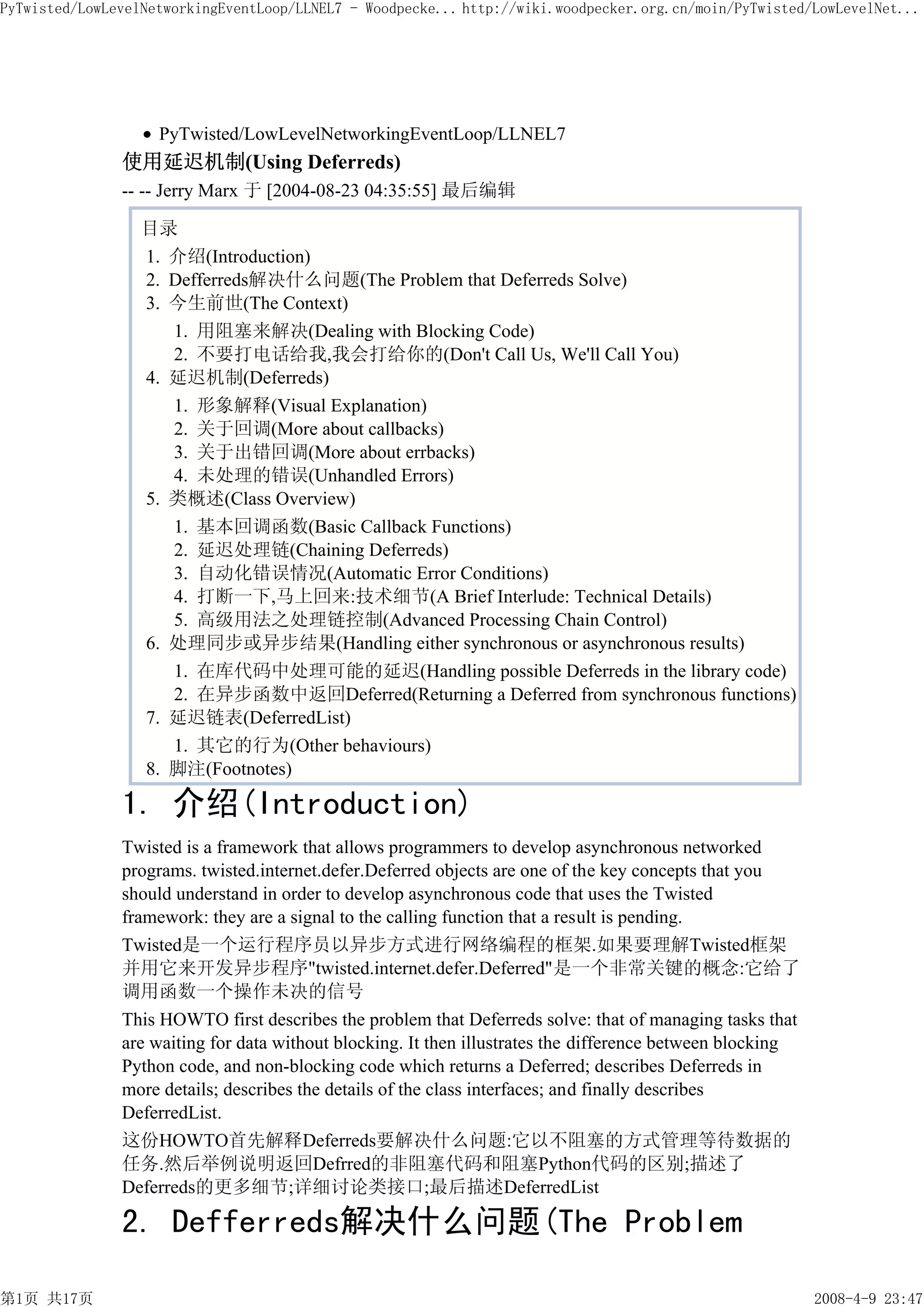 PyTwisted/LowLevelNetworkingEventLoop/LLNEL7 - Woodpecke... http://wiki.woodpecker.org.cn/moin/PyTwisted/LowLevelNet...




                    PyTwisted/LowLevelNetworkingEventLoop/LLNEL7
               使用延迟机制(Using Deferreds)
               -- -- Jerry Marx 于 [2004-08-23 04:35:55] 最后编辑

                  目录
                  1. 介绍(Introduction)
                  2. Defferreds解决什么问题(The Problem that Deferreds Solve)
                  3. 今生前世(The Context)
                     1. 用阻塞来解决(Dealing with Blocking Code)
                     2. 不要打电话给我,我会打给你的(Don't Call Us, We'll Call You)
                  4. 延迟机制(Deferreds)
                     1. 形象解释(Visual Explanation)
                     2. 关于回调(More about callbacks)
                     3. 关于出错回调(More about errbacks)
                     4. 未处理的错误(Unhandled Errors)
                  5. 类概述(Class Overview)
                     1. 基本回调函数(Basic Callback Functions)
                     2. 延迟处理链(Chaining Deferreds)
                     3. 自动化错误情况(Automatic Error Conditions)
                     4. 打断一下,马上回来:技术细节(A Brief Interlude: Technical Details)
                     5. 高级用法之处理链控制(Advanced Processing Chain Control)
                  6. 处理同步或异步结果(Handling either synchronous or asynchronous results)
                     1. 在库代码中处理可能的延迟(Handling possible Deferreds in the library code)
                     2. 在异步函数中返回Deferred(Returning a Deferred from synchronous functions)
                  7. 延迟链表(DeferredList)
                     1. 其它的行为(Other behaviours)
                  8. 脚注(Footnotes)

               1. 介绍(Introduction)
               Twisted is a framework that allows programmers to develop asynchronous networked
               programs. twisted.internet.defer.Deferred objects are one of the key concepts that you
               should understand in order to develop asynchronous code that uses the Twisted
               framework: they are a signal to the calling function that a result is pending.
               Twisted是一个运行程序员以异步方式进行网络编程的框架.如果要理解Twisted框架
               并用它来开发异步程序"twisted.internet.defer.Deferred"是一个非常关键的概念:它给了
               调用函数一个操作未决的信号
               This HOWTO first describes the problem that Deferreds solve: that of managing tasks that
               are waiting for data without blocking. It then illustrates the difference between blocking
               Python code, and non-blocking code which returns a Deferred; describes Deferreds in
               more details; describes the details of the class interfaces; and finally describes
               DeferredList.
               这份HOWTO首先解释Deferreds要解决什么问题:它以不阻塞的方式管理等待数据的
               任务.然后举例说明返回Defrred的非阻塞代码和阻塞Python代码的区别;描述了
               Deferreds的更多细节;详细讨论类接口;最后描述DeferredList

               2. Defferreds解决什么问题(The Problem

第1页 共17页                                                                                                    2008-4-9 23:47
 