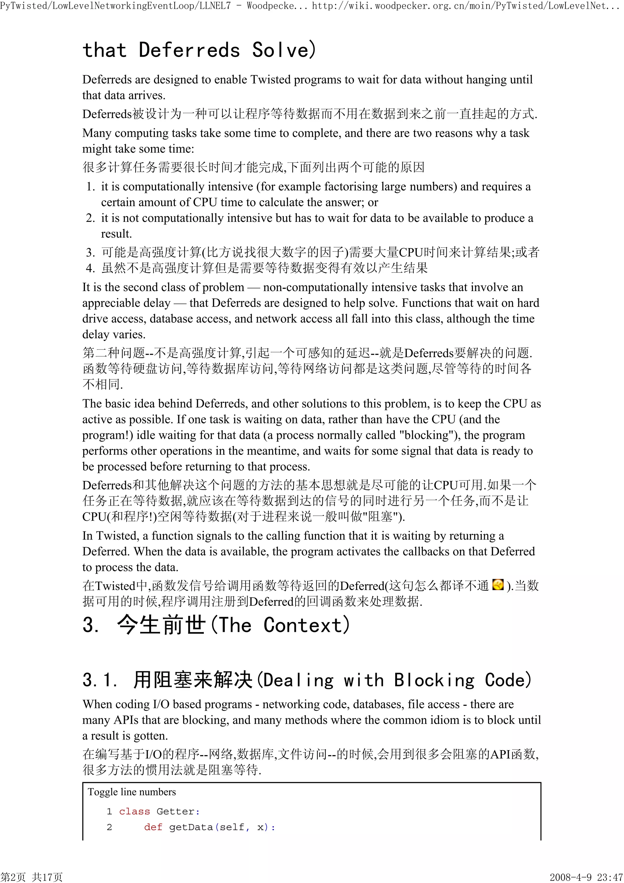 PyTwisted/LowLevelNetworkingEventLoop/LLNEL7 - Woodpecke... http://wiki.woodpecker.org.cn/moin/PyTwisted/LowLevelNet...



               that Deferreds Solve)
               Deferreds are designed to enable Twisted programs to wait for data without hanging until
               that data arrives.
               Deferreds被设计为一种可以让程序等待数据而不用在数据到来之前一直挂起的方式.
               Many computing tasks take some time to complete, and there are two reasons why a task
               might take some time:
               很多计算任务需要很长时间才能完成,下面列出两个可能的原因
                1. it is computationally intensive (for example factorising large numbers) and requires a
                    certain amount of CPU time to calculate the answer; or
                2. it is not computationally intensive but has to wait for data to be available to produce a
                    result.
                3. 可能是高强度计算(比方说找很大数字的因子)需要大量CPU时间来计算结果;或者
                4. 虽然不是高强度计算但是需要等待数据变得有效以产生结果
               It is the second class of problem — non-computationally intensive tasks that involve an
               appreciable delay — that Deferreds are designed to help solve. Functions that wait on hard
               drive access, database access, and network access all fall into this class, although the time
               delay varies.
               第二种问题--不是高强度计算,引起一个可感知的延迟--就是Deferreds要解决的问题.
               函数等待硬盘访问,等待数据库访问,等待网络访问都是这类问题,尽管等待的时间各
               不相同.
               The basic idea behind Deferreds, and other solutions to this problem, is to keep the CPU as
               active as possible. If one task is waiting on data, rather than have the CPU (and the
               program!) idle waiting for that data (a process normally called "blocking"), the program
               performs other operations in the meantime, and waits for some signal that data is ready to
               be processed before returning to that process.
               Deferreds和其他解决这个问题的方法的基本思想就是尽可能的让CPU可用.如果一个
               任务正在等待数据,就应该在等待数据到达的信号的同时进行另一个任务,而不是让
               CPU(和程序!)空闲等待数据(对于进程来说一般叫做"阻塞").
               In Twisted, a function signals to the calling function that it is waiting by returning a
               Deferred. When the data is available, the program activates the callbacks on that Deferred
               to process the data.
               在Twisted中,函数发信号给调用函数等待返回的Deferred(这句怎么都译不通 ).当数
               据可用的时候,程序调用注册到Deferred的回调函数来处理数据.

               3. 今生前世(The Context)

               3.1. 用阻塞来解决(Dealing with Blocking Code)
               When coding I/O based programs - networking code, databases, file access - there are
               many APIs that are blocking, and many methods where the common idiom is to block until
               a result is gotten.
               在编写基于I/O的程序--网络,数据库,文件访问--的时候,会用到很多会阻塞的API函数,
               很多方法的惯用法就是阻塞等待.
                Toggle line numbers
                    1 class Getter:
                    2     def getData(self, x):



第2页 共17页                                                                                                       2008-4-9 23:47
 