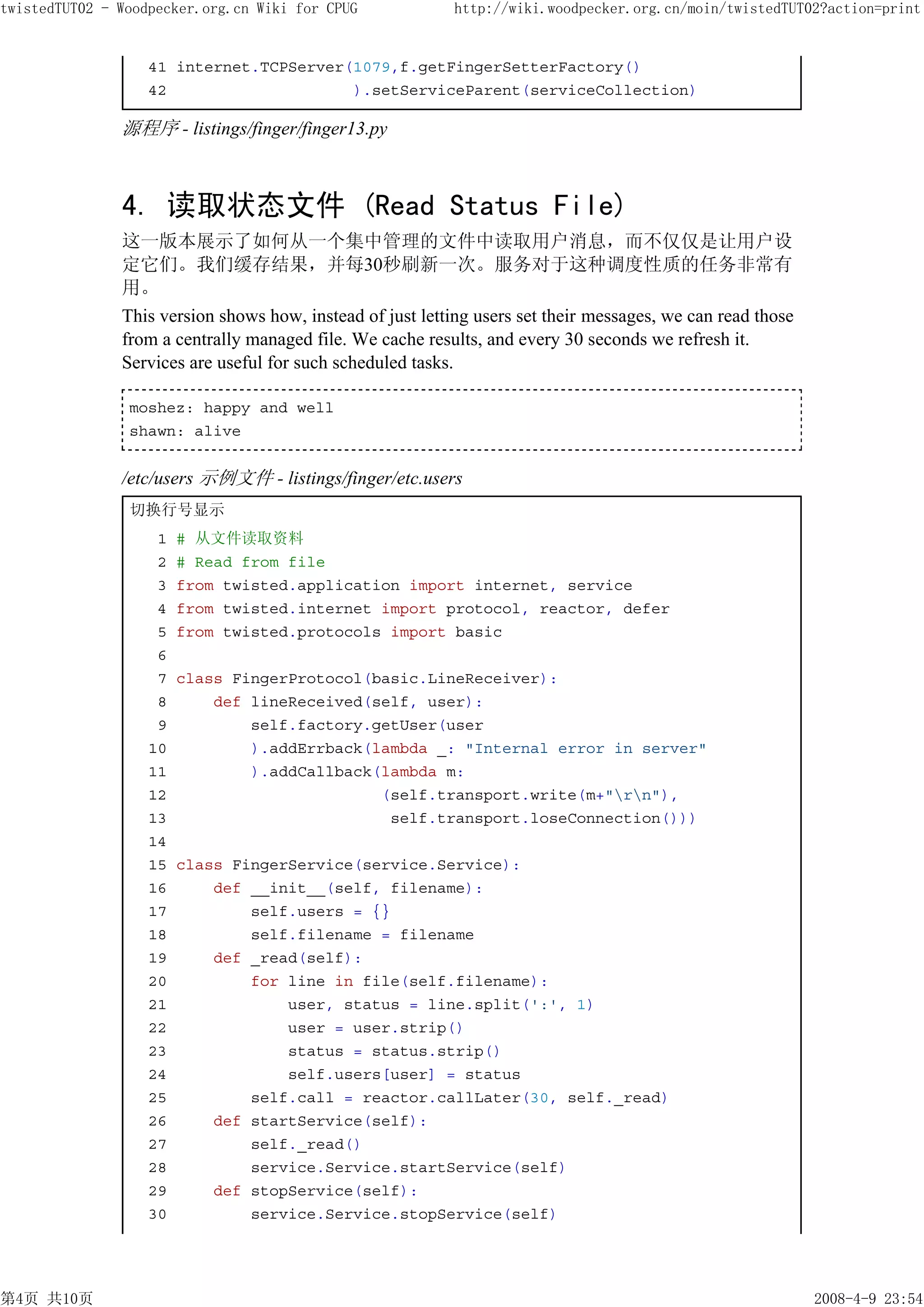 twistedTUT02 - Woodpecker.org.cn Wiki for CPUG              http://wiki.woodpecker.org.cn/moin/twistedTUT02?action=print


                   41 internet.TCPServer(1079,f.getFingerSetterFactory()
                   42                    ).setServiceParent(serviceCollection)

               源程序 - listings/finger/finger13.py



               4. 读取状态文件 (Read Status File)
               这一版本展示了如何从一个集中管理的文件中读取用户消息，而不仅仅是让用户设
               定它们。我们缓存结果，并每30秒刷新一次。服务对于这种调度性质的任务非常有
               用。
               This version shows how, instead of just letting users set their messages, we can read those
               from a centrally managed file. We cache results, and every 30 seconds we refresh it.
               Services are useful for such scheduled tasks.

                moshez: happy and well
                shawn: alive


               /etc/users 示例文件 - listings/finger/etc.users
                切换行号显示
                    1   # 从文件读取资料
                    2   # Read from file
                    3   from twisted.application import internet, service
                    4   from twisted.internet import protocol, reactor, defer
                    5   from twisted.protocols import basic
                    6
                    7   class FingerProtocol(basic.LineReceiver):
                    8       def lineReceived(self, user):
                    9           self.factory.getUser(user
                   10           ).addErrback(lambda _: "Internal error in server"
                   11           ).addCallback(lambda m:
                   12                         (self.transport.write(m+"rn"),
                   13                          self.transport.loseConnection()))
                   14
                   15   class FingerService(service.Service):
                   16       def __init__(self, filename):
                   17           self.users = {}
                   18           self.filename = filename
                   19       def _read(self):
                   20           for line in file(self.filename):
                   21               user, status = line.split(':', 1)
                   22               user = user.strip()
                   23               status = status.strip()
                   24               self.users[user] = status
                   25           self.call = reactor.callLater(30, self._read)
                   26       def startService(self):
                   27           self._read()
                   28           service.Service.startService(self)
                   29       def stopService(self):
                   30           service.Service.stopService(self)




第4页 共10页                                                                                                     2008-4-9 23:54
 