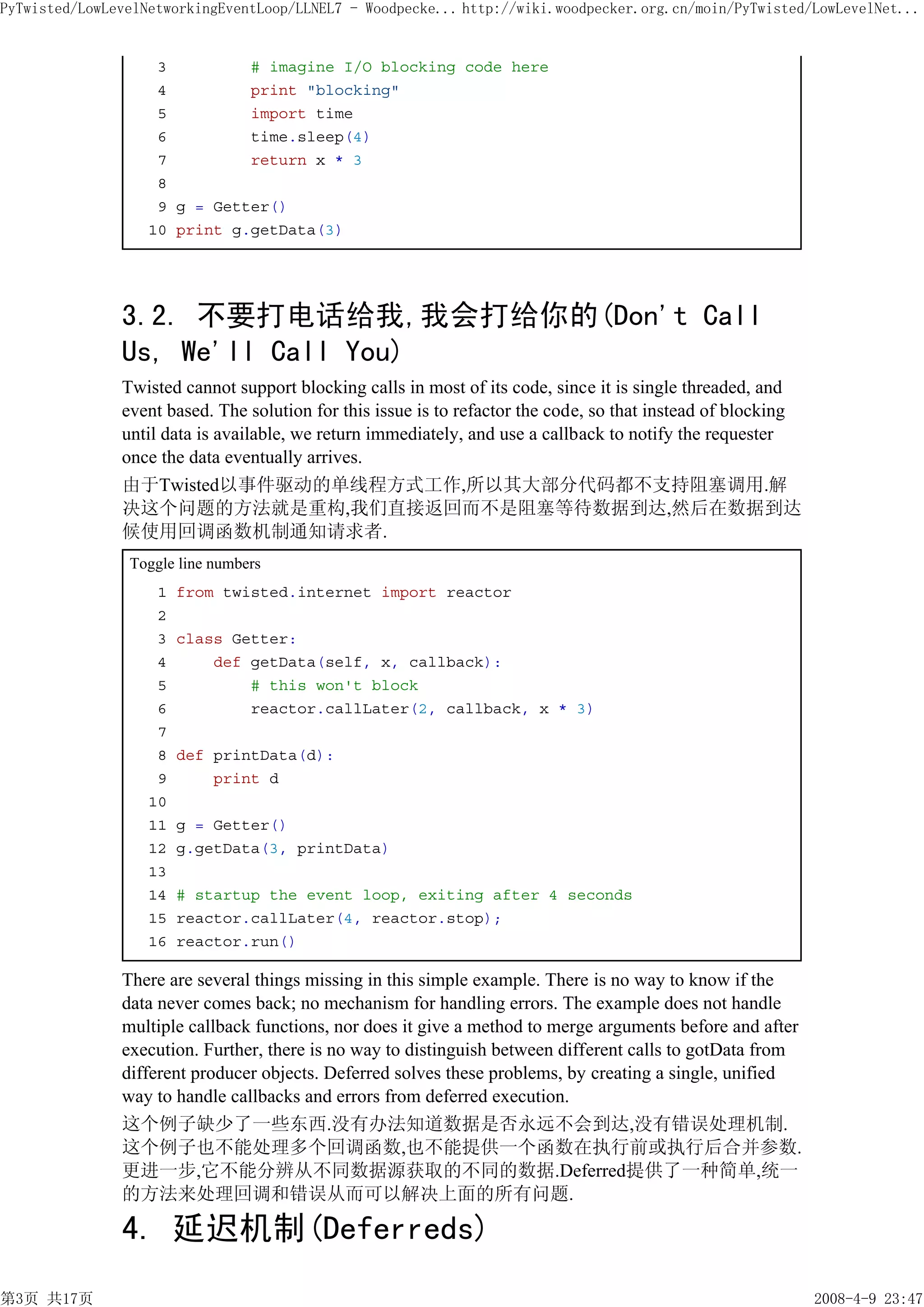 PyTwisted/LowLevelNetworkingEventLoop/LLNEL7 - Woodpecke... http://wiki.woodpecker.org.cn/moin/PyTwisted/LowLevelNet...


                    3         # imagine I/O blocking code here
                    4         print "blocking"
                    5         import time
                    6         time.sleep(4)
                    7         return x * 3
                    8
                    9 g = Getter()
                   10 print g.getData(3)




               3.2. 不要打电话给我,我会打给你的(Don't Call
               Us, We'll Call You)
               Twisted cannot support blocking calls in most of its code, since it is single threaded, and
               event based. The solution for this issue is to refactor the code, so that instead of blocking
               until data is available, we return immediately, and use a callback to notify the requester
               once the data eventually arrives.
               由于Twisted以事件驱动的单线程方式工作,所以其大部分代码都不支持阻塞调用.解
               决这个问题的方法就是重构,我们直接返回而不是阻塞等待数据到达,然后在数据到达
               候使用回调函数机制通知请求者.
                Toggle line numbers
                    1   from twisted.internet import reactor
                    2
                    3   class Getter:
                    4       def getData(self, x, callback):
                    5           # this won't block
                    6           reactor.callLater(2, callback, x * 3)
                    7
                    8   def printData(d):
                    9       print d
                   10
                   11   g = Getter()
                   12   g.getData(3, printData)
                   13
                   14   # startup the event loop, exiting after 4 seconds
                   15   reactor.callLater(4, reactor.stop);
                   16   reactor.run()

               There are several things missing in this simple example. There is no way to know if the
               data never comes back; no mechanism for handling errors. The example does not handle
               multiple callback functions, nor does it give a method to merge arguments before and after
               execution. Further, there is no way to distinguish between different calls to gotData from
               different producer objects. Deferred solves these problems, by creating a single, unified
               way to handle callbacks and errors from deferred execution.
               这个例子缺少了一些东西.没有办法知道数据是否永远不会到达,没有错误处理机制.
               这个例子也不能处理多个回调函数,也不能提供一个函数在执行前或执行后合并参数.
               更进一步,它不能分辨从不同数据源获取的不同的数据.Deferred提供了一种简单,统一
               的方法来处理回调和错误从而可以解决上面的所有问题.

               4. 延迟机制(Deferreds)
第3页 共17页                                                                                                       2008-4-9 23:47
 