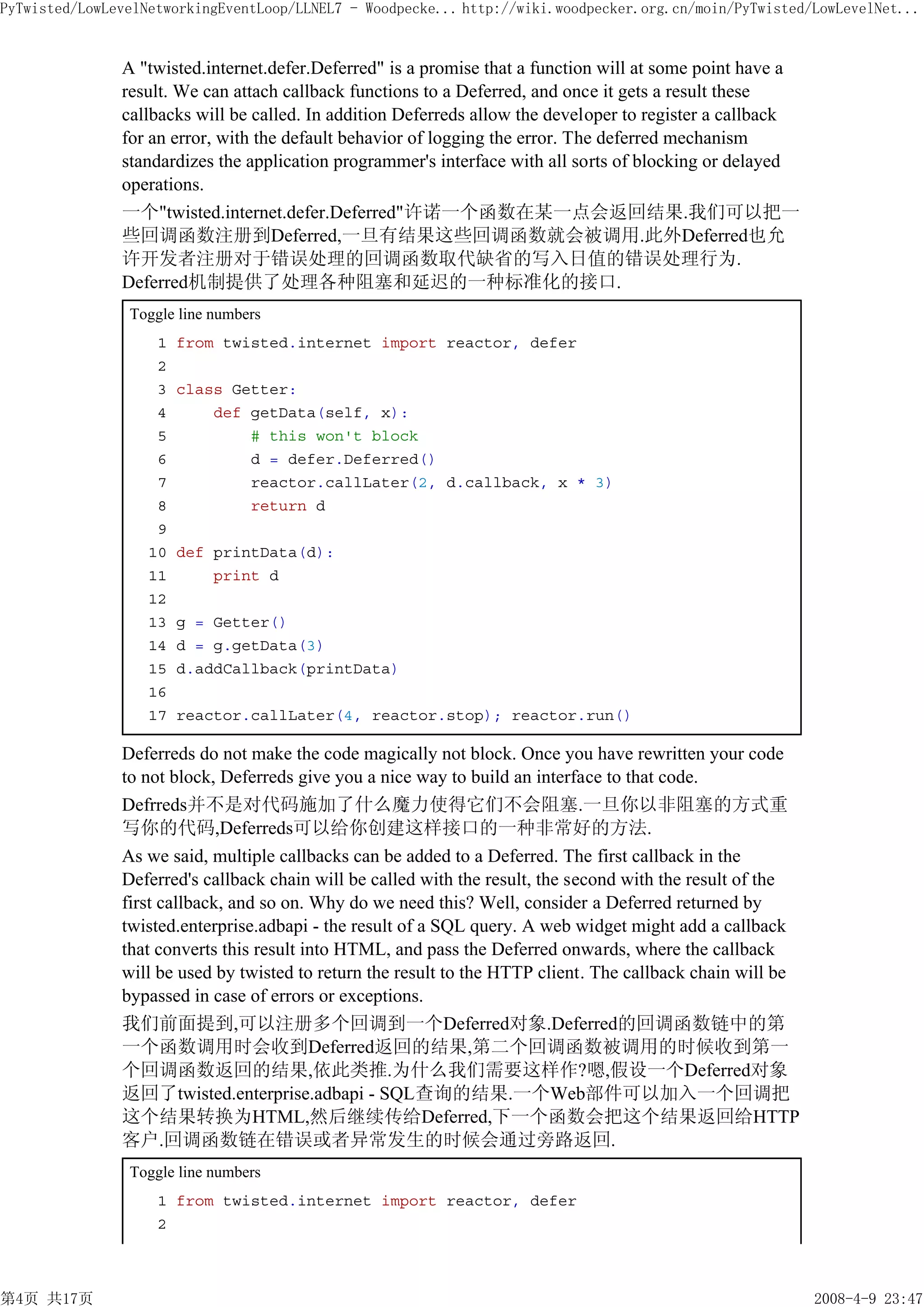 PyTwisted/LowLevelNetworkingEventLoop/LLNEL7 - Woodpecke... http://wiki.woodpecker.org.cn/moin/PyTwisted/LowLevelNet...


               A "twisted.internet.defer.Deferred" is a promise that a function will at some point have a
               result. We can attach callback functions to a Deferred, and once it gets a result these
               callbacks will be called. In addition Deferreds allow the developer to register a callback
               for an error, with the default behavior of logging the error. The deferred mechanism
               standardizes the application programmer's interface with all sorts of blocking or delayed
               operations.
               一个"twisted.internet.defer.Deferred"许诺一个函数在某一点会返回结果.我们可以把一
               些回调函数注册到Deferred,一旦有结果这些回调函数就会被调用.此外Deferred也允
               许开发者注册对于错误处理的回调函数取代缺省的写入日值的错误处理行为.
               Deferred机制提供了处理各种阻塞和延迟的一种标准化的接口.
                Toggle line numbers
                    1   from twisted.internet import reactor, defer
                    2
                    3   class Getter:
                    4       def getData(self, x):
                    5           # this won't block
                    6           d = defer.Deferred()
                    7           reactor.callLater(2, d.callback, x * 3)
                    8           return d
                    9
                   10   def printData(d):
                   11       print d
                   12
                   13   g = Getter()
                   14   d = g.getData(3)
                   15   d.addCallback(printData)
                   16
                   17   reactor.callLater(4, reactor.stop); reactor.run()

               Deferreds do not make the code magically not block. Once you have rewritten your code
               to not block, Deferreds give you a nice way to build an interface to that code.
               Defrreds并不是对代码施加了什么魔力使得它们不会阻塞.一旦你以非阻塞的方式重
               写你的代码,Deferreds可以给你创建这样接口的一种非常好的方法.
               As we said, multiple callbacks can be added to a Deferred. The first callback in the
               Deferred's callback chain will be called with the result, the second with the result of the
               first callback, and so on. Why do we need this? Well, consider a Deferred returned by
               twisted.enterprise.adbapi - the result of a SQL query. A web widget might add a callback
               that converts this result into HTML, and pass the Deferred onwards, where the callback
               will be used by twisted to return the result to the HTTP client. The callback chain will be
               bypassed in case of errors or exceptions.
               我们前面提到,可以注册多个回调到一个Deferred对象.Deferred的回调函数链中的第
               一个函数调用时会收到Deferred返回的结果,第二个回调函数被调用的时候收到第一
               个回调函数返回的结果,依此类推.为什么我们需要这样作?嗯,假设一个Deferred对象
               返回了twisted.enterprise.adbapi - SQL查询的结果.一个Web部件可以加入一个回调把
               这个结果转换为HTML,然后继续传给Deferred,下一个函数会把这个结果返回给HTTP
               客户.回调函数链在错误或者异常发生的时候会通过旁路返回.
                Toggle line numbers
                    1 from twisted.internet import reactor, defer
                    2



第4页 共17页                                                                                                     2008-4-9 23:47
 
