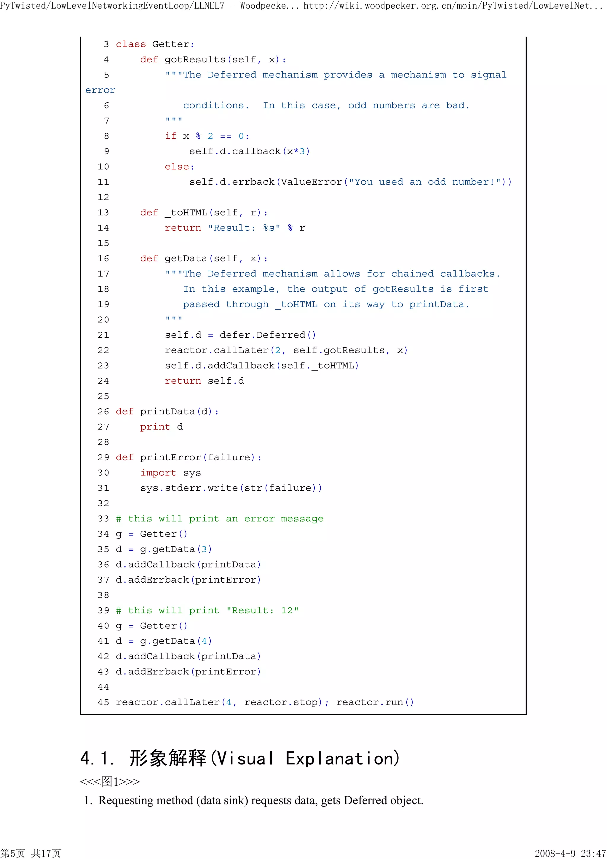 PyTwisted/LowLevelNetworkingEventLoop/LLNEL7 - Woodpecke... http://wiki.woodpecker.org.cn/moin/PyTwisted/LowLevelNet...


                   3 class Getter:
                   4     def gotResults(self, x):
                   5         """The Deferred mechanism provides a mechanism to signal
                error
                   6            conditions. In this case, odd numbers are bad.
                   7         """
                   8         if x % 2 == 0:
                   9             self.d.callback(x*3)
                  10         else:
                  11             self.d.errback(ValueError("You used an odd number!"))
                  12
                  13     def _toHTML(self, r):
                  14         return "Result: %s" % r
                  15
                  16     def getData(self, x):
                  17         """The Deferred mechanism allows for chained callbacks.
                  18            In this example, the output of gotResults is first
                  19            passed through _toHTML on its way to printData.
                  20         """
                  21         self.d = defer.Deferred()
                  22         reactor.callLater(2, self.gotResults, x)
                  23         self.d.addCallback(self._toHTML)
                  24         return self.d
                  25
                  26 def printData(d):
                  27     print d
                  28
                  29 def printError(failure):
                  30     import sys
                  31     sys.stderr.write(str(failure))
                  32
                  33 # this will print an error message
                  34 g = Getter()
                  35 d = g.getData(3)
                  36 d.addCallback(printData)
                  37 d.addErrback(printError)
                  38
                  39 # this will print "Result: 12"
                  40 g = Getter()
                  41 d = g.getData(4)
                  42 d.addCallback(printData)
                  43 d.addErrback(printError)
                  44
                  45 reactor.callLater(4, reactor.stop); reactor.run()




               4.1. 形象解释(Visual Explanation)
               <<<图1>>>
                1. Requesting method (data sink) requests data, gets Deferred object.



第5页 共17页                                                                                                 2008-4-9 23:47
 