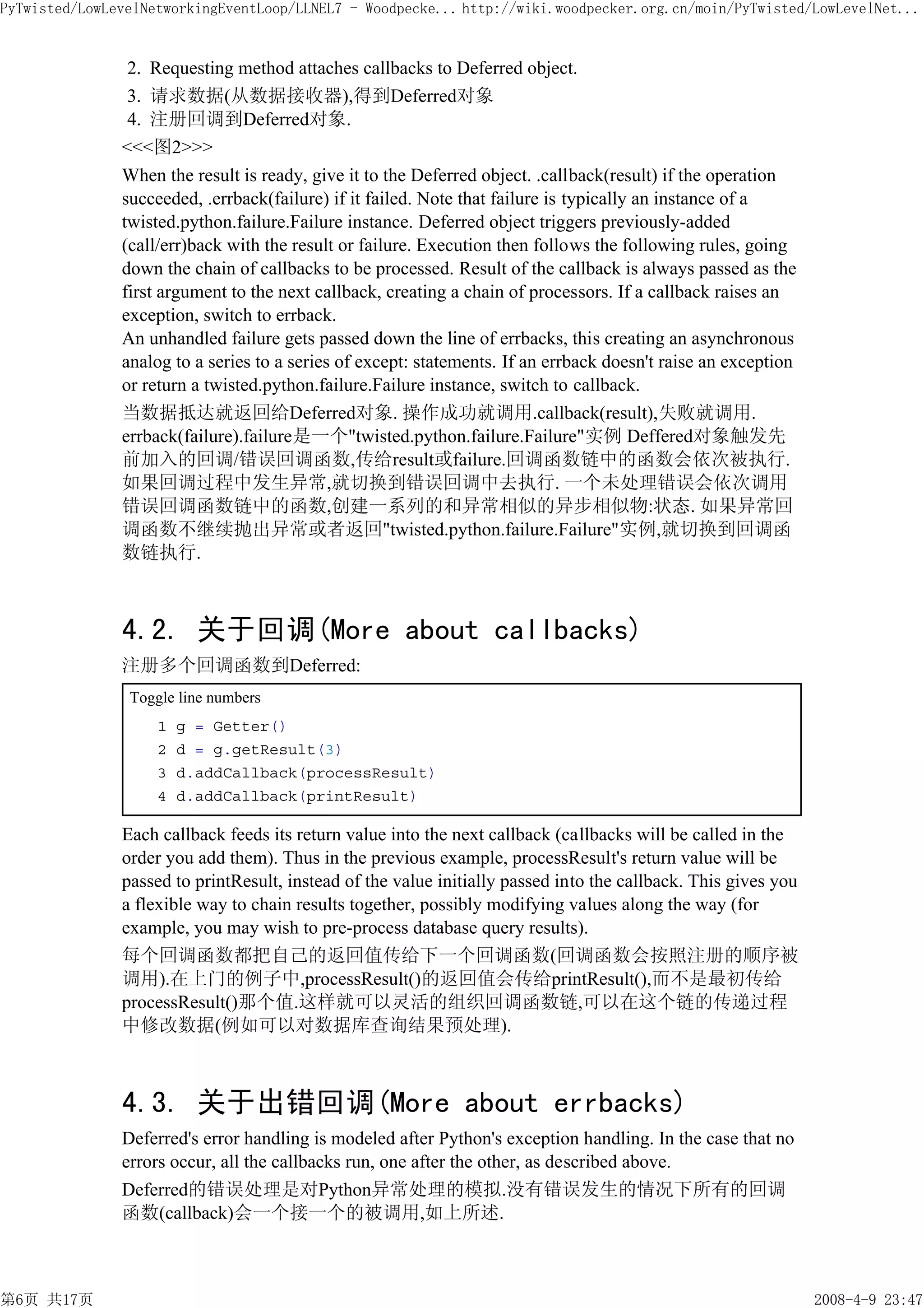 PyTwisted/LowLevelNetworkingEventLoop/LLNEL7 - Woodpecke... http://wiki.woodpecker.org.cn/moin/PyTwisted/LowLevelNet...


                2. Requesting method attaches callbacks to Deferred object.
                3. 请求数据(从数据接收器),得到Deferred对象
                4. 注册回调到Deferred对象.
               <<<图2>>>
               When the result is ready, give it to the Deferred object. .callback(result) if the operation
               succeeded, .errback(failure) if it failed. Note that failure is typically an instance of a
               twisted.python.failure.Failure instance. Deferred object triggers previously-added
               (call/err)back with the result or failure. Execution then follows the following rules, going
               down the chain of callbacks to be processed. Result of the callback is always passed as the
               first argument to the next callback, creating a chain of processors. If a callback raises an
               exception, switch to errback.
               An unhandled failure gets passed down the line of errbacks, this creating an asynchronous
               analog to a series to a series of except: statements. If an errback doesn't raise an exception
               or return a twisted.python.failure.Failure instance, switch to callback.
               当数据抵达就返回给Deferred对象. 操作成功就调用.callback(result),失败就调用.
               errback(failure).failure是一个"twisted.python.failure.Failure"实例 Deffered对象触发先
               前加入的回调/错误回调函数,传给result或failure.回调函数链中的函数会依次被执行.
               如果回调过程中发生异常,就切换到错误回调中去执行. 一个未处理错误会依次调用
               错误回调函数链中的函数,创建一系列的和异常相似的异步相似物:状态. 如果异常回
               调函数不继续抛出异常或者返回"twisted.python.failure.Failure"实例,就切换到回调函
               数链执行.



               4.2. 关于回调(More about callbacks)
               注册多个回调函数到Deferred:
                Toggle line numbers
                    1   g = Getter()
                    2   d = g.getResult(3)
                    3   d.addCallback(processResult)
                    4   d.addCallback(printResult)

               Each callback feeds its return value into the next callback (callbacks will be called in the
               order you add them). Thus in the previous example, processResult's return value will be
               passed to printResult, instead of the value initially passed into the callback. This gives you
               a flexible way to chain results together, possibly modifying values along the way (for
               example, you may wish to pre-process database query results).
               每个回调函数都把自己的返回值传给下一个回调函数(回调函数会按照注册的顺序被
               调用).在上门的例子中,processResult()的返回值会传给printResult(),而不是最初传给
               processResult()那个值.这样就可以灵活的组织回调函数链,可以在这个链的传递过程
               中修改数据(例如可以对数据库查询结果预处理).



               4.3. 关于出错回调(More about errbacks)
               Deferred's error handling is modeled after Python's exception handling. In the case that no
               errors occur, all the callbacks run, one after the other, as described above.
               Deferred的错误处理是对Python异常处理的模拟.没有错误发生的情况下所有的回调
               函数(callback)会一个接一个的被调用,如上所述.



第6页 共17页                                                                                                        2008-4-9 23:47
 