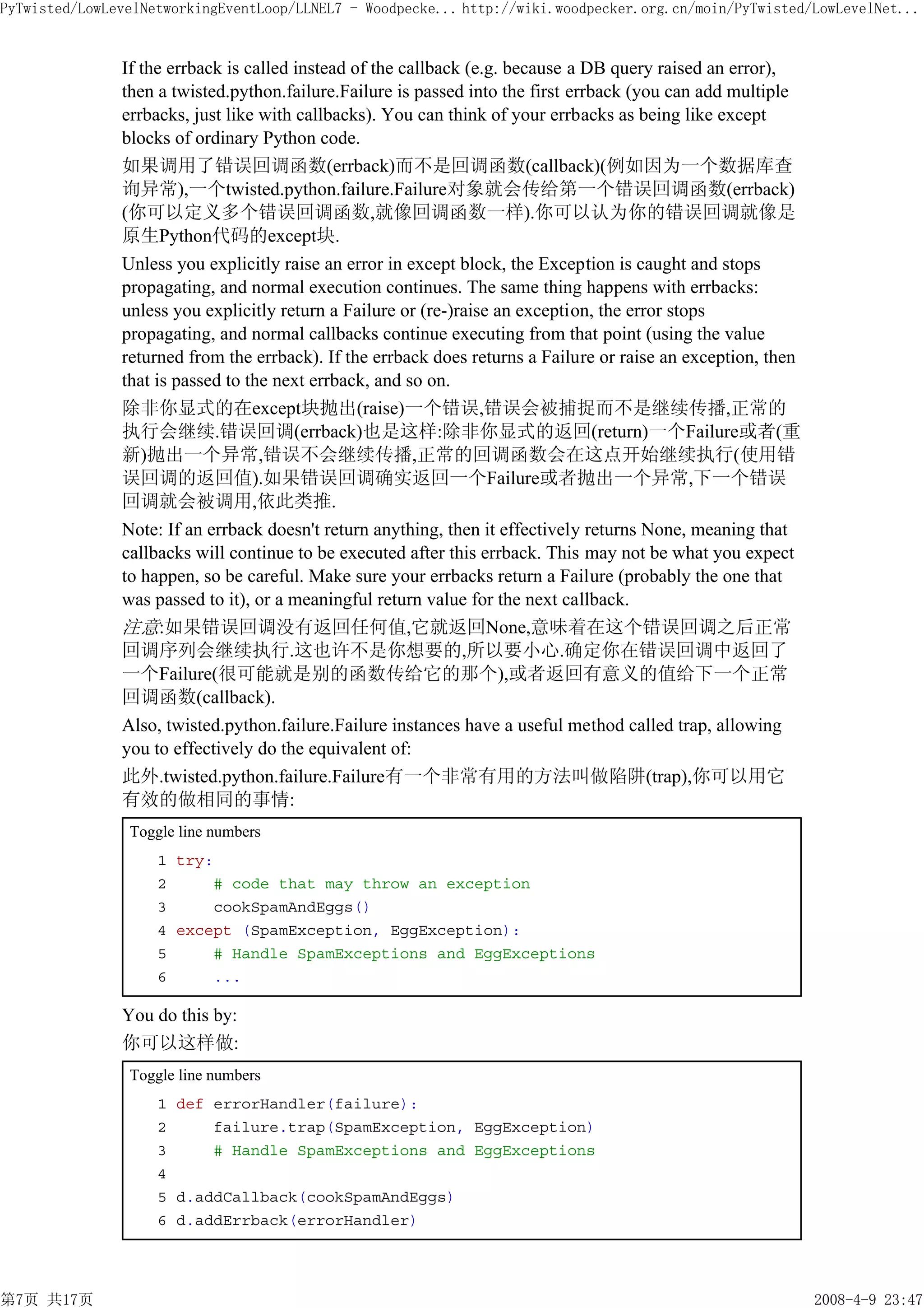 PyTwisted/LowLevelNetworkingEventLoop/LLNEL7 - Woodpecke... http://wiki.woodpecker.org.cn/moin/PyTwisted/LowLevelNet...


               If the errback is called instead of the callback (e.g. because a DB query raised an error),
               then a twisted.python.failure.Failure is passed into the first errback (you can add multiple
               errbacks, just like with callbacks). You can think of your errbacks as being like except
               blocks of ordinary Python code.
               如果调用了错误回调函数(errback)而不是回调函数(callback)(例如因为一个数据库查
               询异常),一个twisted.python.failure.Failure对象就会传给第一个错误回调函数(errback)
               (你可以定义多个错误回调函数,就像回调函数一样).你可以认为你的错误回调就像是
               原生Python代码的except块.
               Unless you explicitly raise an error in except block, the Exception is caught and stops
               propagating, and normal execution continues. The same thing happens with errbacks:
               unless you explicitly return a Failure or (re-)raise an exception, the error stops
               propagating, and normal callbacks continue executing from that point (using the value
               returned from the errback). If the errback does returns a Failure or raise an exception, then
               that is passed to the next errback, and so on.
               除非你显式的在except块抛出(raise)一个错误,错误会被捕捉而不是继续传播,正常的
               执行会继续.错误回调(errback)也是这样:除非你显式的返回(return)一个Failure或者(重
               新)抛出一个异常,错误不会继续传播,正常的回调函数会在这点开始继续执行(使用错
               误回调的返回值).如果错误回调确实返回一个Failure或者抛出一个异常,下一个错误
               回调就会被调用,依此类推.
               Note: If an errback doesn't return anything, then it effectively returns None, meaning that
               callbacks will continue to be executed after this errback. This may not be what you expect
               to happen, so be careful. Make sure your errbacks return a Failure (probably the one that
               was passed to it), or a meaningful return value for the next callback.
               注意:如果错误回调没有返回任何值,它就返回None,意味着在这个错误回调之后正常
               回调序列会继续执行.这也许不是你想要的,所以要小心.确定你在错误回调中返回了
               一个Failure(很可能就是别的函数传给它的那个),或者返回有意义的值给下一个正常
               回调函数(callback).
               Also, twisted.python.failure.Failure instances have a useful method called trap, allowing
               you to effectively do the equivalent of:
               此外.twisted.python.failure.Failure有一个非常有用的方法叫做陷阱(trap),你可以用它
               有效的做相同的事情:
                Toggle line numbers
                    1 try:
                    2     # code that may throw an exception
                    3     cookSpamAndEggs()
                    4 except (SpamException, EggException):
                    5     # Handle SpamExceptions and EggExceptions
                    6     ...

               You do this by:
               你可以这样做:
                Toggle line numbers
                    1 def errorHandler(failure):
                    2     failure.trap(SpamException, EggException)
                    3     # Handle SpamExceptions and EggExceptions
                    4
                    5 d.addCallback(cookSpamAndEggs)
                    6 d.addErrback(errorHandler)




第7页 共17页                                                                                                       2008-4-9 23:47
 