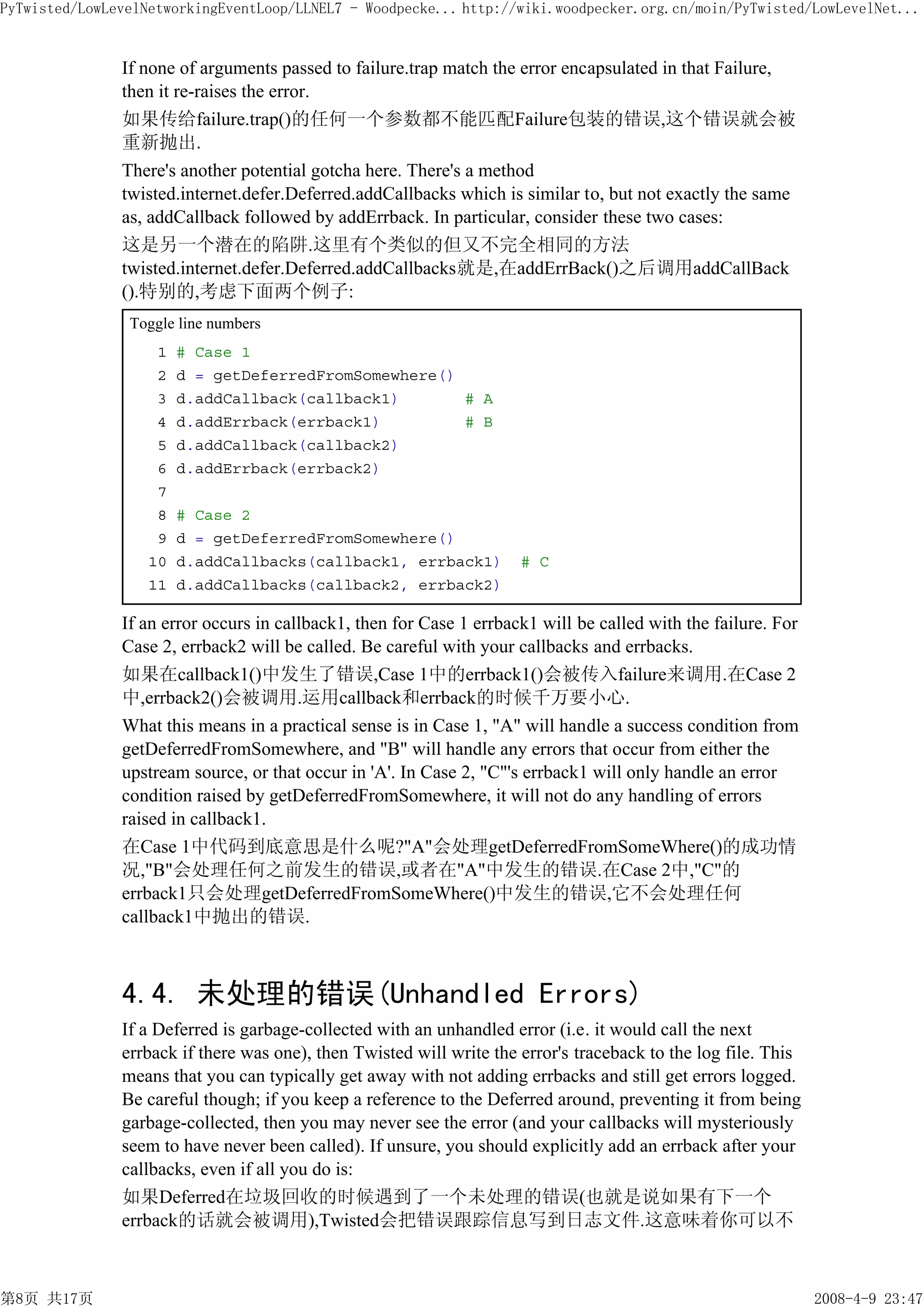 PyTwisted/LowLevelNetworkingEventLoop/LLNEL7 - Woodpecke... http://wiki.woodpecker.org.cn/moin/PyTwisted/LowLevelNet...


               If none of arguments passed to failure.trap match the error encapsulated in that Failure,
               then it re-raises the error.
               如果传给failure.trap()的任何一个参数都不能匹配Failure包装的错误,这个错误就会被
               重新抛出.
               There's another potential gotcha here. There's a method
               twisted.internet.defer.Deferred.addCallbacks which is similar to, but not exactly the same
               as, addCallback followed by addErrback. In particular, consider these two cases:
               这是另一个潜在的陷阱.这里有个类似的但又不完全相同的方法
               twisted.internet.defer.Deferred.addCallbacks就是,在addErrBack()之后调用addCallBack
               ().特别的,考虑下面两个例子:
                Toggle line numbers
                    1   # Case 1
                    2   d = getDeferredFromSomewhere()
                    3   d.addCallback(callback1)       # A
                    4   d.addErrback(errback1)         # B
                    5   d.addCallback(callback2)
                    6   d.addErrback(errback2)
                    7
                    8   # Case 2
                    9   d = getDeferredFromSomewhere()
                   10   d.addCallbacks(callback1, errback1)           # C
                   11   d.addCallbacks(callback2, errback2)

               If an error occurs in callback1, then for Case 1 errback1 will be called with the failure. For
               Case 2, errback2 will be called. Be careful with your callbacks and errbacks.
               如果在callback1()中发生了错误,Case 1中的errback1()会被传入failure来调用.在Case 2
               中,errback2()会被调用.运用callback和errback的时候千万要小心.
               What this means in a practical sense is in Case 1, "A" will handle a success condition from
               getDeferredFromSomewhere, and "B" will handle any errors that occur from either the
               upstream source, or that occur in 'A'. In Case 2, "C"'s errback1 will only handle an error
               condition raised by getDeferredFromSomewhere, it will not do any handling of errors
               raised in callback1.
               在Case 1中代码到底意思是什么呢?"A"会处理getDeferredFromSomeWhere()的成功情
               况,"B"会处理任何之前发生的错误,或者在"A"中发生的错误.在Case 2中,"C"的
               errback1只会处理getDeferredFromSomeWhere()中发生的错误,它不会处理任何
               callback1中抛出的错误.



               4.4. 未处理的错误(Unhandled Errors)
               If a Deferred is garbage-collected with an unhandled error (i.e. it would call the next
               errback if there was one), then Twisted will write the error's traceback to the log file. This
               means that you can typically get away with not adding errbacks and still get errors logged.
               Be careful though; if you keep a reference to the Deferred around, preventing it from being
               garbage-collected, then you may never see the error (and your callbacks will mysteriously
               seem to have never been called). If unsure, you should explicitly add an errback after your
               callbacks, even if all you do is:
               如果Deferred在垃圾回收的时候遇到了一个未处理的错误(也就是说如果有下一个
               errback的话就会被调用),Twisted会把错误跟踪信息写到日志文件.这意味着你可以不



第8页 共17页                                                                                                        2008-4-9 23:47
 