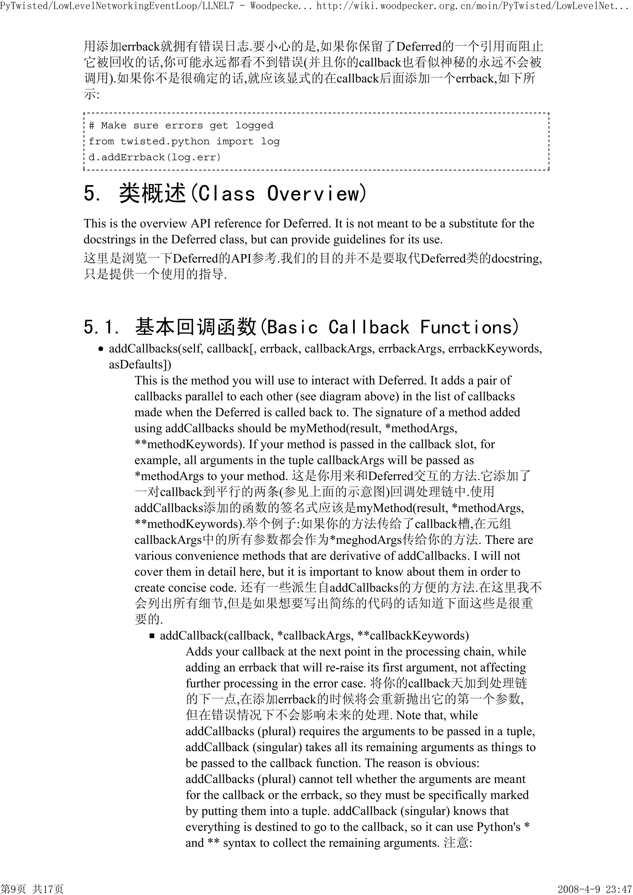 PyTwisted/LowLevelNetworkingEventLoop/LLNEL7 - Woodpecke... http://wiki.woodpecker.org.cn/moin/PyTwisted/LowLevelNet...


               用添加errback就拥有错误日志.要小心的是,如果你保留了Deferred的一个引用而阻止
               它被回收的话,你可能永远都看不到错误(并且你的callback也看似神秘的永远不会被
               调用).如果你不是很确定的话,就应该显式的在callback后面添加一个errback,如下所
               示:

                # Make sure errors get logged
                from twisted.python import log
                d.addErrback(log.err)


               5. 类概述(Class Overview)
               This is the overview API reference for Deferred. It is not meant to be a substitute for the
               docstrings in the Deferred class, but can provide guidelines for its use.
               这里是浏览一下Deferred的API参考.我们的目的并不是要取代Deferred类的docstring,
               只是提供一个使用的指导.



               5.1. 基本回调函数(Basic Callback Functions)
                    addCallbacks(self, callback[, errback, callbackArgs, errbackArgs, errbackKeywords,
                    asDefaults])
                        This is the method you will use to interact with Deferred. It adds a pair of
                        callbacks parallel to each other (see diagram above) in the list of callbacks
                        made when the Deferred is called back to. The signature of a method added
                        using addCallbacks should be myMethod(result, *methodArgs,
                        **methodKeywords). If your method is passed in the callback slot, for
                        example, all arguments in the tuple callbackArgs will be passed as
                        *methodArgs to your method. 这是你用来和Deferred交互的方法.它添加了
                        一对callback到平行的两条(参见上面的示意图)回调处理链中.使用
                        addCallbacks添加的函数的签名式应该是myMethod(result, *methodArgs,
                        **methodKeywords).举个例子:如果你的方法传给了callback槽,在元组
                        callbackArgs中的所有参数都会作为*meghodArgs传给你的方法. There are
                        various convenience methods that are derivative of addCallbacks. I will not
                        cover them in detail here, but it is important to know about them in order to
                        create concise code. 还有一些派生自addCallbacks的方便的方法.在这里我不
                        会列出所有细节,但是如果想要写出简练的代码的话知道下面这些是很重
                        要的.
                             addCallback(callback, *callbackArgs, **callbackKeywords)
                                   Adds your callback at the next point in the processing chain, while
                                   adding an errback that will re-raise its first argument, not affecting
                                   further processing in the error case. 将你的callback天加到处理链
                                   的下一点,在添加errback的时候将会重新抛出它的第一个参数,
                                   但在错误情况下不会影响未来的处理. Note that, while
                                   addCallbacks (plural) requires the arguments to be passed in a tuple,
                                   addCallback (singular) takes all its remaining arguments as things to
                                   be passed to the callback function. The reason is obvious:
                                   addCallbacks (plural) cannot tell whether the arguments are meant
                                   for the callback or the errback, so they must be specifically marked
                                   by putting them into a tuple. addCallback (singular) knows that
                                   everything is destined to go to the callback, so it can use Python's *
                                   and ** syntax to collect the remaining arguments. 注意:


第9页 共17页                                                                                                     2008-4-9 23:47
 