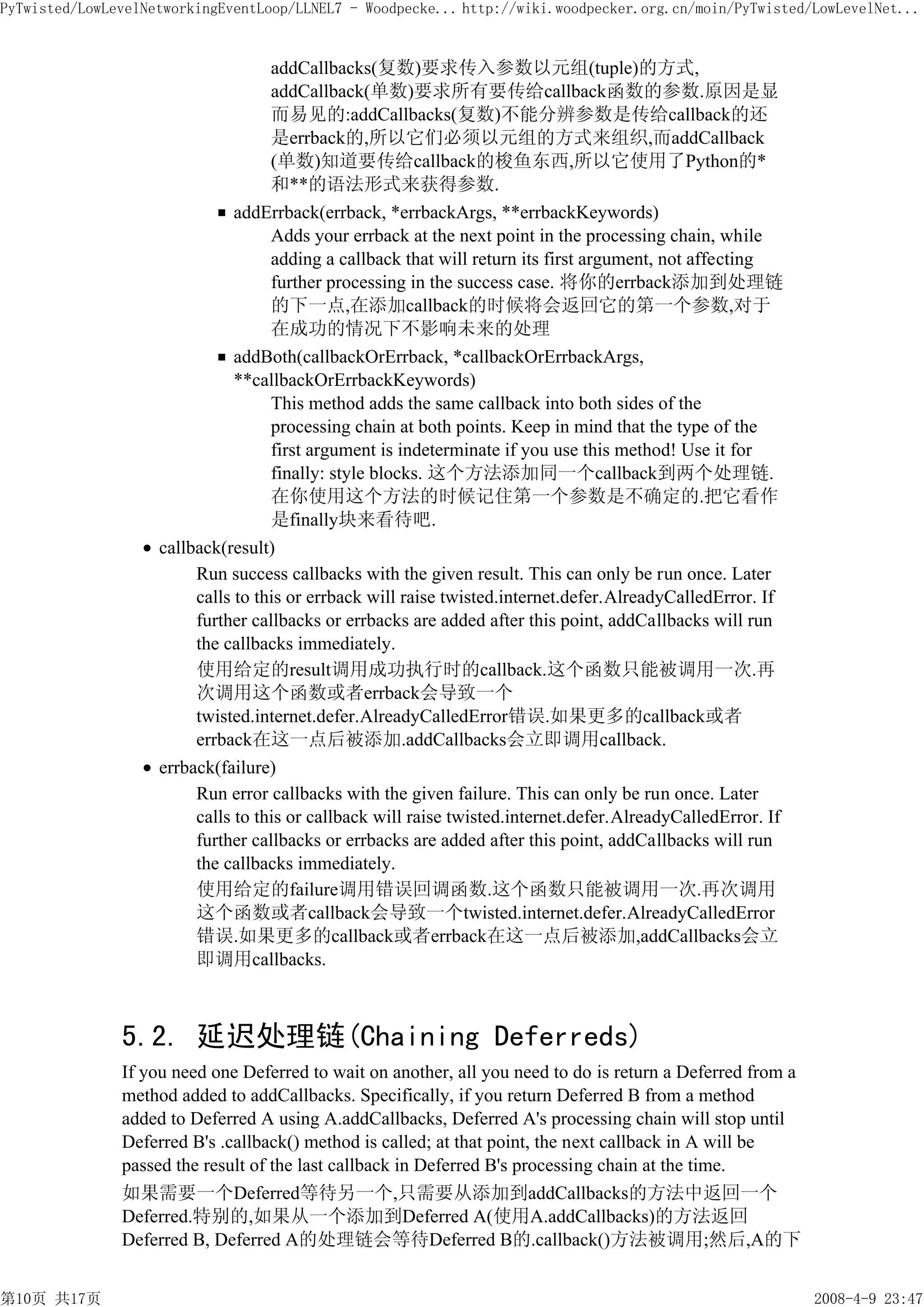 PyTwisted/LowLevelNetworkingEventLoop/LLNEL7 - Woodpecke... http://wiki.woodpecker.org.cn/moin/PyTwisted/LowLevelNet...


                                  addCallbacks(复数)要求传入参数以元组(tuple)的方式,
                                  addCallback(单数)要求所有要传给callback函数的参数.原因是显
                                  而易见的:addCallbacks(复数)不能分辨参数是传给callback的还
                                  是errback的,所以它们必须以元组的方式来组织,而addCallback
                                  (单数)知道要传给callback的梭鱼东西,所以它使用了Python的*
                                  和**的语法形式来获得参数.
                              addErrback(errback, *errbackArgs, **errbackKeywords)
                                  Adds your errback at the next point in the processing chain, while
                                  adding a callback that will return its first argument, not affecting
                                  further processing in the success case. 将你的errback添加到处理链
                                  的下一点,在添加callback的时候将会返回它的第一个参数,对于
                                  在成功的情况下不影响未来的处理
                              addBoth(callbackOrErrback, *callbackOrErrbackArgs,
                              **callbackOrErrbackKeywords)
                                  This method adds the same callback into both sides of the
                                  processing chain at both points. Keep in mind that the type of the
                                  first argument is indeterminate if you use this method! Use it for
                                  finally: style blocks. 这个方法添加同一个callback到两个处理链.
                                  在你使用这个方法的时候记住第一个参数是不确定的.把它看作
                                  是finally块来看待吧.
                    callback(result)
                         Run success callbacks with the given result. This can only be run once. Later
                         calls to this or errback will raise twisted.internet.defer.AlreadyCalledError. If
                         further callbacks or errbacks are added after this point, addCallbacks will run
                         the callbacks immediately.
                         使用给定的result调用成功执行时的callback.这个函数只能被调用一次.再
                         次调用这个函数或者errback会导致一个
                         twisted.internet.defer.AlreadyCalledError错误.如果更多的callback或者
                         errback在这一点后被添加.addCallbacks会立即调用callback.
                    errback(failure)
                         Run error callbacks with the given failure. This can only be run once. Later
                         calls to this or callback will raise twisted.internet.defer.AlreadyCalledError. If
                         further callbacks or errbacks are added after this point, addCallbacks will run
                         the callbacks immediately.
                         使用给定的failure调用错误回调函数.这个函数只能被调用一次.再次调用
                         这个函数或者callback会导致一个twisted.internet.defer.AlreadyCalledError
                         错误.如果更多的callback或者errback在这一点后被添加,addCallbacks会立
                         即调用callbacks.



               5.2. 延迟处理链(Chaining Deferreds)
               If you need one Deferred to wait on another, all you need to do is return a Deferred from a
               method added to addCallbacks. Specifically, if you return Deferred B from a method
               added to Deferred A using A.addCallbacks, Deferred A's processing chain will stop until
               Deferred B's .callback() method is called; at that point, the next callback in A will be
               passed the result of the last callback in Deferred B's processing chain at the time.
               如果需要一个Deferred等待另一个,只需要从添加到addCallbacks的方法中返回一个
               Deferred.特别的,如果从一个添加到Deferred A(使用A.addCallbacks)的方法返回
               Deferred B, Deferred A的处理链会等待Deferred B的.callback()方法被调用;然后,A的下


第10页 共17页                                                                                                     2008-4-9 23:47
 
