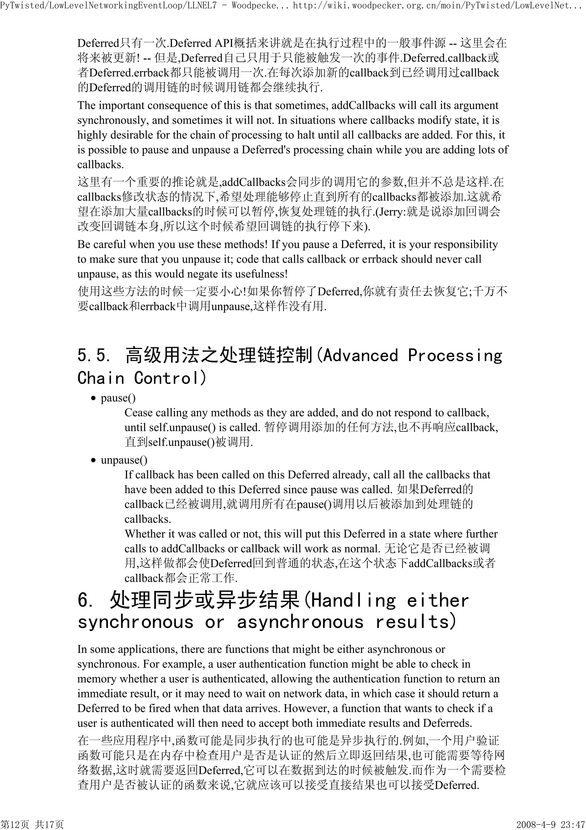 PyTwisted/LowLevelNetworkingEventLoop/LLNEL7 - Woodpecke... http://wiki.woodpecker.org.cn/moin/PyTwisted/LowLevelNet...


               Deferred只有一次.Deferred API概括来讲就是在执行过程中的一般事件源 -- 这里会在
               将来被更新! -- 但是,Deferred自己只用于只能被触发一次的事件.Deferred.callback或
               者Deferred.errback都只能被调用一次.在每次添加新的callback到已经调用过callback
               的Deferred的调用链的时候调用链都会继续执行.
               The important consequence of this is that sometimes, addCallbacks will call its argument
               synchronously, and sometimes it will not. In situations where callbacks modify state, it is
               highly desirable for the chain of processing to halt until all callbacks are added. For this, it
               is possible to pause and unpause a Deferred's processing chain while you are adding lots of
               callbacks.
               这里有一个重要的推论就是,addCallbacks会同步的调用它的参数,但并不总是这样.在
               callbacks修改状态的情况下,希望处理能够停止直到所有的callbacks都被添加.这就希
               望在添加大量callbacks的时候可以暂停,恢复处理链的执行.(Jerry:就是说添加回调会
               改变回调链本身,所以这个时候希望回调链的执行停下来).
               Be careful when you use these methods! If you pause a Deferred, it is your responsibility
               to make sure that you unpause it; code that calls callback or errback should never call
               unpause, as this would negate its usefulness!
               使用这些方法的时候一定要小心!如果你暂停了Deferred,你就有责任去恢复它;千万不
               要callback和errback中调用unpause,这样作没有用.



               5.5. 高级用法之处理链控制(Advanced Processing
               Chain Control)
                    pause()
                        Cease calling any methods as they are added, and do not respond to callback,
                        until self.unpause() is called. 暂停调用添加的任何方法,也不再响应callback,
                        直到self.unpause()被调用.
                    unpause()
                        If callback has been called on this Deferred already, call all the callbacks that
                        have been added to this Deferred since pause was called. 如果Deferred的
                        callback已经被调用,就调用所有在pause()调用以后被添加到处理链的
                        callbacks.
                        Whether it was called or not, this will put this Deferred in a state where further
                        calls to addCallbacks or callback will work as normal. 无论它是否已经被调
                        用,这样做都会使Deferred回到普通的状态,在这个状态下addCallbacks或者
                        callback都会正常工作.

               6. 处理同步或异步结果(Handling either
               synchronous or asynchronous results)
               In some applications, there are functions that might be either asynchronous or
               synchronous. For example, a user authentication function might be able to check in
               memory whether a user is authenticated, allowing the authentication function to return an
               immediate result, or it may need to wait on network data, in which case it should return a
               Deferred to be fired when that data arrives. However, a function that wants to check if a
               user is authenticated will then need to accept both immediate results and Deferreds.
               在一些应用程序中,函数可能是同步执行的也可能是异步执行的.例如,一个用户验证
               函数可能只是在内存中检查用户是否是认证的然后立即返回结果,也可能需要等待网
               络数据,这时就需要返回Deferred,它可以在数据到达的时候被触发.而作为一个需要检
               查用户是否被认证的函数来说,它就应该可以接受直接结果也可以接受Deferred.


第12页 共17页                                                                                                         2008-4-9 23:47
 