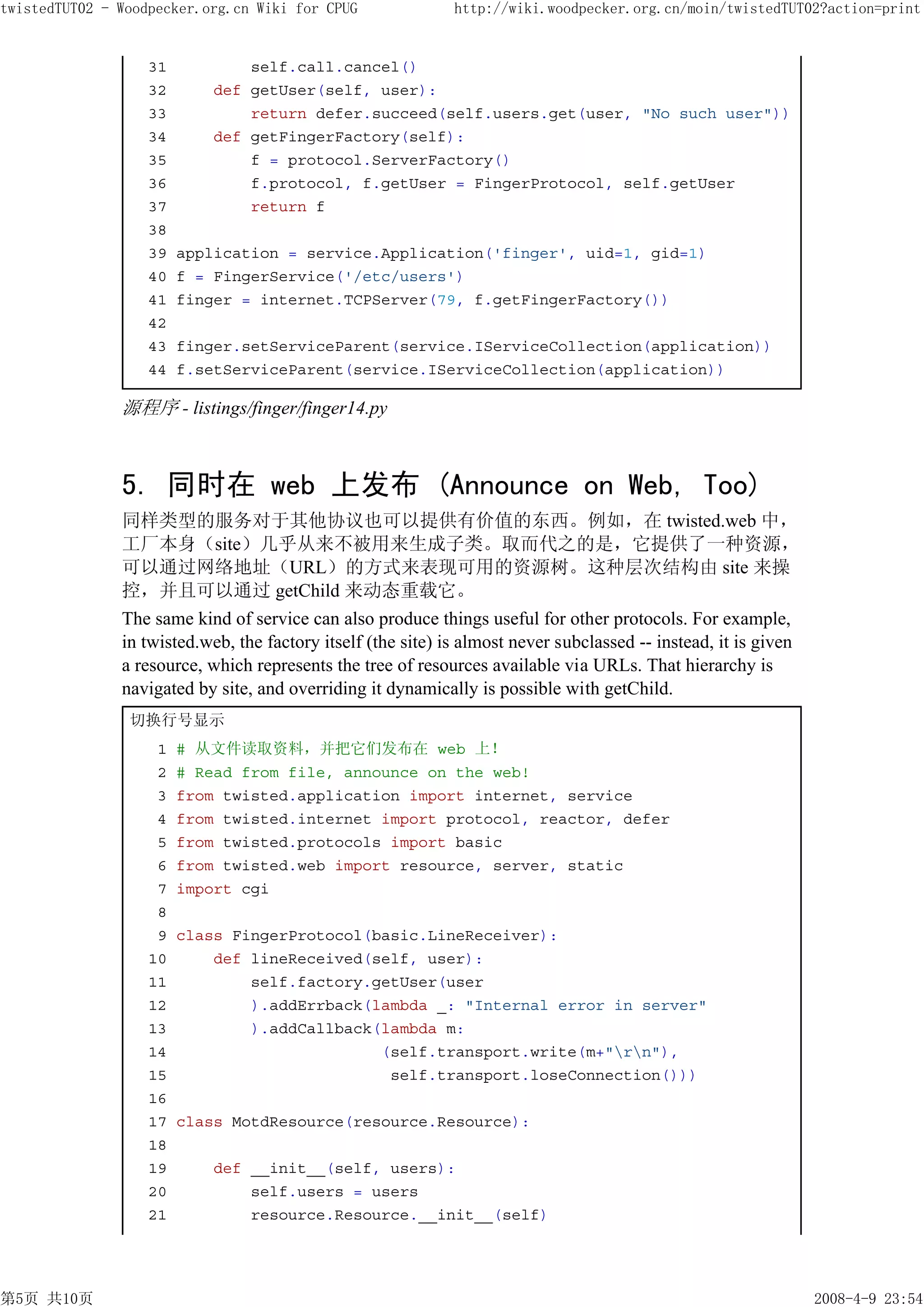 twistedTUT02 - Woodpecker.org.cn Wiki for CPUG                http://wiki.woodpecker.org.cn/moin/twistedTUT02?action=print


                   31           self.call.cancel()
                   32       def getUser(self, user):
                   33           return defer.succeed(self.users.get(user, "No such user"))
                   34       def getFingerFactory(self):
                   35           f = protocol.ServerFactory()
                   36           f.protocol, f.getUser = FingerProtocol, self.getUser
                   37           return f
                   38
                   39   application = service.Application('finger', uid=1, gid=1)
                   40   f = FingerService('/etc/users')
                   41   finger = internet.TCPServer(79, f.getFingerFactory())
                   42
                   43   finger.setServiceParent(service.IServiceCollection(application))
                   44   f.setServiceParent(service.IServiceCollection(application))

               源程序 - listings/finger/finger14.py



               5. 同时在 web 上发布 (Announce on Web, Too)
               同样类型的服务对于其他协议也可以提供有价值的东西。例如，在 twisted.web 中，
               工厂本身（site）几乎从来不被用来生成子类。取而代之的是，它提供了一种资源，
               可以通过网络地址（URL）的方式来表现可用的资源树。这种层次结构由 site 来操
               控，并且可以通过 getChild 来动态重载它。
               The same kind of service can also produce things useful for other protocols. For example,
               in twisted.web, the factory itself (the site) is almost never subclassed -- instead, it is given
               a resource, which represents the tree of resources available via URLs. That hierarchy is
               navigated by site, and overriding it dynamically is possible with getChild.
                切换行号显示
                    1   # 从文件读取资料，并把它们发布在 web 上！
                    2   # Read from file, announce on the web!
                    3   from twisted.application import internet, service
                    4   from twisted.internet import protocol, reactor, defer
                    5   from twisted.protocols import basic
                    6   from twisted.web import resource, server, static
                    7   import cgi
                    8
                    9   class FingerProtocol(basic.LineReceiver):
                   10       def lineReceived(self, user):
                   11           self.factory.getUser(user
                   12           ).addErrback(lambda _: "Internal error in server"
                   13           ).addCallback(lambda m:
                   14                         (self.transport.write(m+"rn"),
                   15                          self.transport.loseConnection()))
                   16
                   17   class MotdResource(resource.Resource):
                   18
                   19       def __init__(self, users):
                   20           self.users = users
                   21           resource.Resource.__init__(self)




第5页 共10页                                                                                                          2008-4-9 23:54
 