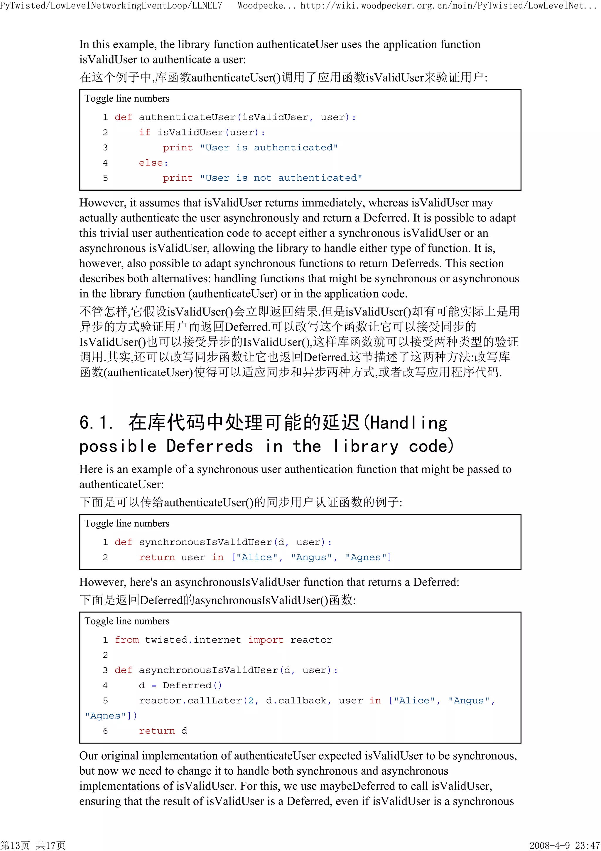 PyTwisted/LowLevelNetworkingEventLoop/LLNEL7 - Woodpecke... http://wiki.woodpecker.org.cn/moin/PyTwisted/LowLevelNet...


               In this example, the library function authenticateUser uses the application function
               isValidUser to authenticate a user:
               在这个例子中,库函数authenticateUser()调用了应用函数isValidUser来验证用户:
                Toggle line numbers
                    1 def authenticateUser(isValidUser, user):
                    2     if isValidUser(user):
                    3         print "User is authenticated"
                    4     else:
                    5         print "User is not authenticated"

               However, it assumes that isValidUser returns immediately, whereas isValidUser may
               actually authenticate the user asynchronously and return a Deferred. It is possible to adapt
               this trivial user authentication code to accept either a synchronous isValidUser or an
               asynchronous isValidUser, allowing the library to handle either type of function. It is,
               however, also possible to adapt synchronous functions to return Deferreds. This section
               describes both alternatives: handling functions that might be synchronous or asynchronous
               in the library function (authenticateUser) or in the application code.
               不管怎样,它假设isValidUser()会立即返回结果.但是isValidUser()却有可能实际上是用
               异步的方式验证用户而返回Deferred.可以改写这个函数让它可以接受同步的
               IsValidUser()也可以接受异步的IsValidUser(),这样库函数就可以接受两种类型的验证
               调用.其实,还可以改写同步函数让它也返回Deferred.这节描述了这两种方法:改写库
               函数(authenticateUser)使得可以适应同步和异步两种方式,或者改写应用程序代码.



               6.1. 在库代码中处理可能的延迟(Handling
               possible Deferreds in the library code)
               Here is an example of a synchronous user authentication function that might be passed to
               authenticateUser:
               下面是可以传给authenticateUser()的同步用户认证函数的例子:
                Toggle line numbers
                    1 def synchronousIsValidUser(d, user):
                    2     return user in ["Alice", "Angus", "Agnes"]

               However, here's an asynchronousIsValidUser function that returns a Deferred:
               下面是返回Deferred的asynchronousIsValidUser()函数:
                Toggle line numbers
                   1 from twisted.internet import reactor
                   2
                   3 def asynchronousIsValidUser(d, user):
                   4     d = Deferred()
                   5     reactor.callLater(2, d.callback, user in ["Alice", "Angus",
                "Agnes"])
                   6     return d

               Our original implementation of authenticateUser expected isValidUser to be synchronous,
               but now we need to change it to handle both synchronous and asynchronous
               implementations of isValidUser. For this, we use maybeDeferred to call isValidUser,
               ensuring that the result of isValidUser is a Deferred, even if isValidUser is a synchronous


第13页 共17页                                                                                                     2008-4-9 23:47
 