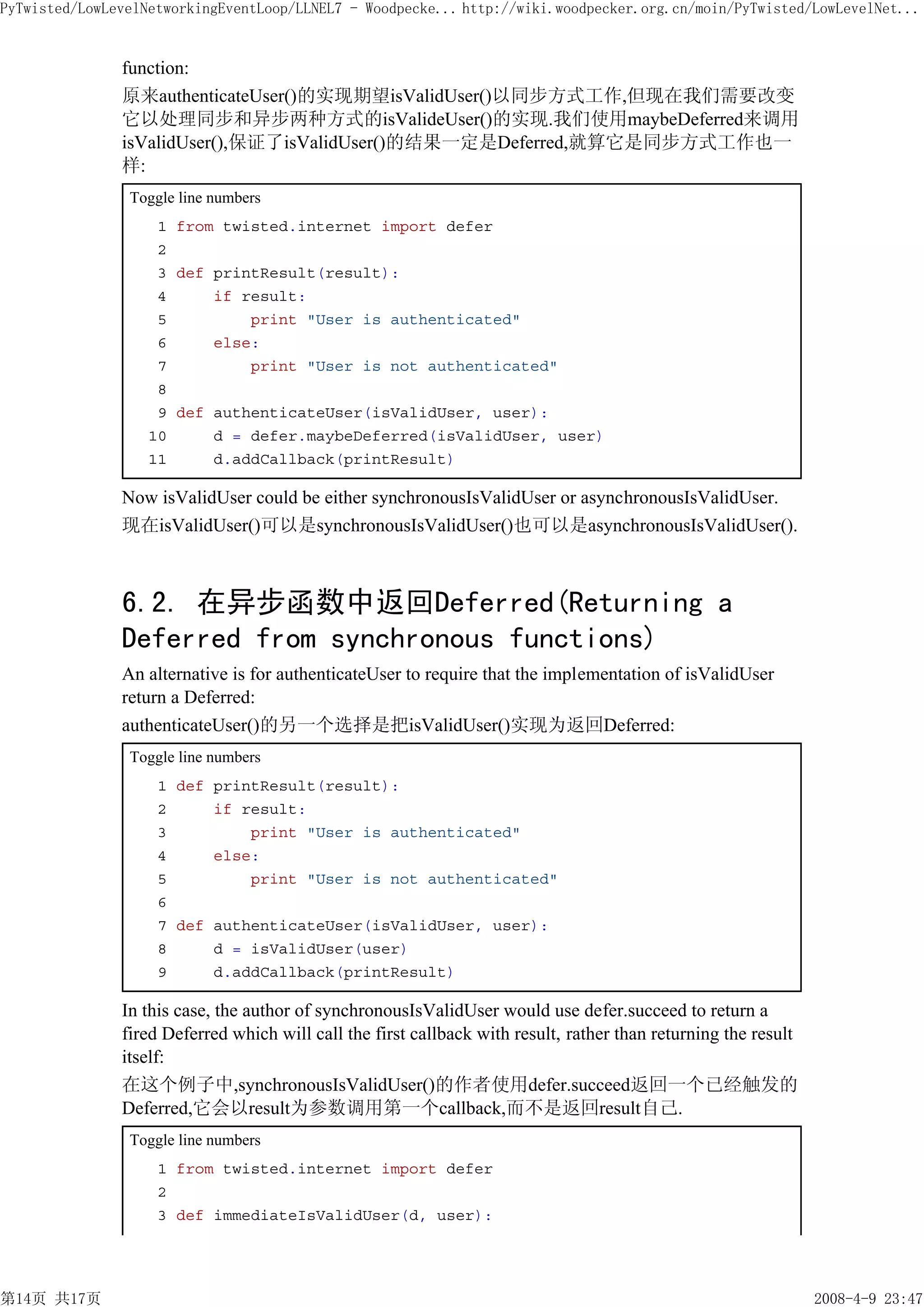 PyTwisted/LowLevelNetworkingEventLoop/LLNEL7 - Woodpecke... http://wiki.woodpecker.org.cn/moin/PyTwisted/LowLevelNet...


               function:
               原来authenticateUser()的实现期望isValidUser()以同步方式工作,但现在我们需要改变
               它以处理同步和异步两种方式的isValideUser()的实现.我们使用maybeDeferred来调用
               isValidUser(),保证了isValidUser()的结果一定是Deferred,就算它是同步方式工作也一
               样:
                Toggle line numbers
                    1 from twisted.internet import defer
                    2
                    3 def printResult(result):
                    4     if result:
                    5         print "User is authenticated"
                    6     else:
                    7         print "User is not authenticated"
                    8
                    9 def authenticateUser(isValidUser, user):
                   10     d = defer.maybeDeferred(isValidUser, user)
                   11     d.addCallback(printResult)

               Now isValidUser could be either synchronousIsValidUser or asynchronousIsValidUser.
               现在isValidUser()可以是synchronousIsValidUser()也可以是asynchronousIsValidUser().



               6.2. 在异步函数中返回Deferred(Returning a
               Deferred from synchronous functions)
               An alternative is for authenticateUser to require that the implementation of isValidUser
               return a Deferred:
               authenticateUser()的另一个选择是把isValidUser()实现为返回Deferred:
                Toggle line numbers
                    1 def printResult(result):
                    2     if result:
                    3         print "User is authenticated"
                    4     else:
                    5         print "User is not authenticated"
                    6
                    7 def authenticateUser(isValidUser, user):
                    8     d = isValidUser(user)
                    9     d.addCallback(printResult)

               In this case, the author of synchronousIsValidUser would use defer.succeed to return a
               fired Deferred which will call the first callback with result, rather than returning the result
               itself:
               在这个例子中,synchronousIsValidUser()的作者使用defer.succeed返回一个已经触发的
               Deferred,它会以result为参数调用第一个callback,而不是返回result自己.
                Toggle line numbers
                    1 from twisted.internet import defer
                    2
                    3 def immediateIsValidUser(d, user):




第14页 共17页                                                                                                        2008-4-9 23:47
 