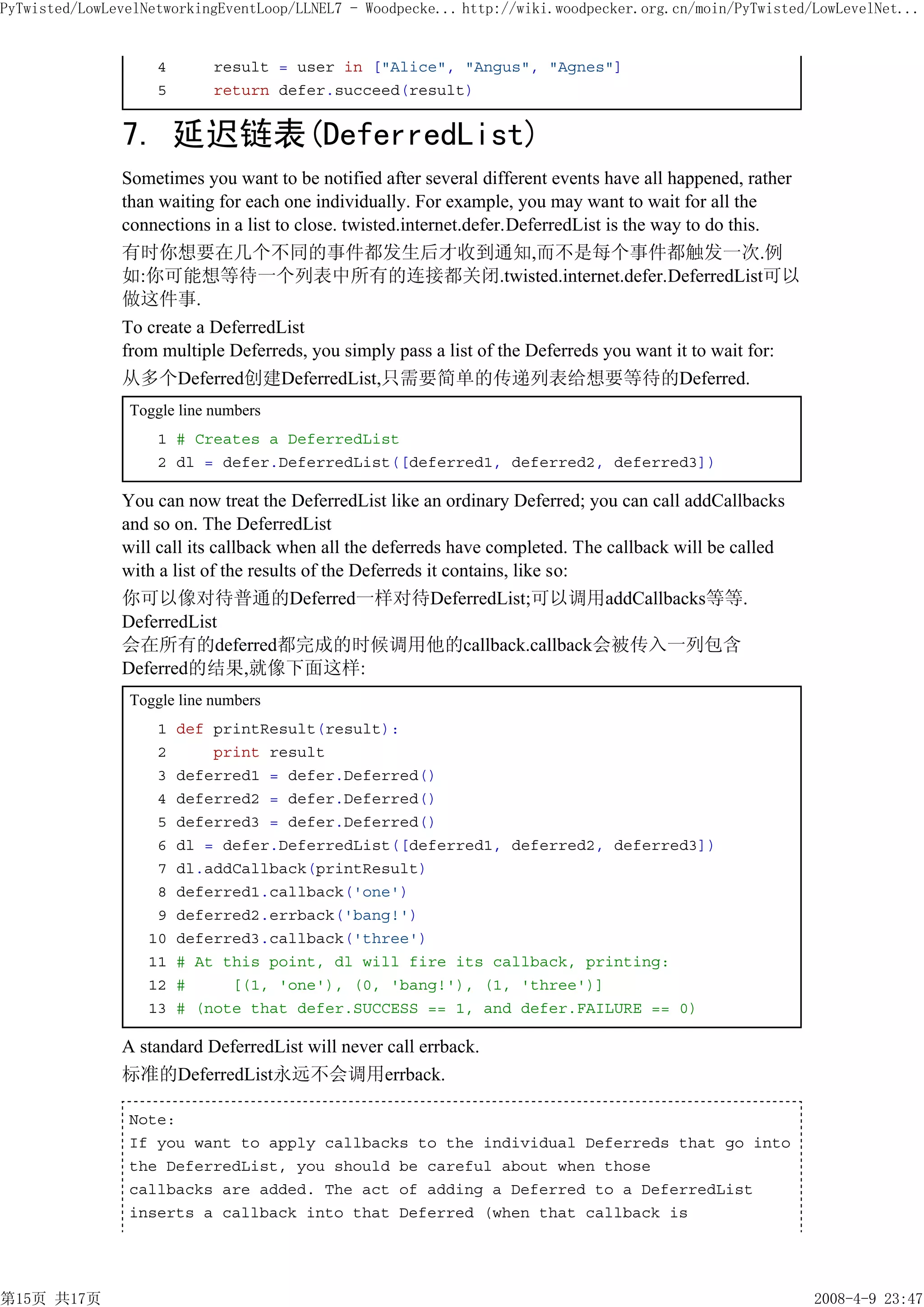 PyTwisted/LowLevelNetworkingEventLoop/LLNEL7 - Woodpecke... http://wiki.woodpecker.org.cn/moin/PyTwisted/LowLevelNet...


                    4       result = user in ["Alice", "Angus", "Agnes"]
                    5       return defer.succeed(result)


               7. 延迟链表(DeferredList)
               Sometimes you want to be notified after several different events have all happened, rather
               than waiting for each one individually. For example, you may want to wait for all the
               connections in a list to close. twisted.internet.defer.DeferredList is the way to do this.
               有时你想要在几个不同的事件都发生后才收到通知,而不是每个事件都触发一次.例
               如:你可能想等待一个列表中所有的连接都关闭.twisted.internet.defer.DeferredList可以
               做这件事.
               To create a DeferredList
               from multiple Deferreds, you simply pass a list of the Deferreds you want it to wait for:
               从多个Deferred创建DeferredList,只需要简单的传递列表给想要等待的Deferred.
                Toggle line numbers
                    1 # Creates a DeferredList
                    2 dl = defer.DeferredList([deferred1, deferred2, deferred3])

               You can now treat the DeferredList like an ordinary Deferred; you can call addCallbacks
               and so on. The DeferredList
               will call its callback when all the deferreds have completed. The callback will be called
               with a list of the results of the Deferreds it contains, like so:
               你可以像对待普通的Deferred一样对待DeferredList;可以调用addCallbacks等等.
               DeferredList
               会在所有的deferred都完成的时候调用他的callback.callback会被传入一列包含
               Deferred的结果,就像下面这样:
                Toggle line numbers
                    1   def printResult(result):
                    2       print result
                    3   deferred1 = defer.Deferred()
                    4   deferred2 = defer.Deferred()
                    5   deferred3 = defer.Deferred()
                    6   dl = defer.DeferredList([deferred1, deferred2, deferred3])
                    7   dl.addCallback(printResult)
                    8   deferred1.callback('one')
                    9   deferred2.errback('bang!')
                   10   deferred3.callback('three')
                   11   # At this point, dl will fire its callback, printing:
                   12   #     [(1, 'one'), (0, 'bang!'), (1, 'three')]
                   13   # (note that defer.SUCCESS == 1, and defer.FAILURE == 0)

               A standard DeferredList will never call errback.
               标准的DeferredList永远不会调用errback.

                Note:
                If you want to apply callbacks to the individual Deferreds that go into
                the DeferredList, you should be careful about when those
                callbacks are added. The act of adding a Deferred to a DeferredList
                inserts a callback into that Deferred (when that callback is




第15页 共17页                                                                                                   2008-4-9 23:47
 