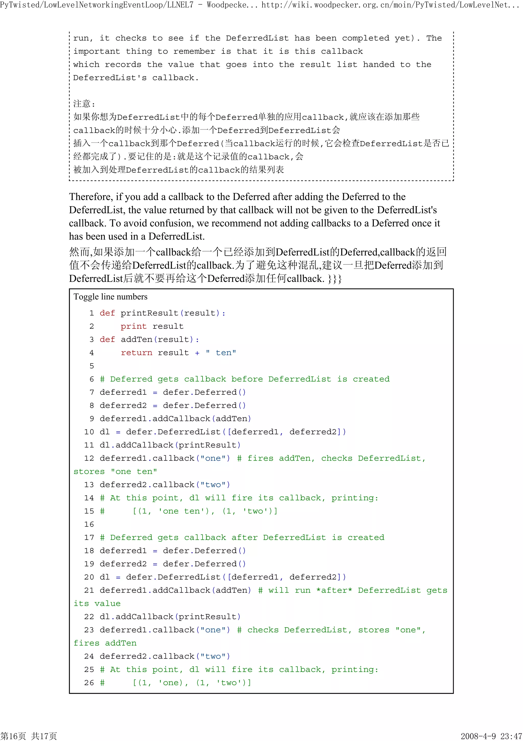 PyTwisted/LowLevelNetworkingEventLoop/LLNEL7 - Woodpecke... http://wiki.woodpecker.org.cn/moin/PyTwisted/LowLevelNet...


                run, it checks to see if the DeferredList has been completed yet). The
                important thing to remember is that it is this callback
                which records the value that goes into the result list handed to the
                DeferredList's callback.

                注意:
                如果你想为DeferredList中的每个Deferred单独的应用callback,就应该在添加那些
                callback的时候十分小心.添加一个Deferred到DeferredList会
                插入一个callback到那个Deferred(当callback运行的时候,它会检查DeferredList是否已
                经都完成了).要记住的是:就是这个记录值的callback,会
                被加入到处理DeferredList的callback的结果列表


               Therefore, if you add a callback to the Deferred after adding the Deferred to the
               DeferredList, the value returned by that callback will not be given to the DeferredList's
               callback. To avoid confusion, we recommend not adding callbacks to a Deferred once it
               has been used in a DeferredList.
               然而,如果添加一个callback给一个已经添加到DeferredList的Deferred,callback的返回
               值不会传递给DeferredList的callback.为了避免这种混乱,建议一旦把Deferred添加到
               DeferredList后就不要再给这个Deferred添加任何callback. }}}
                Toggle line numbers
                   1 def printResult(result):
                   2     print result
                   3 def addTen(result):
                   4     return result + " ten"
                   5
                   6 # Deferred gets callback before DeferredList is created
                   7 deferred1 = defer.Deferred()
                   8 deferred2 = defer.Deferred()
                   9 deferred1.addCallback(addTen)
                  10 dl = defer.DeferredList([deferred1, deferred2])
                  11 dl.addCallback(printResult)
                  12 deferred1.callback("one") # fires addTen, checks DeferredList,
                stores "one ten"
                  13 deferred2.callback("two")
                  14 # At this point, dl will fire its callback, printing:
                  15 #     [(1, 'one ten'), (1, 'two')]
                  16
                  17 # Deferred gets callback after DeferredList is created
                  18 deferred1 = defer.Deferred()
                  19 deferred2 = defer.Deferred()
                  20 dl = defer.DeferredList([deferred1, deferred2])
                  21 deferred1.addCallback(addTen) # will run *after* DeferredList gets
                its value
                  22 dl.addCallback(printResult)
                  23 deferred1.callback("one") # checks DeferredList, stores "one",
                fires addTen
                  24 deferred2.callback("two")
                  25 # At this point, dl will fire its callback, printing:
                  26 #     [(1, 'one), (1, 'two')]




第16页 共17页                                                                                                  2008-4-9 23:47
 