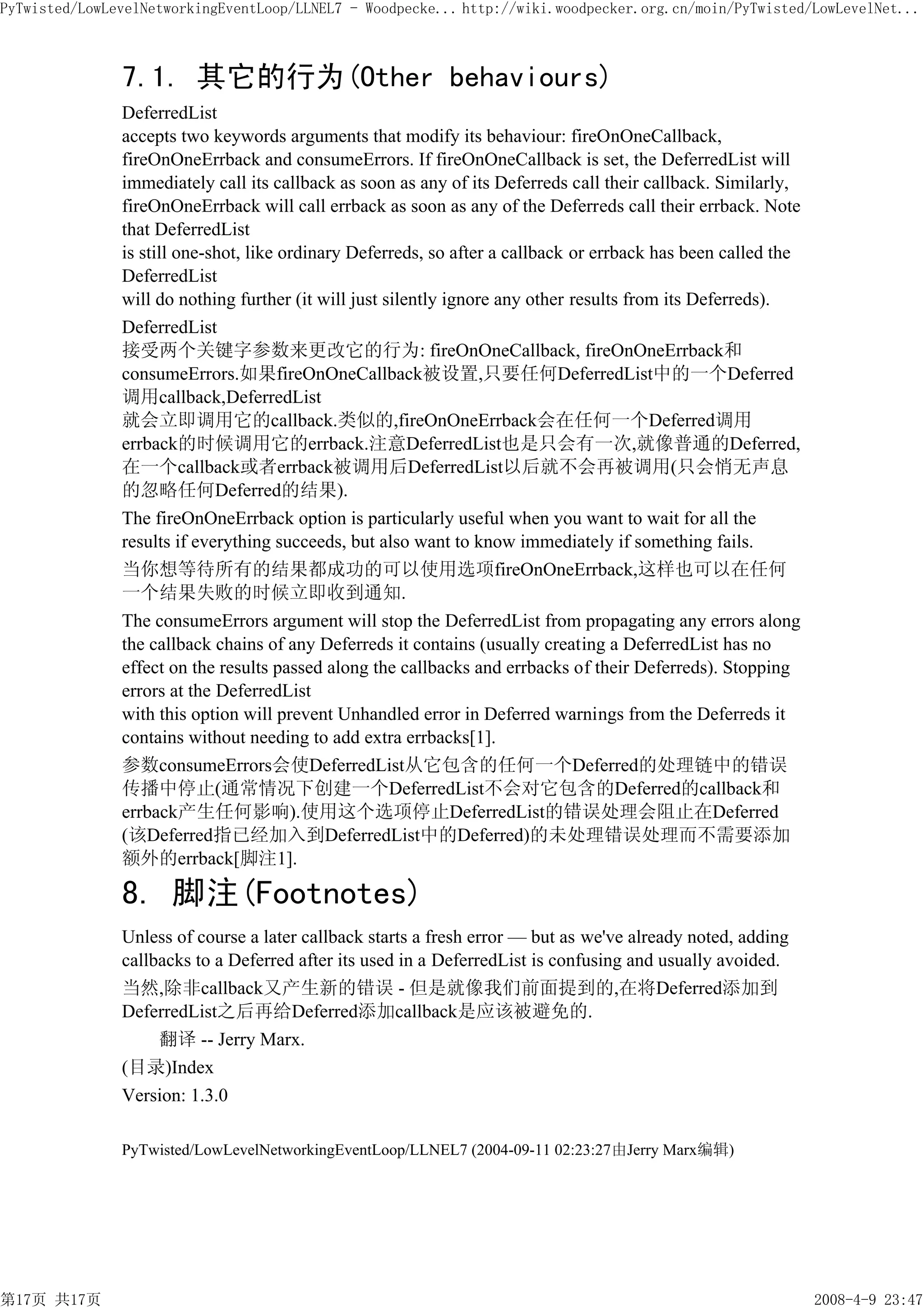 PyTwisted/LowLevelNetworkingEventLoop/LLNEL7 - Woodpecke... http://wiki.woodpecker.org.cn/moin/PyTwisted/LowLevelNet...



               7.1. 其它的行为(Other behaviours)
               DeferredList
               accepts two keywords arguments that modify its behaviour: fireOnOneCallback,
               fireOnOneErrback and consumeErrors. If fireOnOneCallback is set, the DeferredList will
               immediately call its callback as soon as any of its Deferreds call their callback. Similarly,
               fireOnOneErrback will call errback as soon as any of the Deferreds call their errback. Note
               that DeferredList
               is still one-shot, like ordinary Deferreds, so after a callback or errback has been called the
               DeferredList
               will do nothing further (it will just silently ignore any other results from its Deferreds).
               DeferredList
               接受两个关键字参数来更改它的行为: fireOnOneCallback, fireOnOneErrback和
               consumeErrors.如果fireOnOneCallback被设置,只要任何DeferredList中的一个Deferred
               调用callback,DeferredList
               就会立即调用它的callback.类似的,fireOnOneErrback会在任何一个Deferred调用
               errback的时候调用它的errback.注意DeferredList也是只会有一次,就像普通的Deferred,
               在一个callback或者errback被调用后DeferredList以后就不会再被调用(只会悄无声息
               的忽略任何Deferred的结果).
               The fireOnOneErrback option is particularly useful when you want to wait for all the
               results if everything succeeds, but also want to know immediately if something fails.
               当你想等待所有的结果都成功的可以使用选项fireOnOneErrback,这样也可以在任何
               一个结果失败的时候立即收到通知.
               The consumeErrors argument will stop the DeferredList from propagating any errors along
               the callback chains of any Deferreds it contains (usually creating a DeferredList has no
               effect on the results passed along the callbacks and errbacks of their Deferreds). Stopping
               errors at the DeferredList
               with this option will prevent Unhandled error in Deferred warnings from the Deferreds it
               contains without needing to add extra errbacks[1].
               参数consumeErrors会使DeferredList从它包含的任何一个Deferred的处理链中的错误
               传播中停止(通常情况下创建一个DeferredList不会对它包含的Deferred的callback和
               errback产生任何影响).使用这个选项停止DeferredList的错误处理会阻止在Deferred
               (该Deferred指已经加入到DeferredList中的Deferred)的未处理错误处理而不需要添加
               额外的errback[脚注1].

               8. 脚注(Footnotes)
               Unless of course a later callback starts a fresh error — but as we've already noted, adding
               callbacks to a Deferred after its used in a DeferredList is confusing and usually avoided.
               当然,除非callback又产生新的错误 - 但是就像我们前面提到的,在将Deferred添加到
               DeferredList之后再给Deferred添加callback是应该被避免的.
                    翻译 -- Jerry Marx.
               (目录)Index
               Version: 1.3.0

               PyTwisted/LowLevelNetworkingEventLoop/LLNEL7 (2004-09-11 02:23:27由Jerry Marx编辑)




第17页 共17页                                                                                                       2008-4-9 23:47
 