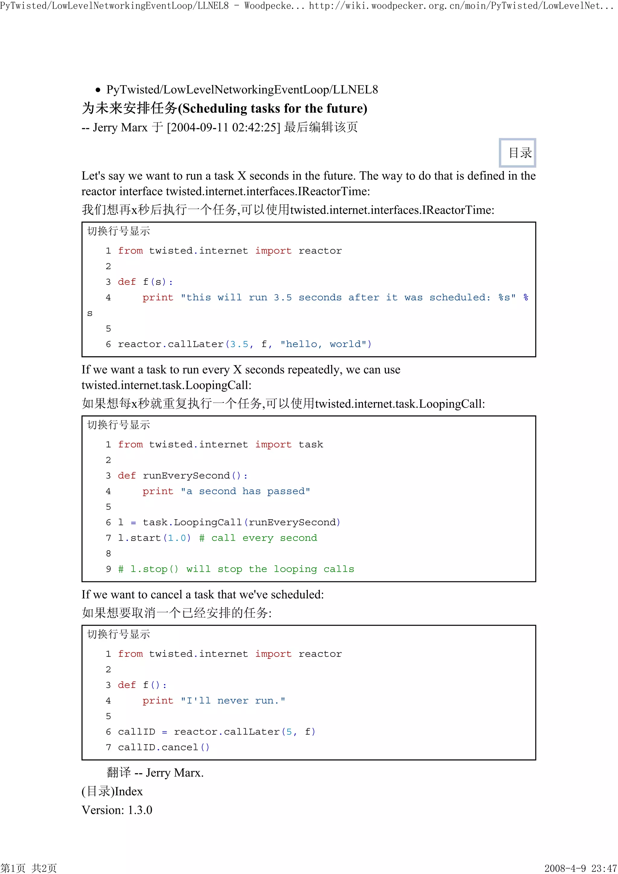 PyTwisted/LowLevelNetworkingEventLoop/LLNEL8 - Woodpecke... http://wiki.woodpecker.org.cn/moin/PyTwisted/LowLevelNet...




                    PyTwisted/LowLevelNetworkingEventLoop/LLNEL8
               为未来安排任务(Scheduling tasks for the future)
               -- Jerry Marx 于 [2004-09-11 02:42:25] 最后编辑该页

                                                                                                      目录
               Let's say we want to run a task X seconds in the future. The way to do that is defined in the
               reactor interface twisted.internet.interfaces.IReactorTime:
               我们想再x秒后执行一个任务,可以使用twisted.internet.interfaces.IReactorTime:
                切换行号显示
                    1 from twisted.internet import reactor
                    2
                    3 def f(s):
                    4     print "this will run 3.5 seconds after it was scheduled: %s" %
                s
                    5
                    6 reactor.callLater(3.5, f, "hello, world")

               If we want a task to run every X seconds repeatedly, we can use
               twisted.internet.task.LoopingCall:
               如果想每x秒就重复执行一个任务,可以使用twisted.internet.task.LoopingCall:
                切换行号显示
                    1   from twisted.internet import task
                    2
                    3   def runEverySecond():
                    4       print "a second has passed"
                    5
                    6   l = task.LoopingCall(runEverySecond)
                    7   l.start(1.0) # call every second
                    8
                    9   # l.stop() will stop the looping calls

               If we want to cancel a task that we've scheduled:
               如果想要取消一个已经安排的任务:
                切换行号显示
                    1   from twisted.internet import reactor
                    2
                    3   def f():
                    4       print "I'll never run."
                    5
                    6   callID = reactor.callLater(5, f)
                    7   callID.cancel()

                   翻译 -- Jerry Marx.
               (目录)Index
               Version: 1.3.0



第1页 共2页                                                                                                        2008-4-9 23:47
 