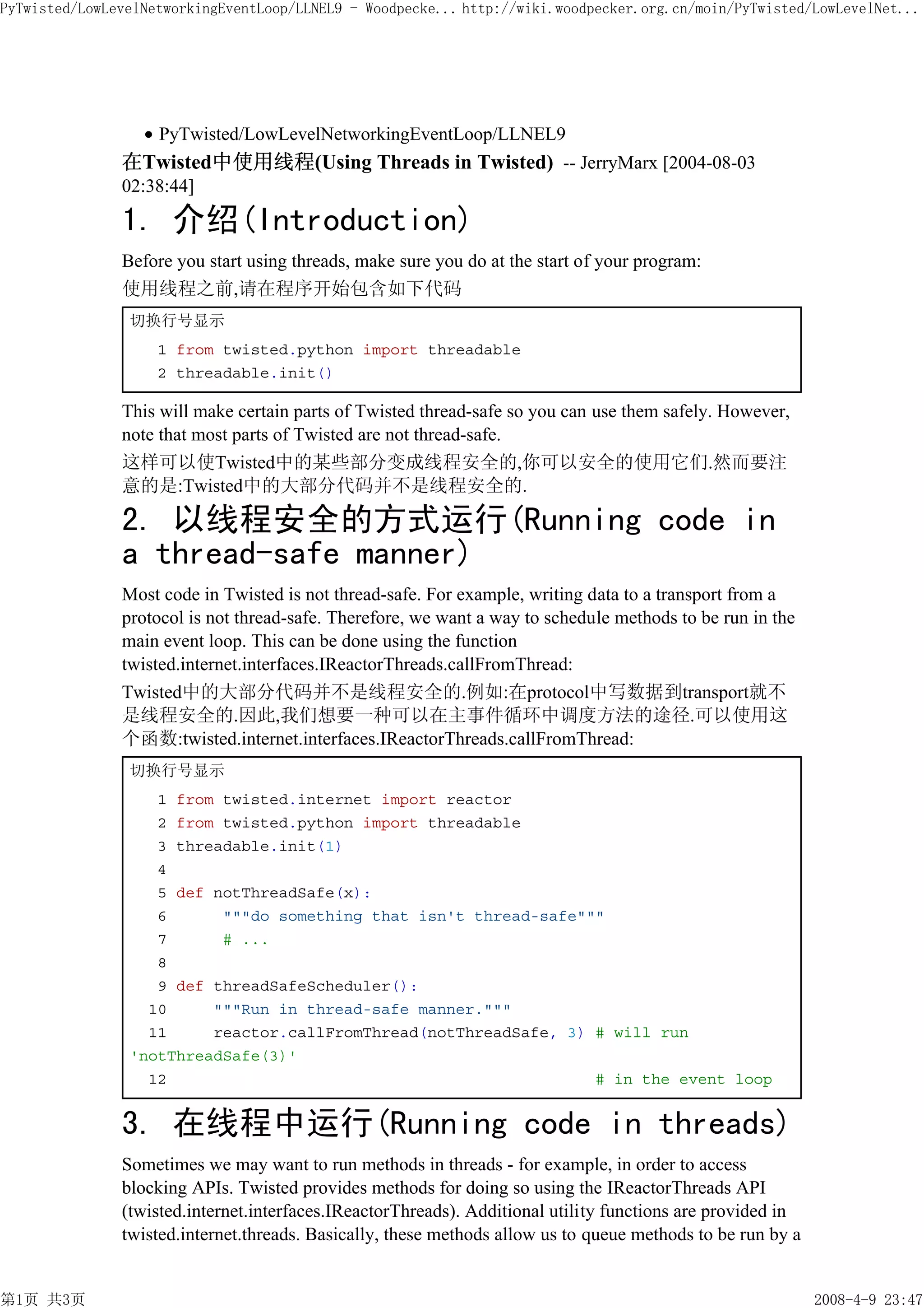 PyTwisted/LowLevelNetworkingEventLoop/LLNEL9 - Woodpecke... http://wiki.woodpecker.org.cn/moin/PyTwisted/LowLevelNet...




                    PyTwisted/LowLevelNetworkingEventLoop/LLNEL9
               在Twisted中使用线程(Using Threads in Twisted) -- JerryMarx [2004-08-03
               02:38:44]

               1. 介绍(Introduction)
               Before you start using threads, make sure you do at the start of your program:
               使用线程之前,请在程序开始包含如下代码
                切换行号显示
                    1 from twisted.python import threadable
                    2 threadable.init()

               This will make certain parts of Twisted thread-safe so you can use them safely. However,
               note that most parts of Twisted are not thread-safe.
               这样可以使Twisted中的某些部分变成线程安全的,你可以安全的使用它们.然而要注
               意的是:Twisted中的大部分代码并不是线程安全的.

               2. 以线程安全的方式运行(Running code in
               a thread-safe manner)
               Most code in Twisted is not thread-safe. For example, writing data to a transport from a
               protocol is not thread-safe. Therefore, we want a way to schedule methods to be run in the
               main event loop. This can be done using the function
               twisted.internet.interfaces.IReactorThreads.callFromThread:
               Twisted中的大部分代码并不是线程安全的.例如:在protocol中写数据到transport就不
               是线程安全的.因此,我们想要一种可以在主事件循环中调度方法的途径.可以使用这
               个函数:twisted.internet.interfaces.IReactorThreads.callFromThread:
                切换行号显示
                   1 from twisted.internet import reactor
                   2 from twisted.python import threadable
                   3 threadable.init(1)
                   4
                   5 def notThreadSafe(x):
                   6      """do something that isn't thread-safe"""
                   7      # ...
                   8
                   9 def threadSafeScheduler():
                  10     """Run in thread-safe manner."""
                  11     reactor.callFromThread(notThreadSafe, 3) # will run
                'notThreadSafe(3)'
                  12                                              # in the event loop


               3. 在线程中运行(Running code in threads)
               Sometimes we may want to run methods in threads - for example, in order to access
               blocking APIs. Twisted provides methods for doing so using the IReactorThreads API
               (twisted.internet.interfaces.IReactorThreads). Additional utility functions are provided in
               twisted.internet.threads. Basically, these methods allow us to queue methods to be run by a


第1页 共3页                                                                                                      2008-4-9 23:47
 