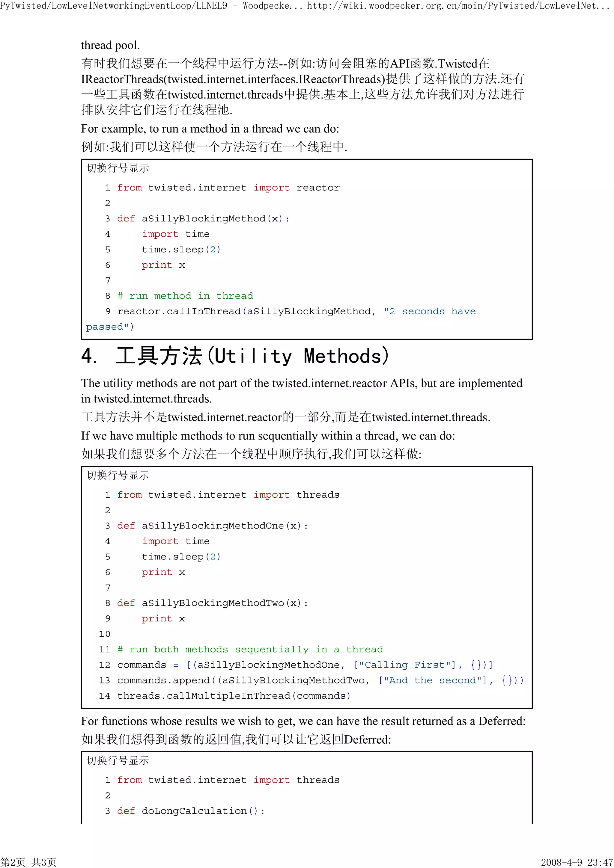 PyTwisted/LowLevelNetworkingEventLoop/LLNEL9 - Woodpecke... http://wiki.woodpecker.org.cn/moin/PyTwisted/LowLevelNet...


               thread pool.
               有时我们想要在一个线程中运行方法--例如:访问会阻塞的API函数.Twisted在
               IReactorThreads(twisted.internet.interfaces.IReactorThreads)提供了这样做的方法.还有
               一些工具函数在twisted.internet.threads中提供.基本上,这些方法允许我们对方法进行
               排队安排它们运行在线程池.
               For example, to run a method in a thread we can do:
               例如:我们可以这样使一个方法运行在一个线程中.
                切换行号显示
                   1 from twisted.internet import reactor
                   2
                   3 def aSillyBlockingMethod(x):
                   4     import time
                   5     time.sleep(2)
                   6     print x
                   7
                   8 # run method in thread
                   9 reactor.callInThread(aSillyBlockingMethod, "2 seconds have
                passed")


               4. 工具方法(Utility Methods)
               The utility methods are not part of the twisted.internet.reactor APIs, but are implemented
               in twisted.internet.threads.
               工具方法并不是twisted.internet.reactor的一部分,而是在twisted.internet.threads.
               If we have multiple methods to run sequentially within a thread, we can do:
               如果我们想要多个方法在一个线程中顺序执行,我们可以这样做:
                切换行号显示
                    1   from twisted.internet import threads
                    2
                    3   def aSillyBlockingMethodOne(x):
                    4       import time
                    5       time.sleep(2)
                    6       print x
                    7
                    8   def aSillyBlockingMethodTwo(x):
                    9       print x
                   10
                   11   # run both methods sequentially in a thread
                   12   commands = [(aSillyBlockingMethodOne, ["Calling First"], {})]
                   13   commands.append((aSillyBlockingMethodTwo, ["And the second"], {}))
                   14   threads.callMultipleInThread(commands)

               For functions whose results we wish to get, we can have the result returned as a Deferred:
               如果我们想得到函数的返回值,我们可以让它返回Deferred:
                切换行号显示
                    1 from twisted.internet import threads
                    2
                    3 def doLongCalculation():




第2页 共3页                                                                                                     2008-4-9 23:47
 