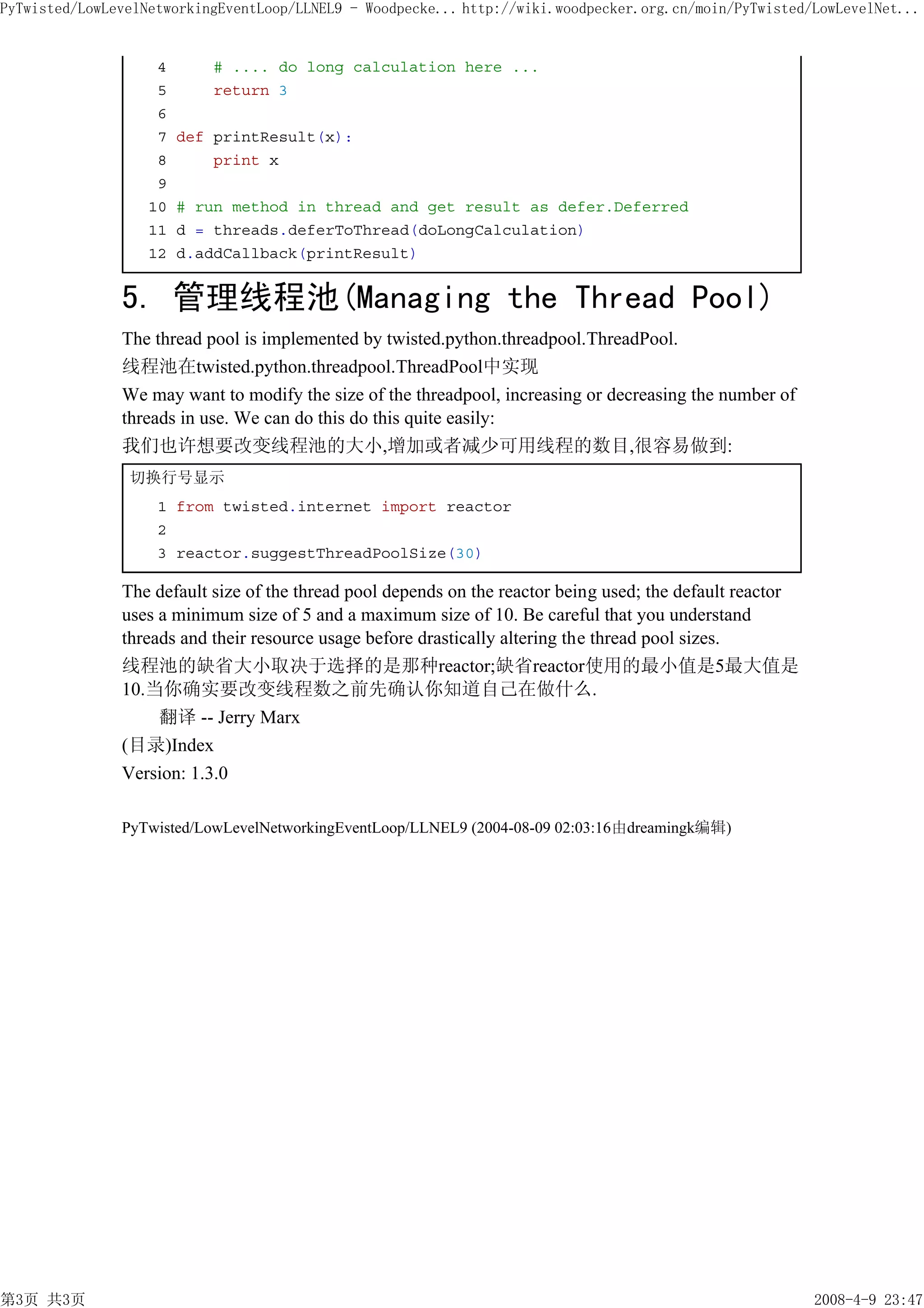 PyTwisted/LowLevelNetworkingEventLoop/LLNEL9 - Woodpecke... http://wiki.woodpecker.org.cn/moin/PyTwisted/LowLevelNet...


                    4       # .... do long calculation here ...
                    5       return 3
                    6
                    7   def printResult(x):
                    8       print x
                    9
                   10   # run method in thread and get result as defer.Deferred
                   11   d = threads.deferToThread(doLongCalculation)
                   12   d.addCallback(printResult)


               5. 管理线程池(Managing the Thread Pool)
               The thread pool is implemented by twisted.python.threadpool.ThreadPool.
               线程池在twisted.python.threadpool.ThreadPool中实现
               We may want to modify the size of the threadpool, increasing or decreasing the number of
               threads in use. We can do this do this quite easily:
               我们也许想要改变线程池的大小,增加或者减少可用线程的数目,很容易做到:
                切换行号显示
                    1 from twisted.internet import reactor
                    2
                    3 reactor.suggestThreadPoolSize(30)

               The default size of the thread pool depends on the reactor being used; the default reactor
               uses a minimum size of 5 and a maximum size of 10. Be careful that you understand
               threads and their resource usage before drastically altering the thread pool sizes.
               线程池的缺省大小取决于选择的是那种reactor;缺省reactor使用的最小值是5最大值是
               10.当你确实要改变线程数之前先确认你知道自己在做什么.
                    翻译 -- Jerry Marx
               (目录)Index
               Version: 1.3.0

               PyTwisted/LowLevelNetworkingEventLoop/LLNEL9 (2004-08-09 02:03:16由dreamingk编辑)




第3页 共3页                                                                                                     2008-4-9 23:47
 