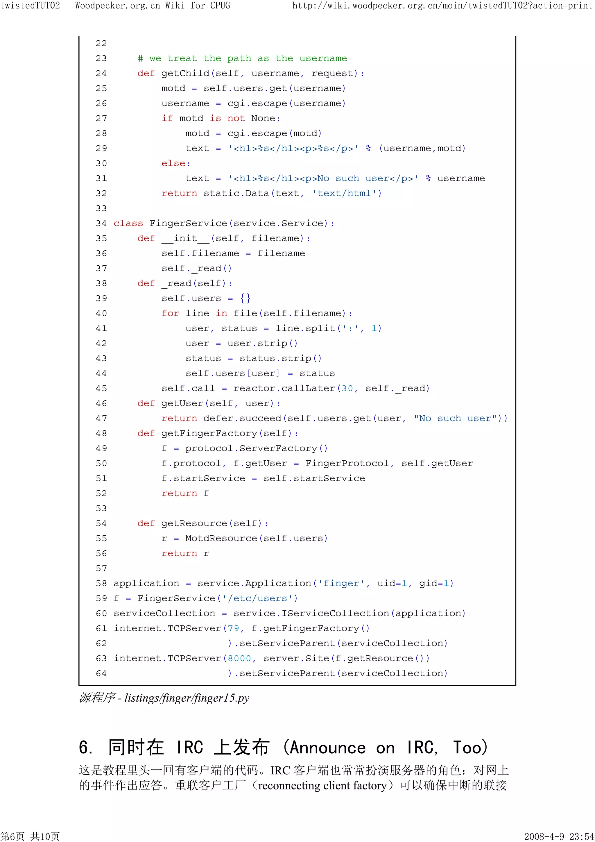 twistedTUT02 - Woodpecker.org.cn Wiki for CPUG       http://wiki.woodpecker.org.cn/moin/twistedTUT02?action=print


                   22
                   23       # we treat the path as the username
                   24       def getChild(self, username, request):
                   25           motd = self.users.get(username)
                   26           username = cgi.escape(username)
                   27           if motd is not None:
                   28               motd = cgi.escape(motd)
                   29               text = '<h1>%s</h1><p>%s</p>' % (username,motd)
                   30           else:
                   31               text = '<h1>%s</h1><p>No such user</p>' % username
                   32           return static.Data(text, 'text/html')
                   33
                   34   class FingerService(service.Service):
                   35       def __init__(self, filename):
                   36           self.filename = filename
                   37           self._read()
                   38       def _read(self):
                   39           self.users = {}
                   40           for line in file(self.filename):
                   41               user, status = line.split(':', 1)
                   42               user = user.strip()
                   43               status = status.strip()
                   44               self.users[user] = status
                   45           self.call = reactor.callLater(30, self._read)
                   46       def getUser(self, user):
                   47           return defer.succeed(self.users.get(user, "No such user"))
                   48       def getFingerFactory(self):
                   49           f = protocol.ServerFactory()
                   50           f.protocol, f.getUser = FingerProtocol, self.getUser
                   51           f.startService = self.startService
                   52           return f
                   53
                   54       def getResource(self):
                   55           r = MotdResource(self.users)
                   56           return r
                   57
                   58   application = service.Application('finger', uid=1, gid=1)
                   59   f = FingerService('/etc/users')
                   60   serviceCollection = service.IServiceCollection(application)
                   61   internet.TCPServer(79, f.getFingerFactory()
                   62                      ).setServiceParent(serviceCollection)
                   63   internet.TCPServer(8000, server.Site(f.getResource())
                   64                      ).setServiceParent(serviceCollection)

               源程序 - listings/finger/finger15.py



               6. 同时在 IRC 上发布 (Announce on IRC, Too)
               这是教程里头一回有客户端的代码。IRC 客户端也常常扮演服务器的角色：对网上
               的事件作出应答。重联客户工厂（reconnecting client factory）可以确保中断的联接



第6页 共10页                                                                                           2008-4-9 23:54
 