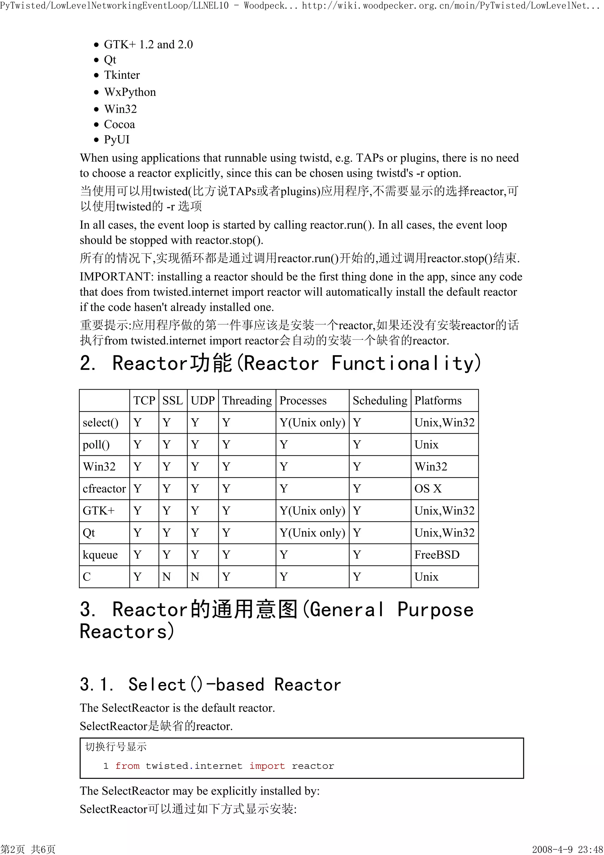 PyTwisted/LowLevelNetworkingEventLoop/LLNEL10 - Woodpeck... http://wiki.woodpecker.org.cn/moin/PyTwisted/LowLevelNet...


                     GTK+ 1.2 and 2.0
                     Qt
                     Tkinter
                     WxPython
                     Win32
                     Cocoa
                     PyUI
               When using applications that runnable using twistd, e.g. TAPs or plugins, there is no need
               to choose a reactor explicitly, since this can be chosen using twistd's -r option.
               当使用可以用twisted(比方说TAPs或者plugins)应用程序,不需要显示的选择reactor,可
               以使用twisted的 -r 选项
               In all cases, the event loop is started by calling reactor.run(). In all cases, the event loop
               should be stopped with reactor.stop().
               所有的情况下,实现循环都是通过调用reactor.run()开始的,通过调用reactor.stop()结束.
               IMPORTANT: installing a reactor should be the first thing done in the app, since any code
               that does from twisted.internet import reactor will automatically install the default reactor
               if the code hasen't already installed one.
               重要提示:应用程序做的第一件事应该是安装一个reactor,如果还没有安装reactor的话
               执行from twisted.internet import reactor会自动的安装一个缺省的reactor.

               2. Reactor功能(Reactor Functionality)
                           TCP SSL UDP Threading Processes              Scheduling Platforms
                select()   Y    Y     Y      Y             Y(Unix only) Y             Unix,Win32
                poll()     Y    Y     Y      Y             Y            Y             Unix
                Win32      Y    Y     Y      Y             Y            Y             Win32
                cfreactor Y     Y     Y      Y             Y            Y             OS X
                GTK+       Y    Y     Y      Y             Y(Unix only) Y             Unix,Win32
                Qt         Y    Y     Y      Y             Y(Unix only) Y             Unix,Win32
                kqueue     Y    Y     Y      Y             Y            Y             FreeBSD
                C          Y    N     N      Y             Y            Y             Unix

               3. Reactor的通用意图(General Purpose
               Reactors)

               3.1. Select()-based Reactor
               The SelectReactor is the default reactor.
               SelectReactor是缺省的reactor.
                切换行号显示
                     1 from twisted.internet import reactor

               The SelectReactor may be explicitly installed by:
               SelectReactor可以通过如下方式显示安装:


第2页 共6页                                                                                                         2008-4-9 23:48
 