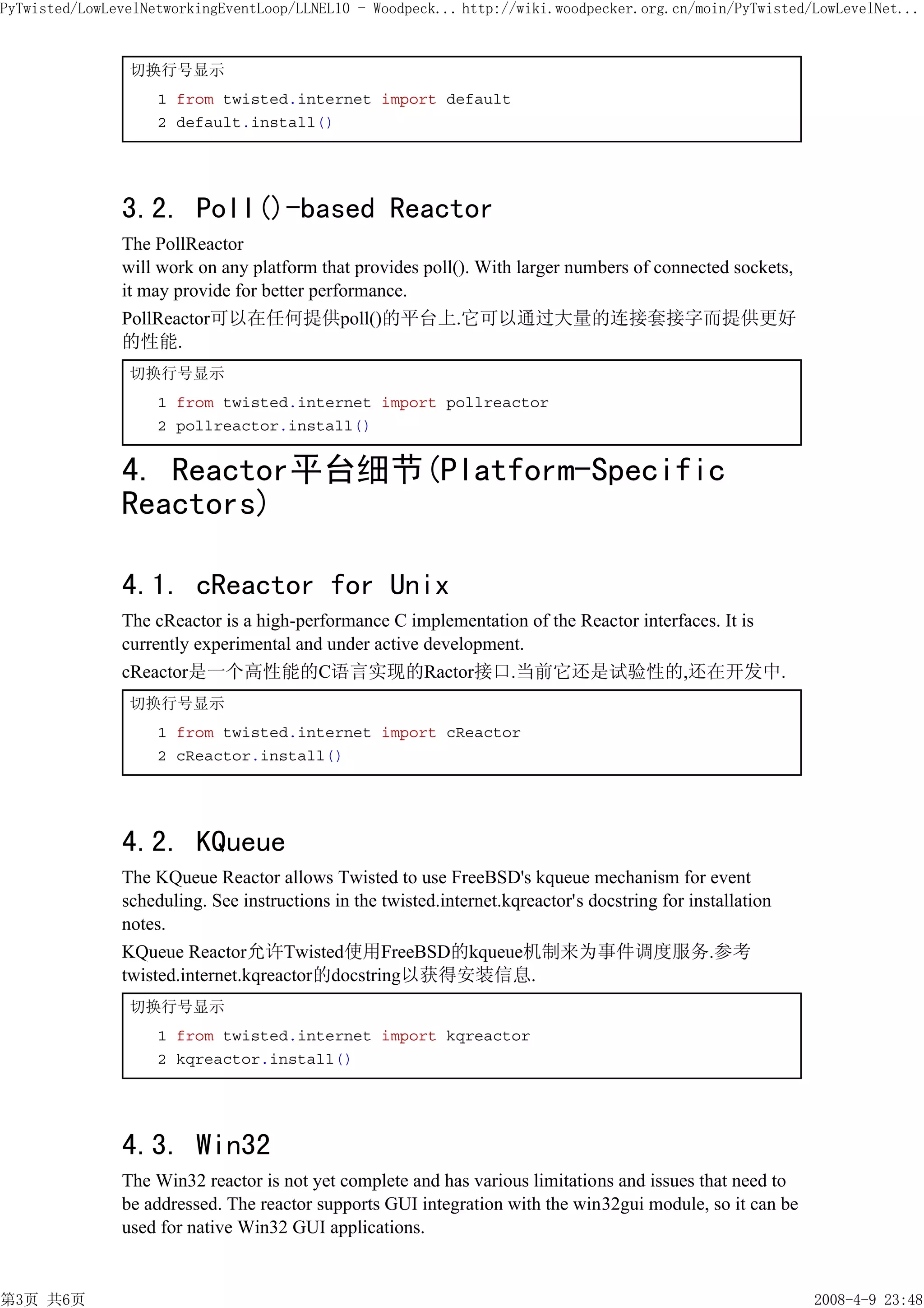 PyTwisted/LowLevelNetworkingEventLoop/LLNEL10 - Woodpeck... http://wiki.woodpecker.org.cn/moin/PyTwisted/LowLevelNet...


                切换行号显示
                    1 from twisted.internet import default
                    2 default.install()




               3.2. Poll()-based Reactor
               The PollReactor
               will work on any platform that provides poll(). With larger numbers of connected sockets,
               it may provide for better performance.
               PollReactor可以在任何提供poll()的平台上.它可以通过大量的连接套接字而提供更好
               的性能.
                切换行号显示
                    1 from twisted.internet import pollreactor
                    2 pollreactor.install()


               4. Reactor平台细节(Platform-Specific
               Reactors)

               4.1. cReactor for Unix
               The cReactor is a high-performance C implementation of the Reactor interfaces. It is
               currently experimental and under active development.
               cReactor是一个高性能的C语言实现的Ractor接口.当前它还是试验性的,还在开发中.
                切换行号显示
                    1 from twisted.internet import cReactor
                    2 cReactor.install()




               4.2. KQueue
               The KQueue Reactor allows Twisted to use FreeBSD's kqueue mechanism for event
               scheduling. See instructions in the twisted.internet.kqreactor's docstring for installation
               notes.
               KQueue Reactor允许Twisted使用FreeBSD的kqueue机制来为事件调度服务.参考
               twisted.internet.kqreactor的docstring以获得安装信息.
                切换行号显示
                    1 from twisted.internet import kqreactor
                    2 kqreactor.install()




               4.3. Win32
               The Win32 reactor is not yet complete and has various limitations and issues that need to
               be addressed. The reactor supports GUI integration with the win32gui module, so it can be
               used for native Win32 GUI applications.


第3页 共6页                                                                                                      2008-4-9 23:48
 