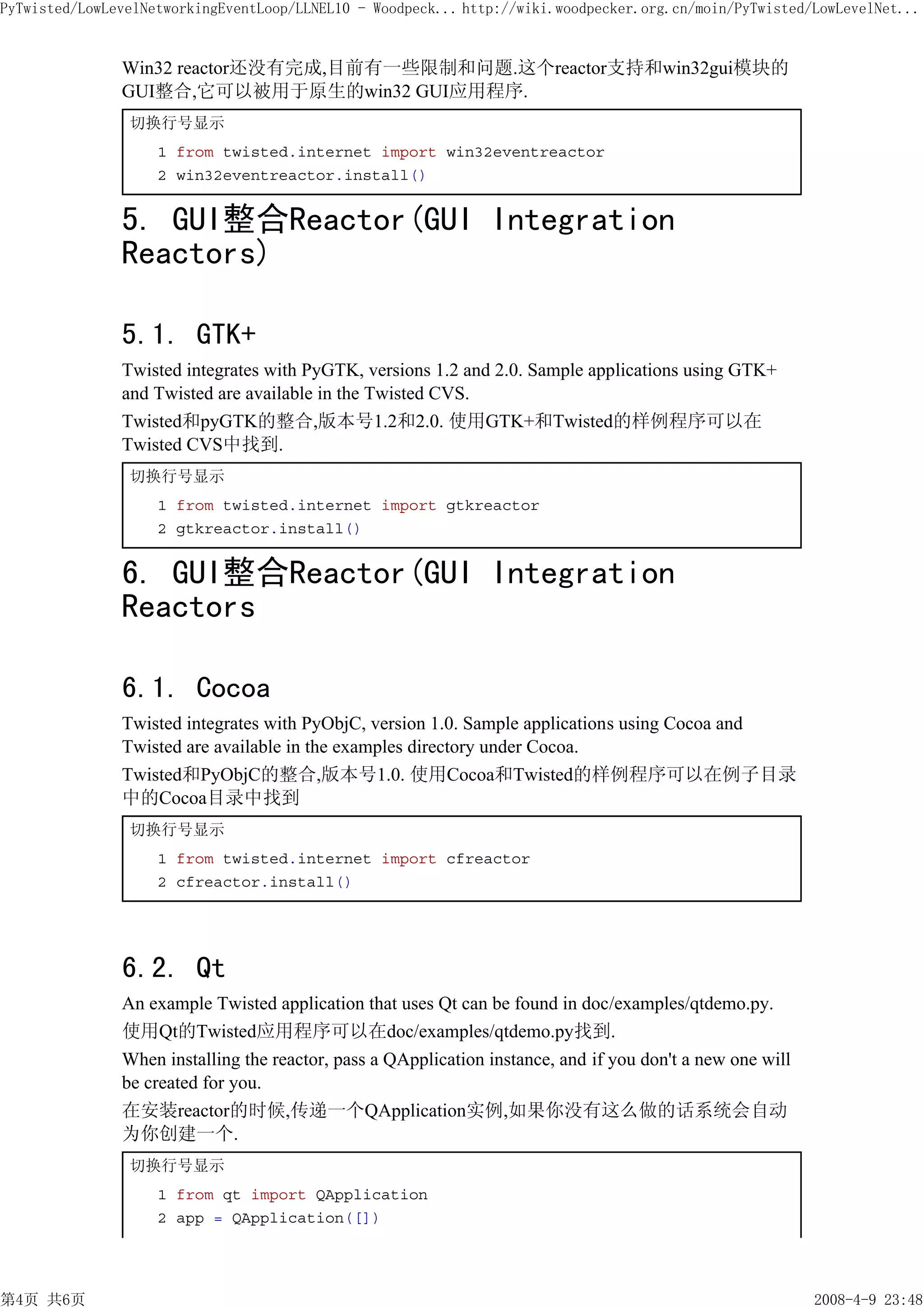 PyTwisted/LowLevelNetworkingEventLoop/LLNEL10 - Woodpeck... http://wiki.woodpecker.org.cn/moin/PyTwisted/LowLevelNet...


               Win32 reactor还没有完成,目前有一些限制和问题.这个reactor支持和win32gui模块的
               GUI整合,它可以被用于原生的win32 GUI应用程序.
                切换行号显示
                    1 from twisted.internet import win32eventreactor
                    2 win32eventreactor.install()


               5. GUI整合Reactor(GUI Integration
               Reactors)

               5.1. GTK+
               Twisted integrates with PyGTK, versions 1.2 and 2.0. Sample applications using GTK+
               and Twisted are available in the Twisted CVS.
               Twisted和pyGTK的整合,版本号1.2和2.0. 使用GTK+和Twisted的样例程序可以在
               Twisted CVS中找到.
                切换行号显示
                    1 from twisted.internet import gtkreactor
                    2 gtkreactor.install()


               6. GUI整合Reactor(GUI Integration
               Reactors

               6.1. Cocoa
               Twisted integrates with PyObjC, version 1.0. Sample applications using Cocoa and
               Twisted are available in the examples directory under Cocoa.
               Twisted和PyObjC的整合,版本号1.0. 使用Cocoa和Twisted的样例程序可以在例子目录
               中的Cocoa目录中找到
                切换行号显示
                    1 from twisted.internet import cfreactor
                    2 cfreactor.install()




               6.2. Qt
               An example Twisted application that uses Qt can be found in doc/examples/qtdemo.py.
               使用Qt的Twisted应用程序可以在doc/examples/qtdemo.py找到.
               When installing the reactor, pass a QApplication instance, and if you don't a new one will
               be created for you.
               在安装reactor的时候,传递一个QApplication实例,如果你没有这么做的话系统会自动
               为你创建一个.
                切换行号显示
                    1 from qt import QApplication
                    2 app = QApplication([])




第4页 共6页                                                                                                     2008-4-9 23:48
 