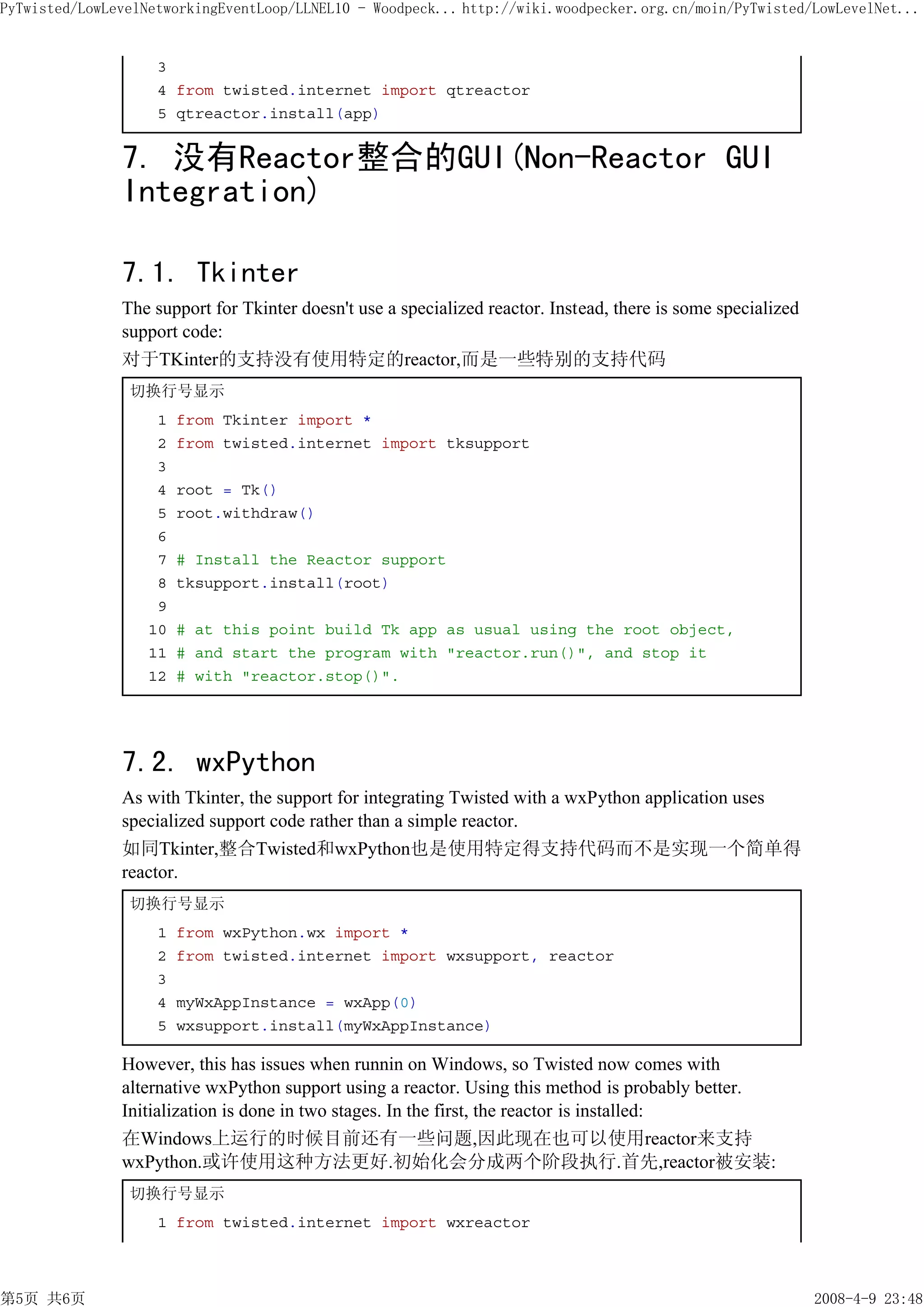 PyTwisted/LowLevelNetworkingEventLoop/LLNEL10 - Woodpeck... http://wiki.woodpecker.org.cn/moin/PyTwisted/LowLevelNet...


                    3
                    4 from twisted.internet import qtreactor
                    5 qtreactor.install(app)


               7. 没有Reactor整合的GUI(Non-Reactor GUI
               Integration)

               7.1. Tkinter
               The support for Tkinter doesn't use a specialized reactor. Instead, there is some specialized
               support code:
               对于TKinter的支持没有使用特定的reactor,而是一些特别的支持代码
                切换行号显示
                    1   from Tkinter import *
                    2   from twisted.internet import tksupport
                    3
                    4   root = Tk()
                    5   root.withdraw()
                    6
                    7   # Install the Reactor support
                    8   tksupport.install(root)
                    9
                   10   # at this point build Tk app as usual using the root object,
                   11   # and start the program with "reactor.run()", and stop it
                   12   # with "reactor.stop()".




               7.2. wxPython
               As with Tkinter, the support for integrating Twisted with a wxPython application uses
               specialized support code rather than a simple reactor.
               如同Tkinter,整合Twisted和wxPython也是使用特定得支持代码而不是实现一个简单得
               reactor.
                切换行号显示
                    1   from wxPython.wx import *
                    2   from twisted.internet import wxsupport, reactor
                    3
                    4   myWxAppInstance = wxApp(0)
                    5   wxsupport.install(myWxAppInstance)

               However, this has issues when runnin on Windows, so Twisted now comes with
               alternative wxPython support using a reactor. Using this method is probably better.
               Initialization is done in two stages. In the first, the reactor is installed:
               在Windows上运行的时候目前还有一些问题,因此现在也可以使用reactor来支持
               wxPython.或许使用这种方法更好.初始化会分成两个阶段执行.首先,reactor被安装:
                切换行号显示
                    1 from twisted.internet import wxreactor



第5页 共6页                                                                                                        2008-4-9 23:48
 