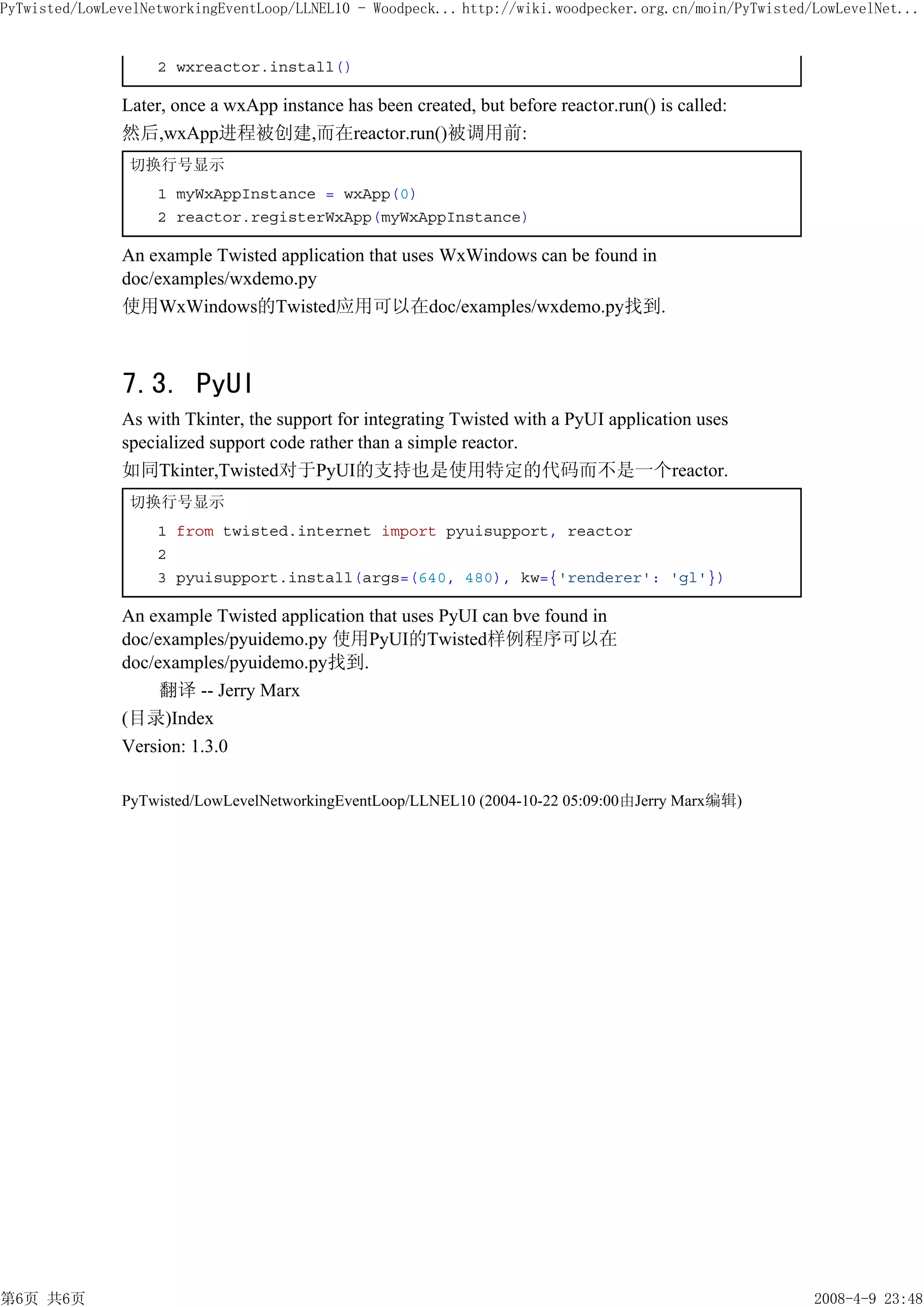 PyTwisted/LowLevelNetworkingEventLoop/LLNEL10 - Woodpeck... http://wiki.woodpecker.org.cn/moin/PyTwisted/LowLevelNet...


                    2 wxreactor.install()

               Later, once a wxApp instance has been created, but before reactor.run() is called:
               然后,wxApp进程被创建,而在reactor.run()被调用前:
                切换行号显示
                    1 myWxAppInstance = wxApp(0)
                    2 reactor.registerWxApp(myWxAppInstance)

               An example Twisted application that uses WxWindows can be found in
               doc/examples/wxdemo.py
               使用WxWindows的Twisted应用可以在doc/examples/wxdemo.py找到.



               7.3. PyUI
               As with Tkinter, the support for integrating Twisted with a PyUI application uses
               specialized support code rather than a simple reactor.
               如同Tkinter,Twisted对于PyUI的支持也是使用特定的代码而不是一个reactor.
                切换行号显示
                    1 from twisted.internet import pyuisupport, reactor
                    2
                    3 pyuisupport.install(args=(640, 480), kw={'renderer': 'gl'})

               An example Twisted application that uses PyUI can bve found in
               doc/examples/pyuidemo.py 使用PyUI的Twisted样例程序可以在
               doc/examples/pyuidemo.py找到.
                    翻译 -- Jerry Marx
               (目录)Index
               Version: 1.3.0

               PyTwisted/LowLevelNetworkingEventLoop/LLNEL10 (2004-10-22 05:09:00由Jerry Marx编辑)




第6页 共6页                                                                                                  2008-4-9 23:48
 