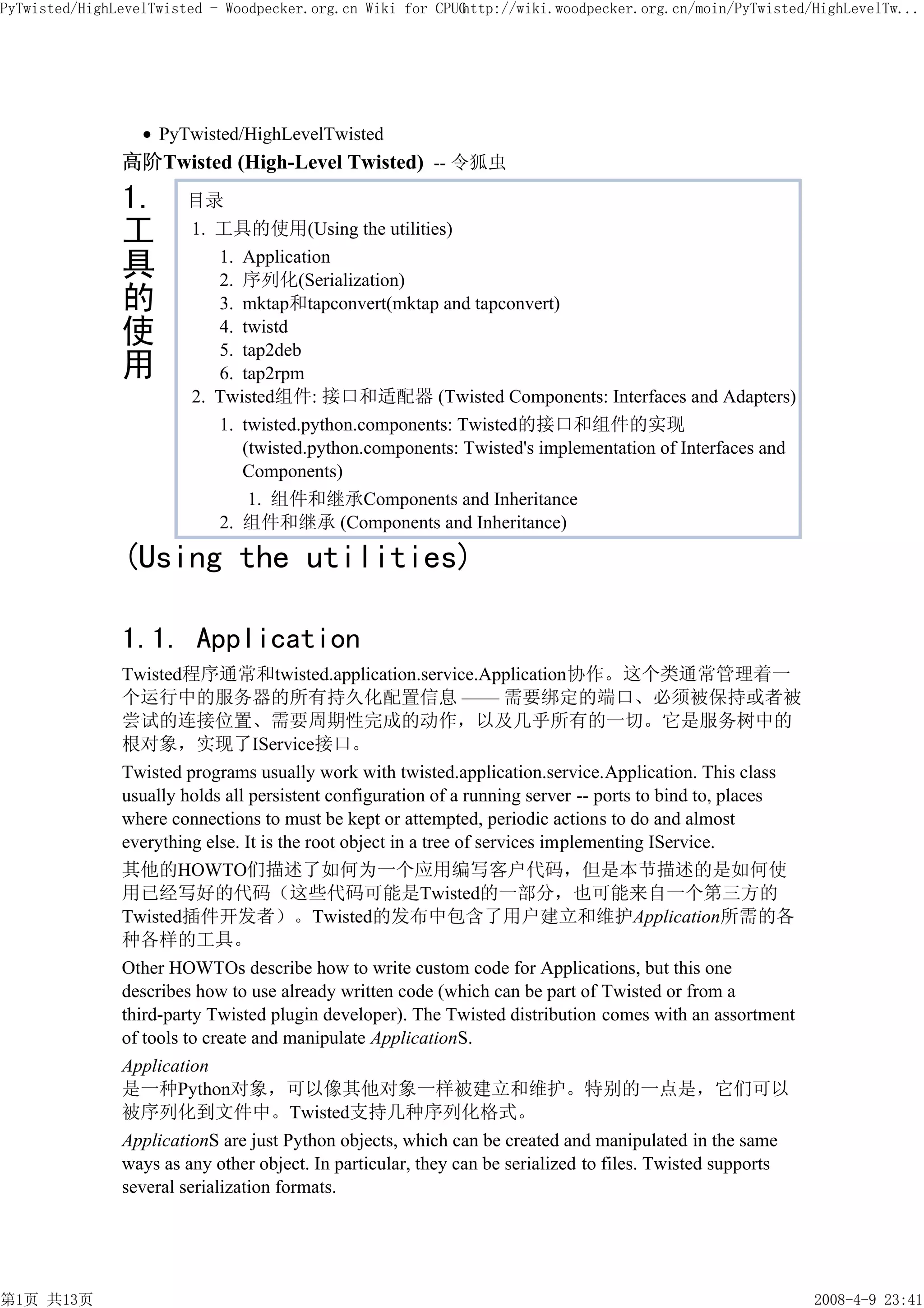 PyTwisted/HighLevelTwisted - Woodpecker.org.cn Wiki for CPUG
                                                           http://wiki.woodpecker.org.cn/moin/PyTwisted/HighLevelTw...




                    PyTwisted/HighLevelTwisted
               高阶Twisted (High-Level Twisted) -- 令狐虫
               1.      目录
               工       1. 工具的使用(Using the utilities)

               具          1. Application
                          2. 序列化(Serialization)
               的          3. mktap和tapconvert(mktap and tapconvert)
               使          4. twistd
                          5. tap2deb
               用          6. tap2rpm
                       2. Twisted组件: 接口和适配器 (Twisted Components: Interfaces and Adapters)
                          1. twisted.python.components: Twisted的接口和组件的实现
                             (twisted.python.components: Twisted's implementation of Interfaces and
                             Components)
                              1. 组件和继承Components and Inheritance
                          2. 组件和继承 (Components and Inheritance)

               (Using the utilities)

               1.1. Application
               Twisted程序通常和twisted.application.service.Application协作。这个类通常管理着一
               个运行中的服务器的所有持久化配置信息 —— 需要绑定的端口、必须被保持或者被
               尝试的连接位置、需要周期性完成的动作，以及几乎所有的一切。它是服务树中的
               根对象，实现了IService接口。
               Twisted programs usually work with twisted.application.service.Application. This class
               usually holds all persistent configuration of a running server -- ports to bind to, places
               where connections to must be kept or attempted, periodic actions to do and almost
               everything else. It is the root object in a tree of services implementing IService.
               其他的HOWTO们描述了如何为一个应用编写客户代码，但是本节描述的是如何使
               用已经写好的代码（这些代码可能是Twisted的一部分，也可能来自一个第三方的
               Twisted插件开发者）。Twisted的发布中包含了用户建立和维护Application所需的各
               种各样的工具。
               Other HOWTOs describe how to write custom code for Applications, but this one
               describes how to use already written code (which can be part of Twisted or from a
               third-party Twisted plugin developer). The Twisted distribution comes with an assortment
               of tools to create and manipulate ApplicationS.
               Application
               是一种Python对象，可以像其他对象一样被建立和维护。特别的一点是，它们可以
               被序列化到文件中。Twisted支持几种序列化格式。
               ApplicationS are just Python objects, which can be created and manipulated in the same
               ways as any other object. In particular, they can be serialized to files. Twisted supports
               several serialization formats.




第1页 共13页                                                                                                    2008-4-9 23:41
 