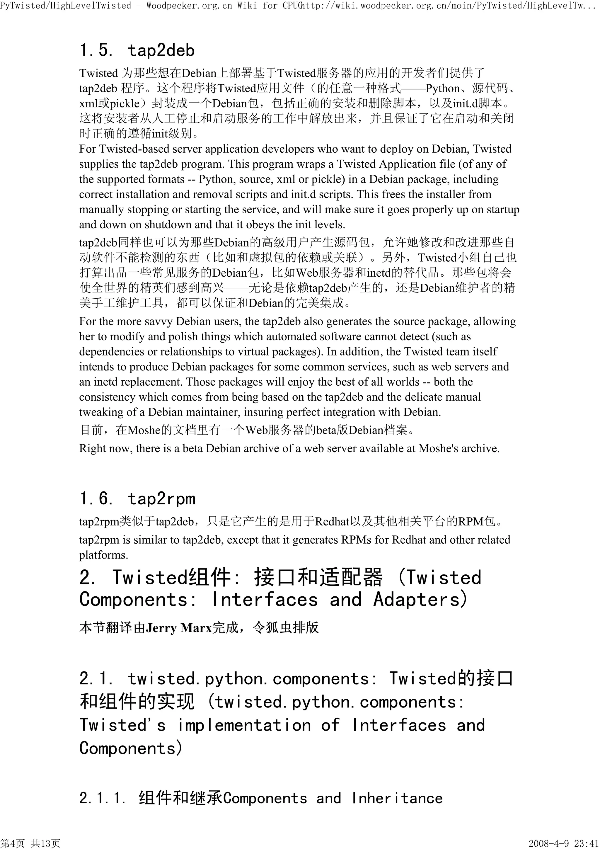 PyTwisted/HighLevelTwisted - Woodpecker.org.cn Wiki for CPUG
                                                           http://wiki.woodpecker.org.cn/moin/PyTwisted/HighLevelTw...



               1.5. tap2deb
               Twisted 为那些想在Debian上部署基于Twisted服务器的应用的开发者们提供了
               tap2deb 程序。这个程序将Twisted应用文件（的任意一种格式——Python、源代码、
               xml或pickle）封装成一个Debian包，包括正确的安装和删除脚本，以及init.d脚本。
               这将安装者从人工停止和启动服务的工作中解放出来，并且保证了它在启动和关闭
               时正确的遵循init级别。
               For Twisted-based server application developers who want to deploy on Debian, Twisted
               supplies the tap2deb program. This program wraps a Twisted Application file (of any of
               the supported formats -- Python, source, xml or pickle) in a Debian package, including
               correct installation and removal scripts and init.d scripts. This frees the installer from
               manually stopping or starting the service, and will make sure it goes properly up on startup
               and down on shutdown and that it obeys the init levels.
               tap2deb同样也可以为那些Debian的高级用户产生源码包，允许她修改和改进那些自
               动软件不能检测的东西（比如和虚拟包的依赖或关联）。另外，Twisted小组自己也
               打算出品一些常见服务的Debian包，比如Web服务器和inetd的替代品。那些包将会
               使全世界的精英们感到高兴——无论是依赖tap2deb产生的，还是Debian维护者的精
               美手工维护工具，都可以保证和Debian的完美集成。
               For the more savvy Debian users, the tap2deb also generates the source package, allowing
               her to modify and polish things which automated software cannot detect (such as
               dependencies or relationships to virtual packages). In addition, the Twisted team itself
               intends to produce Debian packages for some common services, such as web servers and
               an inetd replacement. Those packages will enjoy the best of all worlds -- both the
               consistency which comes from being based on the tap2deb and the delicate manual
               tweaking of a Debian maintainer, insuring perfect integration with Debian.
               目前，在Moshe的文档里有一个Web服务器的beta版Debian档案。
               Right now, there is a beta Debian archive of a web server available at Moshe's archive.



               1.6. tap2rpm
               tap2rpm类似于tap2deb，只是它产生的是用于Redhat以及其他相关平台的RPM包。
               tap2rpm is similar to tap2deb, except that it generates RPMs for Redhat and other related
               platforms.

               2. Twisted组件: 接口和适配器 (Twisted
               Components: Interfaces and Adapters)
               本节翻译由Jerry Marx完成，令狐虫排版


               2.1. twisted.python.components: Twisted的接口
               和组件的实现 (twisted.python.components:
               Twisted's implementation of Interfaces and
               Components)

               2.1.1. 组件和继承Components and Inheritance

第4页 共13页                                                                                                      2008-4-9 23:41
 