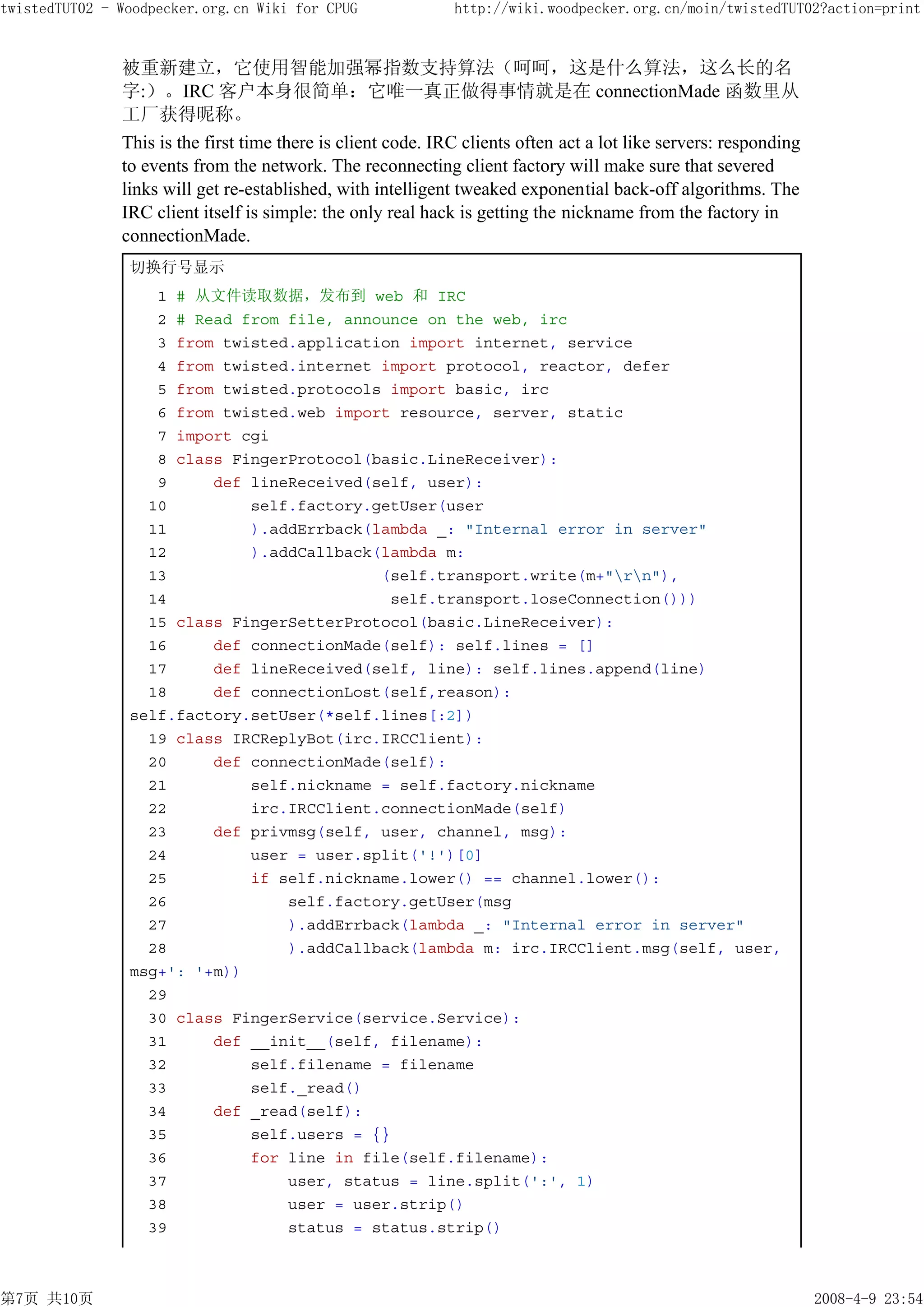 twistedTUT02 - Woodpecker.org.cn Wiki for CPUG                http://wiki.woodpecker.org.cn/moin/twistedTUT02?action=print


               被重新建立，它使用智能加强幂指数支持算法（呵呵，这是什么算法，这么长的名
               字:）。IRC 客户本身很简单：它唯一真正做得事情就是在 connectionMade 函数里从
               工厂获得昵称。
               This is the first time there is client code. IRC clients often act a lot like servers: responding
               to events from the network. The reconnecting client factory will make sure that severed
               links will get re-established, with intelligent tweaked exponential back-off algorithms. The
               IRC client itself is simple: the only real hack is getting the nickname from the factory in
               connectionMade.
                切换行号显示
                   1 # 从文件读取数据，发布到 web 和 IRC
                   2 # Read from file, announce on the web, irc
                   3 from twisted.application import internet, service
                   4 from twisted.internet import protocol, reactor, defer
                   5 from twisted.protocols import basic, irc
                   6 from twisted.web import resource, server, static
                   7 import cgi
                   8 class FingerProtocol(basic.LineReceiver):
                   9     def lineReceived(self, user):
                  10         self.factory.getUser(user
                  11         ).addErrback(lambda _: "Internal error in server"
                  12         ).addCallback(lambda m:
                  13                       (self.transport.write(m+"rn"),
                  14                        self.transport.loseConnection()))
                  15 class FingerSetterProtocol(basic.LineReceiver):
                  16     def connectionMade(self): self.lines = []
                  17     def lineReceived(self, line): self.lines.append(line)
                  18     def connectionLost(self,reason):
                self.factory.setUser(*self.lines[:2])
                  19 class IRCReplyBot(irc.IRCClient):
                  20     def connectionMade(self):
                  21         self.nickname = self.factory.nickname
                  22         irc.IRCClient.connectionMade(self)
                  23     def privmsg(self, user, channel, msg):
                  24         user = user.split('!')[0]
                  25         if self.nickname.lower() == channel.lower():
                  26             self.factory.getUser(msg
                  27             ).addErrback(lambda _: "Internal error in server"
                  28             ).addCallback(lambda m: irc.IRCClient.msg(self, user,
                msg+': '+m))
                  29
                  30 class FingerService(service.Service):
                  31     def __init__(self, filename):
                  32         self.filename = filename
                  33         self._read()
                  34     def _read(self):
                  35         self.users = {}
                  36         for line in file(self.filename):
                  37             user, status = line.split(':', 1)
                  38             user = user.strip()
                  39             status = status.strip()



第7页 共10页                                                                                                           2008-4-9 23:54
 