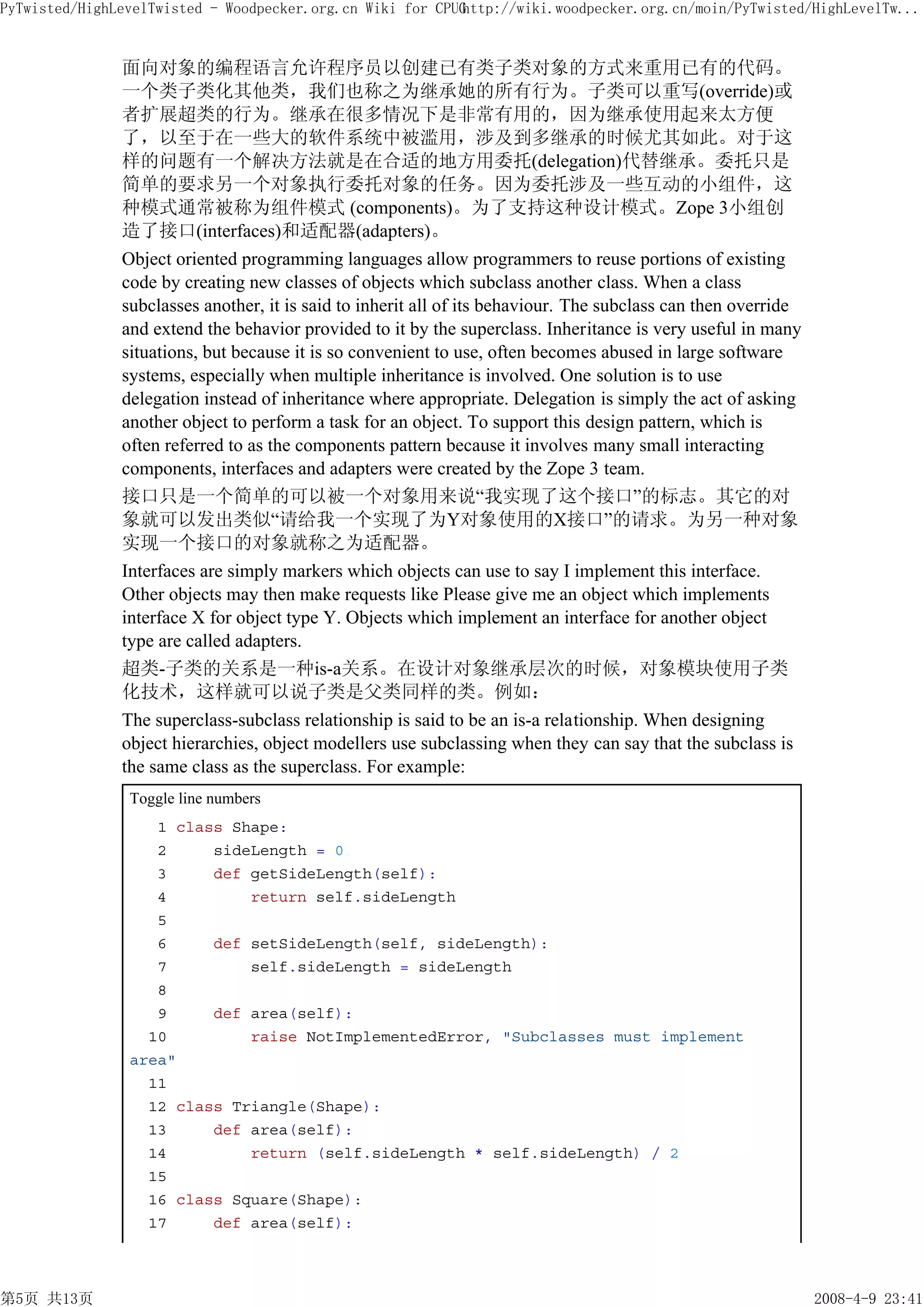 PyTwisted/HighLevelTwisted - Woodpecker.org.cn Wiki for CPUG
                                                           http://wiki.woodpecker.org.cn/moin/PyTwisted/HighLevelTw...


               面向对象的编程语言允许程序员以创建已有类子类对象的方式来重用已有的代码。
               一个类子类化其他类，我们也称之为继承她的所有行为。子类可以重写(override)或
               者扩展超类的行为。继承在很多情况下是非常有用的，因为继承使用起来太方便
               了，以至于在一些大的软件系统中被滥用，涉及到多继承的时候尤其如此。对于这
               样的问题有一个解决方法就是在合适的地方用委托(delegation)代替继承。委托只是
               简单的要求另一个对象执行委托对象的任务。因为委托涉及一些互动的小组件，这
               种模式通常被称为组件模式 (components)。为了支持这种设计模式。Zope 3小组创
               造了接口(interfaces)和适配器(adapters)。
               Object oriented programming languages allow programmers to reuse portions of existing
               code by creating new classes of objects which subclass another class. When a class
               subclasses another, it is said to inherit all of its behaviour. The subclass can then override
               and extend the behavior provided to it by the superclass. Inheritance is very useful in many
               situations, but because it is so convenient to use, often becomes abused in large software
               systems, especially when multiple inheritance is involved. One solution is to use
               delegation instead of inheritance where appropriate. Delegation is simply the act of asking
               another object to perform a task for an object. To support this design pattern, which is
               often referred to as the components pattern because it involves many small interacting
               components, interfaces and adapters were created by the Zope 3 team.
               接口只是一个简单的可以被一个对象用来说“我实现了这个接口”的标志。其它的对
               象就可以发出类似“请给我一个实现了为Y对象使用的X接口”的请求。为另一种对象
               实现一个接口的对象就称之为适配器。
               Interfaces are simply markers which objects can use to say I implement this interface.
               Other objects may then make requests like Please give me an object which implements
               interface X for object type Y. Objects which implement an interface for another object
               type are called adapters.
               超类-子类的关系是一种is-a关系。在设计对象继承层次的时候，对象模块使用子类
               化技术，这样就可以说子类是父类同样的类。例如：
               The superclass-subclass relationship is said to be an is-a relationship. When designing
               object hierarchies, object modellers use subclassing when they can say that the subclass is
               the same class as the superclass. For example:
                Toggle line numbers
                   1 class Shape:
                   2     sideLength = 0
                   3     def getSideLength(self):
                   4         return self.sideLength
                   5
                   6     def setSideLength(self, sideLength):
                   7         self.sideLength = sideLength
                   8
                   9     def area(self):
                  10         raise NotImplementedError, "Subclasses must implement
                area"
                  11
                  12 class Triangle(Shape):
                  13     def area(self):
                  14         return (self.sideLength * self.sideLength) / 2
                  15
                  16 class Square(Shape):
                  17     def area(self):



第5页 共13页                                                                                                        2008-4-9 23:41
 