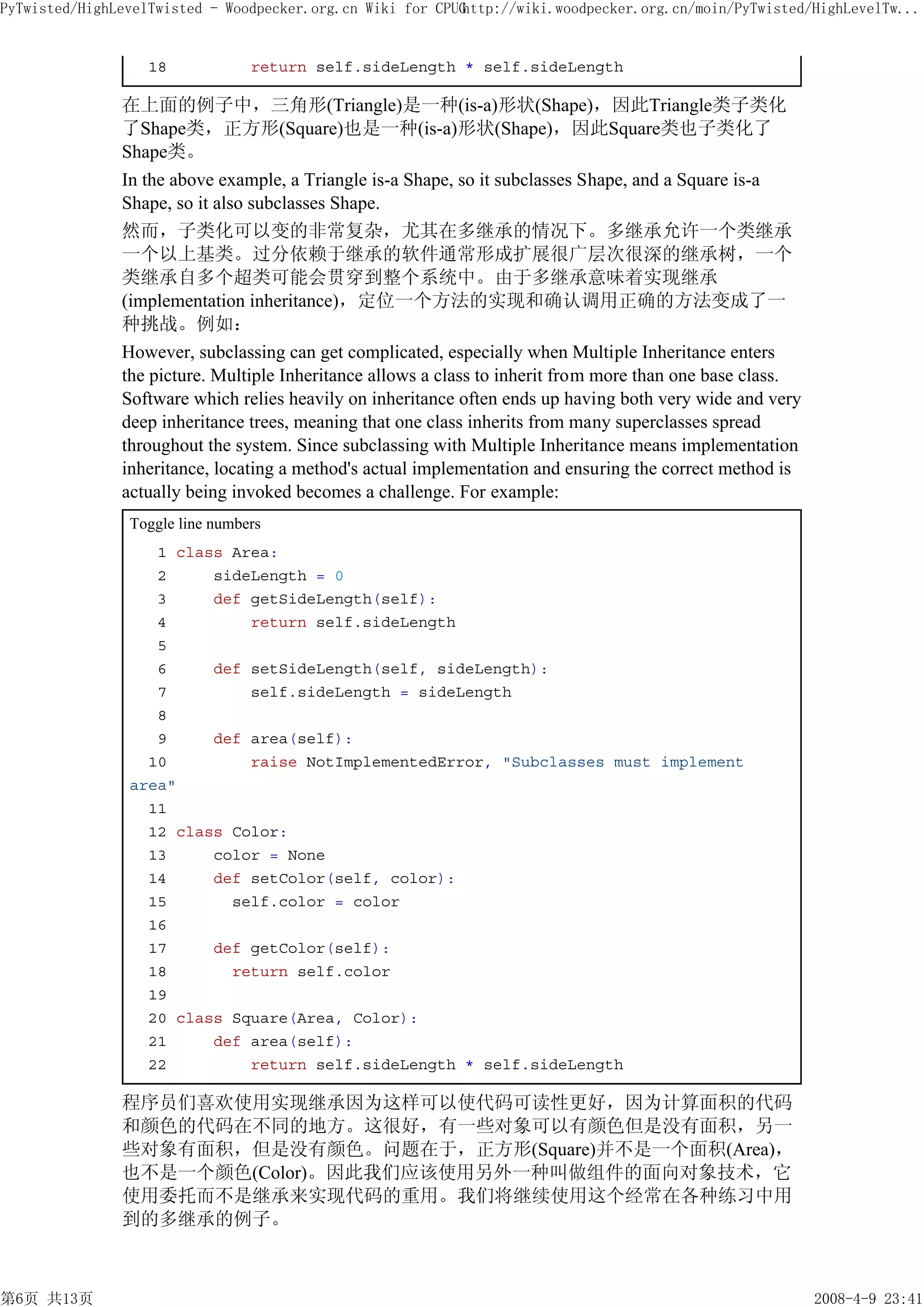 PyTwisted/HighLevelTwisted - Woodpecker.org.cn Wiki for CPUG
                                                           http://wiki.woodpecker.org.cn/moin/PyTwisted/HighLevelTw...


                  18             return self.sideLength * self.sideLength

               在上面的例子中，三角形(Triangle)是一种(is-a)形状(Shape)，因此Triangle类子类化
               了Shape类，正方形(Square)也是一种(is-a)形状(Shape)，因此Square类也子类化了
               Shape类。
               In the above example, a Triangle is-a Shape, so it subclasses Shape, and a Square is-a
               Shape, so it also subclasses Shape.
               然而，子类化可以变的非常复杂，尤其在多继承的情况下。多继承允许一个类继承
               一个以上基类。过分依赖于继承的软件通常形成扩展很广层次很深的继承树，一个
               类继承自多个超类可能会贯穿到整个系统中。由于多继承意味着实现继承
               (implementation inheritance)，定位一个方法的实现和确认调用正确的方法变成了一
               种挑战。例如：
               However, subclassing can get complicated, especially when Multiple Inheritance enters
               the picture. Multiple Inheritance allows a class to inherit from more than one base class.
               Software which relies heavily on inheritance often ends up having both very wide and very
               deep inheritance trees, meaning that one class inherits from many superclasses spread
               throughout the system. Since subclassing with Multiple Inheritance means implementation
               inheritance, locating a method's actual implementation and ensuring the correct method is
               actually being invoked becomes a challenge. For example:
                Toggle line numbers
                   1 class Area:
                   2     sideLength = 0
                   3     def getSideLength(self):
                   4         return self.sideLength
                   5
                   6     def setSideLength(self, sideLength):
                   7         self.sideLength = sideLength
                   8
                   9     def area(self):
                  10         raise NotImplementedError, "Subclasses must implement
                area"
                  11
                  12 class Color:
                  13     color = None
                  14     def setColor(self, color):
                  15       self.color = color
                  16
                  17     def getColor(self):
                  18       return self.color
                  19
                  20 class Square(Area, Color):
                  21     def area(self):
                  22         return self.sideLength * self.sideLength

               程序员们喜欢使用实现继承因为这样可以使代码可读性更好，因为计算面积的代码
               和颜色的代码在不同的地方。这很好，有一些对象可以有颜色但是没有面积，另一
               些对象有面积，但是没有颜色。问题在于，正方形(Square)并不是一个面积(Area)，
               也不是一个颜色(Color)。因此我们应该使用另外一种叫做组件的面向对象技术，它
               使用委托而不是继承来实现代码的重用。我们将继续使用这个经常在各种练习中用
               到的多继承的例子。



第6页 共13页                                                                                                    2008-4-9 23:41
 
