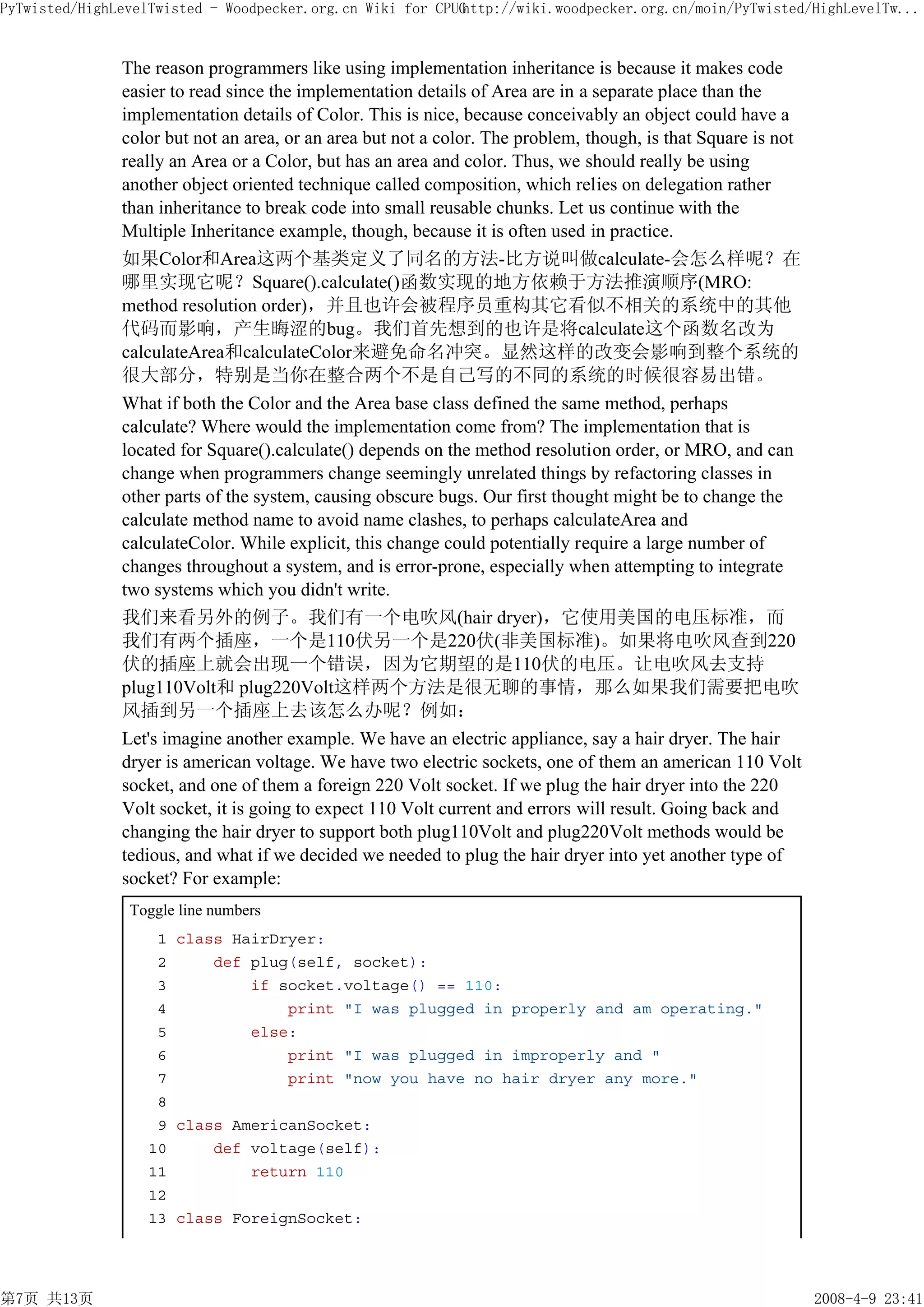 PyTwisted/HighLevelTwisted - Woodpecker.org.cn Wiki for CPUG
                                                           http://wiki.woodpecker.org.cn/moin/PyTwisted/HighLevelTw...


               The reason programmers like using implementation inheritance is because it makes code
               easier to read since the implementation details of Area are in a separate place than the
               implementation details of Color. This is nice, because conceivably an object could have a
               color but not an area, or an area but not a color. The problem, though, is that Square is not
               really an Area or a Color, but has an area and color. Thus, we should really be using
               another object oriented technique called composition, which relies on delegation rather
               than inheritance to break code into small reusable chunks. Let us continue with the
               Multiple Inheritance example, though, because it is often used in practice.
               如果Color和Area这两个基类定义了同名的方法-比方说叫做calculate-会怎么样呢？在
               哪里实现它呢？Square().calculate()函数实现的地方依赖于方法推演顺序(MRO:
               method resolution order)，并且也许会被程序员重构其它看似不相关的系统中的其他
               代码而影响，产生晦涩的bug。我们首先想到的也许是将calculate这个函数名改为
               calculateArea和calculateColor来避免命名冲突。显然这样的改变会影响到整个系统的
               很大部分，特别是当你在整合两个不是自己写的不同的系统的时候很容易出错。
               What if both the Color and the Area base class defined the same method, perhaps
               calculate? Where would the implementation come from? The implementation that is
               located for Square().calculate() depends on the method resolution order, or MRO, and can
               change when programmers change seemingly unrelated things by refactoring classes in
               other parts of the system, causing obscure bugs. Our first thought might be to change the
               calculate method name to avoid name clashes, to perhaps calculateArea and
               calculateColor. While explicit, this change could potentially require a large number of
               changes throughout a system, and is error-prone, especially when attempting to integrate
               two systems which you didn't write.
               我们来看另外的例子。我们有一个电吹风(hair dryer)，它使用美国的电压标准，而
               我们有两个插座，一个是110伏另一个是220伏(非美国标准)。如果将电吹风查到220
               伏的插座上就会出现一个错误，因为它期望的是110伏的电压。让电吹风去支持
               plug110Volt和 plug220Volt这样两个方法是很无聊的事情，那么如果我们需要把电吹
               风插到另一个插座上去该怎么办呢？例如：
               Let's imagine another example. We have an electric appliance, say a hair dryer. The hair
               dryer is american voltage. We have two electric sockets, one of them an american 110 Volt
               socket, and one of them a foreign 220 Volt socket. If we plug the hair dryer into the 220
               Volt socket, it is going to expect 110 Volt current and errors will result. Going back and
               changing the hair dryer to support both plug110Volt and plug220Volt methods would be
               tedious, and what if we decided we needed to plug the hair dryer into yet another type of
               socket? For example:
                Toggle line numbers
                   1 class HairDryer:
                   2     def plug(self, socket):
                   3         if socket.voltage() == 110:
                   4             print "I was plugged in properly and am operating."
                   5         else:
                   6             print "I was plugged in improperly and "
                   7             print "now you have no hair dryer any more."
                   8
                   9 class AmericanSocket:
                  10     def voltage(self):
                  11         return 110
                  12
                  13 class ForeignSocket:




第7页 共13页                                                                                                       2008-4-9 23:41
 