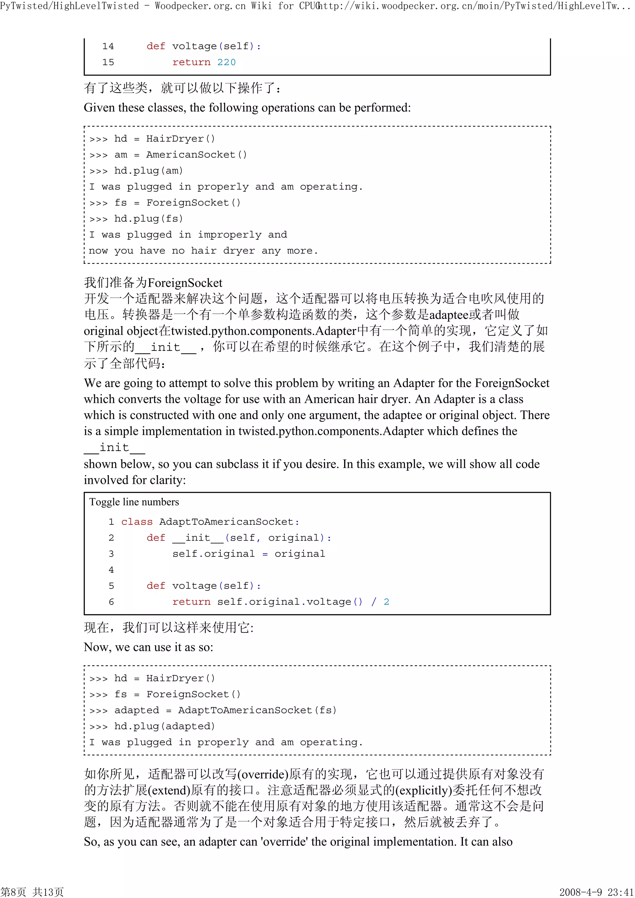 PyTwisted/HighLevelTwisted - Woodpecker.org.cn Wiki for CPUG
                                                           http://wiki.woodpecker.org.cn/moin/PyTwisted/HighLevelTw...


                  14        def voltage(self):
                  15            return 220

               有了这些类，就可以做以下操作了：
               Given these classes, the following operations can be performed:

                >>> hd = HairDryer()
                >>> am = AmericanSocket()
                >>> hd.plug(am)
                I was plugged in properly and am operating.
                >>> fs = ForeignSocket()
                >>> hd.plug(fs)
                I was plugged in improperly and
                now you have no hair dryer any more.


               我们准备为ForeignSocket
               开发一个适配器来解决这个问题，这个适配器可以将电压转换为适合电吹风使用的
               电压。转换器是一个有一个单参数构造函数的类，这个参数是adaptee或者叫做
               original object在twisted.python.components.Adapter中有一个简单的实现，它定义了如
               下所示的__init__ ，你可以在希望的时候继承它。在这个例子中，我们清楚的展
               示了全部代码：
               We are going to attempt to solve this problem by writing an Adapter for the ForeignSocket
               which converts the voltage for use with an American hair dryer. An Adapter is a class
               which is constructed with one and only one argument, the adaptee or original object. There
               is a simple implementation in twisted.python.components.Adapter which defines the
               __init__
               shown below, so you can subclass it if you desire. In this example, we will show all code
               involved for clarity:
                Toggle line numbers
                    1 class AdaptToAmericanSocket:
                    2     def __init__(self, original):
                    3         self.original = original
                    4
                    5     def voltage(self):
                    6         return self.original.voltage() / 2

               现在，我们可以这样来使用它:
               Now, we can use it as so:

                >>> hd = HairDryer()
                >>> fs = ForeignSocket()
                >>> adapted = AdaptToAmericanSocket(fs)
                >>> hd.plug(adapted)
                I was plugged in properly and am operating.


               如你所见，适配器可以改写(override)原有的实现，它也可以通过提供原有对象没有
               的方法扩展(extend)原有的接口。注意适配器必须显式的(explicitly)委托任何不想改
               变的原有方法。否则就不能在使用原有对象的地方使用该适配器。通常这不会是问
               题，因为适配器通常为了是一个对象适合用于特定接口，然后就被丢弃了。
               So, as you can see, an adapter can 'override' the original implementation. It can also


第8页 共13页                                                                                                    2008-4-9 23:41
 