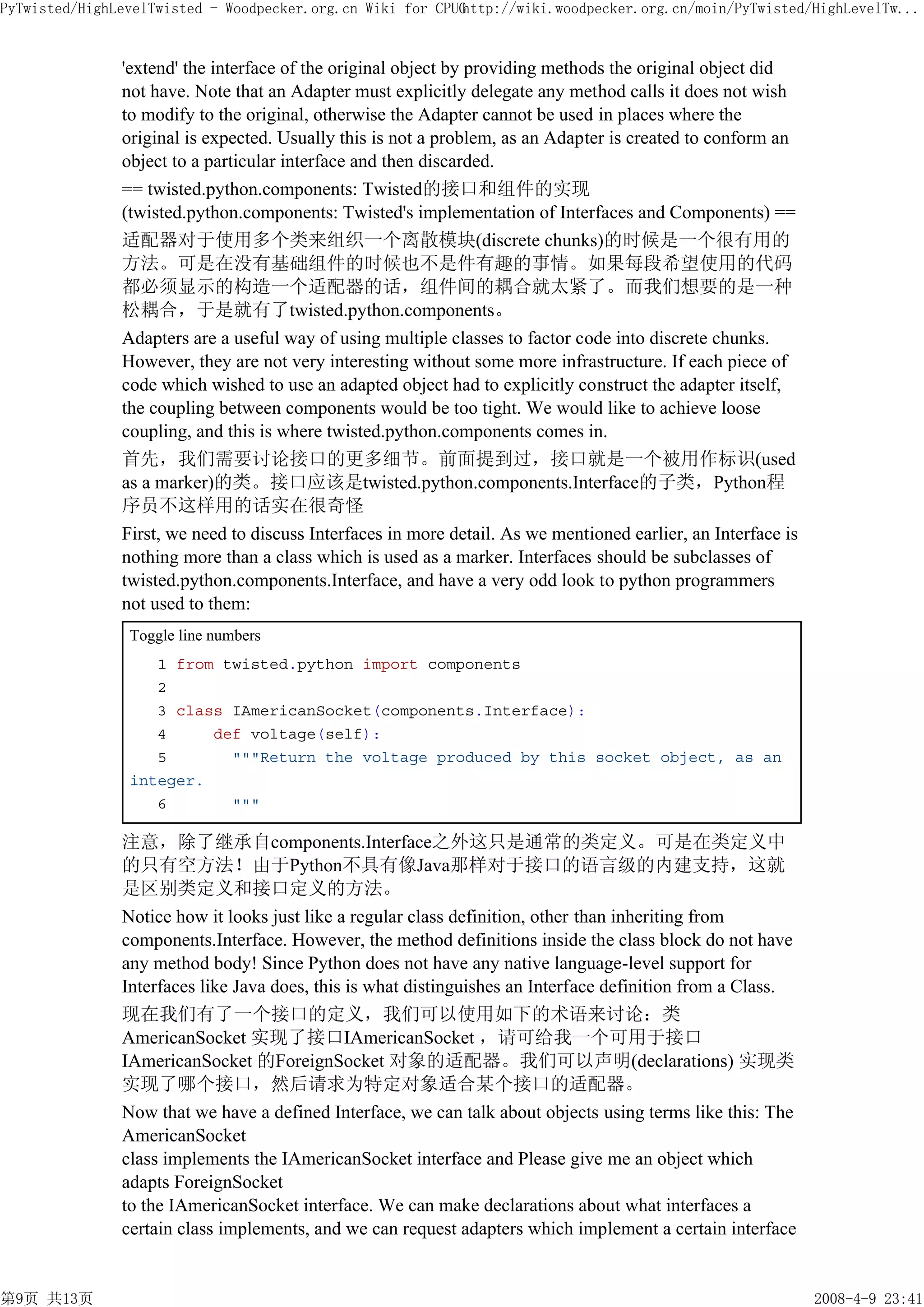 PyTwisted/HighLevelTwisted - Woodpecker.org.cn Wiki for CPUG
                                                           http://wiki.woodpecker.org.cn/moin/PyTwisted/HighLevelTw...


               'extend' the interface of the original object by providing methods the original object did
               not have. Note that an Adapter must explicitly delegate any method calls it does not wish
               to modify to the original, otherwise the Adapter cannot be used in places where the
               original is expected. Usually this is not a problem, as an Adapter is created to conform an
               object to a particular interface and then discarded.
               == twisted.python.components: Twisted的接口和组件的实现
               (twisted.python.components: Twisted's implementation of Interfaces and Components) ==
               适配器对于使用多个类来组织一个离散模块(discrete chunks)的时候是一个很有用的
               方法。可是在没有基础组件的时候也不是件有趣的事情。如果每段希望使用的代码
               都必须显示的构造一个适配器的话，组件间的耦合就太紧了。而我们想要的是一种
               松耦合，于是就有了twisted.python.components。
               Adapters are a useful way of using multiple classes to factor code into discrete chunks.
               However, they are not very interesting without some more infrastructure. If each piece of
               code which wished to use an adapted object had to explicitly construct the adapter itself,
               the coupling between components would be too tight. We would like to achieve loose
               coupling, and this is where twisted.python.components comes in.
               首先，我们需要讨论接口的更多细节。前面提到过，接口就是一个被用作标识(used
               as a marker)的类。接口应该是twisted.python.components.Interface的子类，Python程
               序员不这样用的话实在很奇怪
               First, we need to discuss Interfaces in more detail. As we mentioned earlier, an Interface is
               nothing more than a class which is used as a marker. Interfaces should be subclasses of
               twisted.python.components.Interface, and have a very odd look to python programmers
               not used to them:
                Toggle line numbers
                   1 from twisted.python import components
                   2
                   3 class IAmericanSocket(components.Interface):
                   4     def voltage(self):
                   5       """Return the voltage produced by this socket object, as an
                integer.
                   6       """

               注意，除了继承自components.Interface之外这只是通常的类定义。可是在类定义中
               的只有空方法！由于Python不具有像Java那样对于接口的语言级的内建支持，这就
               是区别类定义和接口定义的方法。
               Notice how it looks just like a regular class definition, other than inheriting from
               components.Interface. However, the method definitions inside the class block do not have
               any method body! Since Python does not have any native language-level support for
               Interfaces like Java does, this is what distinguishes an Interface definition from a Class.
               现在我们有了一个接口的定义，我们可以使用如下的术语来讨论：类
               AmericanSocket 实现了接口IAmericanSocket ，请可给我一个可用于接口
               IAmericanSocket 的ForeignSocket 对象的适配器。我们可以声明(declarations) 实现类
               实现了哪个接口，然后请求为特定对象适合某个接口的适配器。
               Now that we have a defined Interface, we can talk about objects using terms like this: The
               AmericanSocket
               class implements the IAmericanSocket interface and Please give me an object which
               adapts ForeignSocket
               to the IAmericanSocket interface. We can make declarations about what interfaces a
               certain class implements, and we can request adapters which implement a certain interface


第9页 共13页                                                                                                       2008-4-9 23:41
 