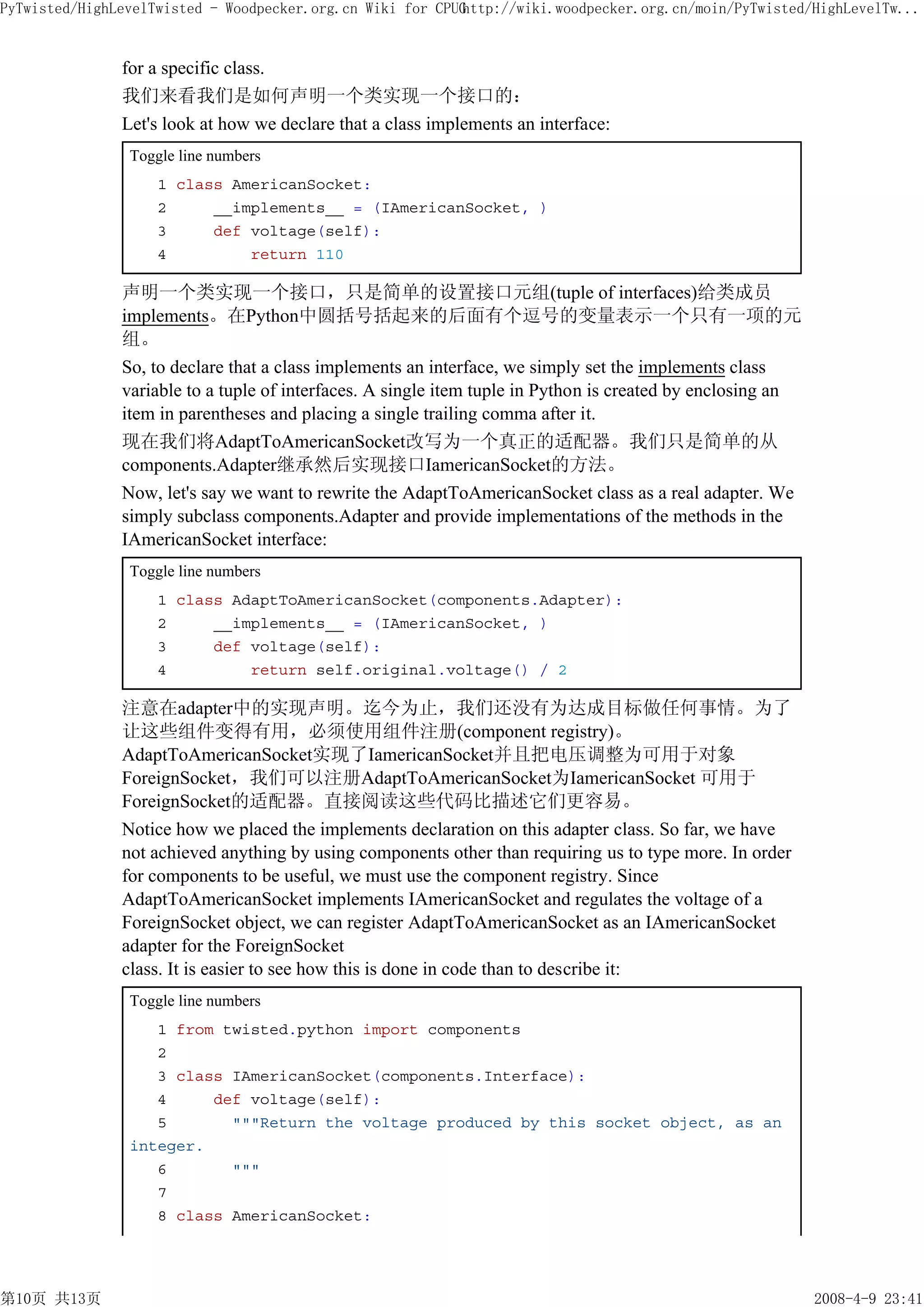 PyTwisted/HighLevelTwisted - Woodpecker.org.cn Wiki for CPUG
                                                           http://wiki.woodpecker.org.cn/moin/PyTwisted/HighLevelTw...


               for a specific class.
               我们来看我们是如何声明一个类实现一个接口的：
               Let's look at how we declare that a class implements an interface:
                Toggle line numbers
                    1 class AmericanSocket:
                    2     __implements__ = (IAmericanSocket, )
                    3     def voltage(self):
                    4         return 110

               声明一个类实现一个接口，只是简单的设置接口元组(tuple of interfaces)给类成员
               implements。在Python中圆括号括起来的后面有个逗号的变量表示一个只有一项的元
               组。
               So, to declare that a class implements an interface, we simply set the implements class
               variable to a tuple of interfaces. A single item tuple in Python is created by enclosing an
               item in parentheses and placing a single trailing comma after it.
               现在我们将AdaptToAmericanSocket改写为一个真正的适配器。我们只是简单的从
               components.Adapter继承然后实现接口IamericanSocket的方法。
               Now, let's say we want to rewrite the AdaptToAmericanSocket class as a real adapter. We
               simply subclass components.Adapter and provide implementations of the methods in the
               IAmericanSocket interface:
                Toggle line numbers
                    1 class AdaptToAmericanSocket(components.Adapter):
                    2     __implements__ = (IAmericanSocket, )
                    3     def voltage(self):
                    4         return self.original.voltage() / 2

               注意在adapter中的实现声明。迄今为止，我们还没有为达成目标做任何事情。为了
               让这些组件变得有用，必须使用组件注册(component registry)。
               AdaptToAmericanSocket实现了IamericanSocket并且把电压调整为可用于对象
               ForeignSocket，我们可以注册AdaptToAmericanSocket为IamericanSocket 可用于
               ForeignSocket的适配器。直接阅读这些代码比描述它们更容易。
               Notice how we placed the implements declaration on this adapter class. So far, we have
               not achieved anything by using components other than requiring us to type more. In order
               for components to be useful, we must use the component registry. Since
               AdaptToAmericanSocket implements IAmericanSocket and regulates the voltage of a
               ForeignSocket object, we can register AdaptToAmericanSocket as an IAmericanSocket
               adapter for the ForeignSocket
               class. It is easier to see how this is done in code than to describe it:
                Toggle line numbers
                   1 from twisted.python import components
                   2
                   3 class IAmericanSocket(components.Interface):
                   4     def voltage(self):
                   5       """Return the voltage produced by this socket object, as an
                integer.
                   6       """
                   7
                   8 class AmericanSocket:




第10页 共13页                                                                                                    2008-4-9 23:41
 
