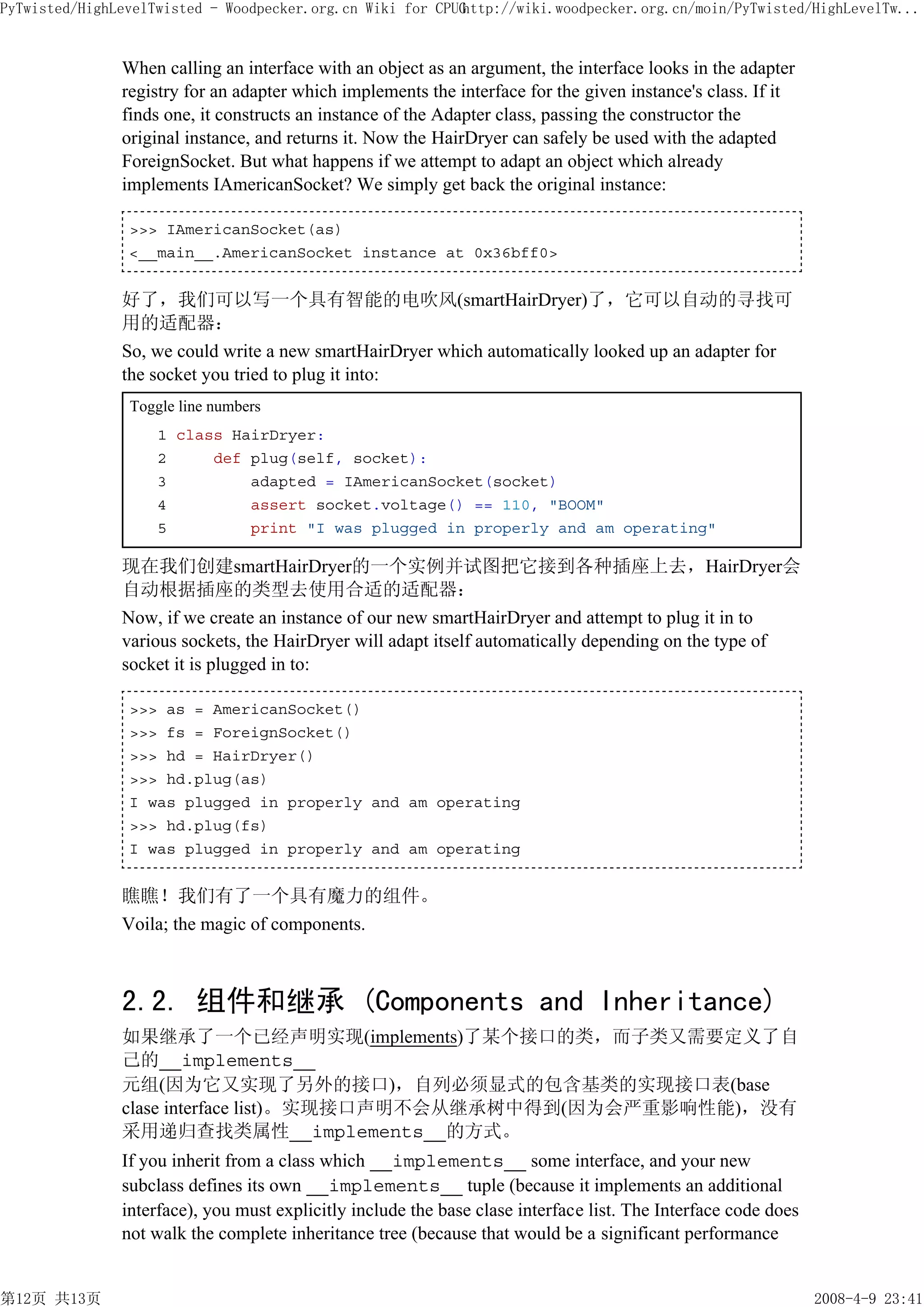 PyTwisted/HighLevelTwisted - Woodpecker.org.cn Wiki for CPUG
                                                           http://wiki.woodpecker.org.cn/moin/PyTwisted/HighLevelTw...


               When calling an interface with an object as an argument, the interface looks in the adapter
               registry for an adapter which implements the interface for the given instance's class. If it
               finds one, it constructs an instance of the Adapter class, passing the constructor the
               original instance, and returns it. Now the HairDryer can safely be used with the adapted
               ForeignSocket. But what happens if we attempt to adapt an object which already
               implements IAmericanSocket? We simply get back the original instance:

                >>> IAmericanSocket(as)
                <__main__.AmericanSocket instance at 0x36bff0>


               好了，我们可以写一个具有智能的电吹风(smartHairDryer)了，它可以自动的寻找可
               用的适配器：
               So, we could write a new smartHairDryer which automatically looked up an adapter for
               the socket you tried to plug it into:
                Toggle line numbers
                    1 class HairDryer:
                    2     def plug(self, socket):
                    3         adapted = IAmericanSocket(socket)
                    4         assert socket.voltage() == 110, "BOOM"
                    5         print "I was plugged in properly and am operating"

               现在我们创建smartHairDryer的一个实例并试图把它接到各种插座上去，HairDryer会
               自动根据插座的类型去使用合适的适配器：
               Now, if we create an instance of our new smartHairDryer and attempt to plug it in to
               various sockets, the HairDryer will adapt itself automatically depending on the type of
               socket it is plugged in to:

                >>> as = AmericanSocket()
                >>> fs = ForeignSocket()
                >>> hd = HairDryer()
                >>> hd.plug(as)
                I was plugged in properly and am operating
                >>> hd.plug(fs)
                I was plugged in properly and am operating


               瞧瞧！我们有了一个具有魔力的组件。
               Voila; the magic of components.



               2.2. 组件和继承 (Components and Inheritance)
               如果继承了一个已经声明实现(implements)了某个接口的类，而子类又需要定义了自
               己的__implements__
               元组(因为它又实现了另外的接口)，自列必须显式的包含基类的实现接口表(base
               clase interface list)。实现接口声明不会从继承树中得到(因为会严重影响性能)，没有
               采用递归查找类属性__implements__的方式。
               If you inherit from a class which __implements__ some interface, and your new
               subclass defines its own __implements__ tuple (because it implements an additional
               interface), you must explicitly include the base clase interface list. The Interface code does
               not walk the complete inheritance tree (because that would be a significant performance


第12页 共13页                                                                                                       2008-4-9 23:41
 