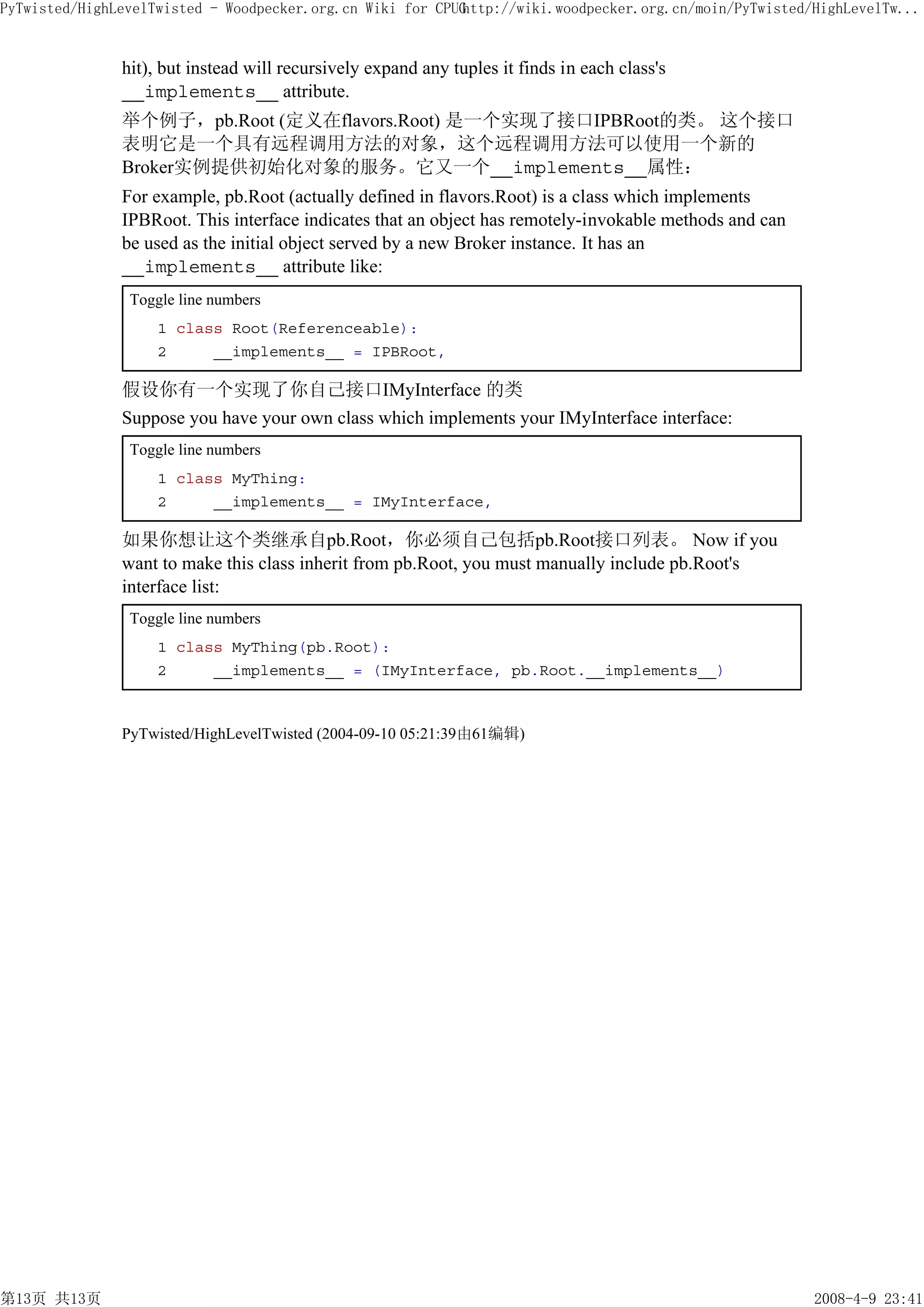 PyTwisted/HighLevelTwisted - Woodpecker.org.cn Wiki for CPUG
                                                           http://wiki.woodpecker.org.cn/moin/PyTwisted/HighLevelTw...


               hit), but instead will recursively expand any tuples it finds in each class's
               __implements__ attribute.
               举个例子，pb.Root (定义在flavors.Root) 是一个实现了接口IPBRoot的类。 这个接口
               表明它是一个具有远程调用方法的对象，这个远程调用方法可以使用一个新的
               Broker实例提供初始化对象的服务。它又一个__implements__属性：
               For example, pb.Root (actually defined in flavors.Root) is a class which implements
               IPBRoot. This interface indicates that an object has remotely-invokable methods and can
               be used as the initial object served by a new Broker instance. It has an
               __implements__ attribute like:
                Toggle line numbers
                    1 class Root(Referenceable):
                    2     __implements__ = IPBRoot,

               假设你有一个实现了你自己接口IMyInterface 的类
               Suppose you have your own class which implements your IMyInterface interface:
                Toggle line numbers
                    1 class MyThing:
                    2     __implements__ = IMyInterface,

               如果你想让这个类继承自pb.Root，你必须自己包括pb.Root接口列表。 Now if you
               want to make this class inherit from pb.Root, you must manually include pb.Root's
               interface list:
                Toggle line numbers
                    1 class MyThing(pb.Root):
                    2     __implements__ = (IMyInterface, pb.Root.__implements__)



               PyTwisted/HighLevelTwisted (2004-09-10 05:21:39由61编辑)




第13页 共13页                                                                                                2008-4-9 23:41
 