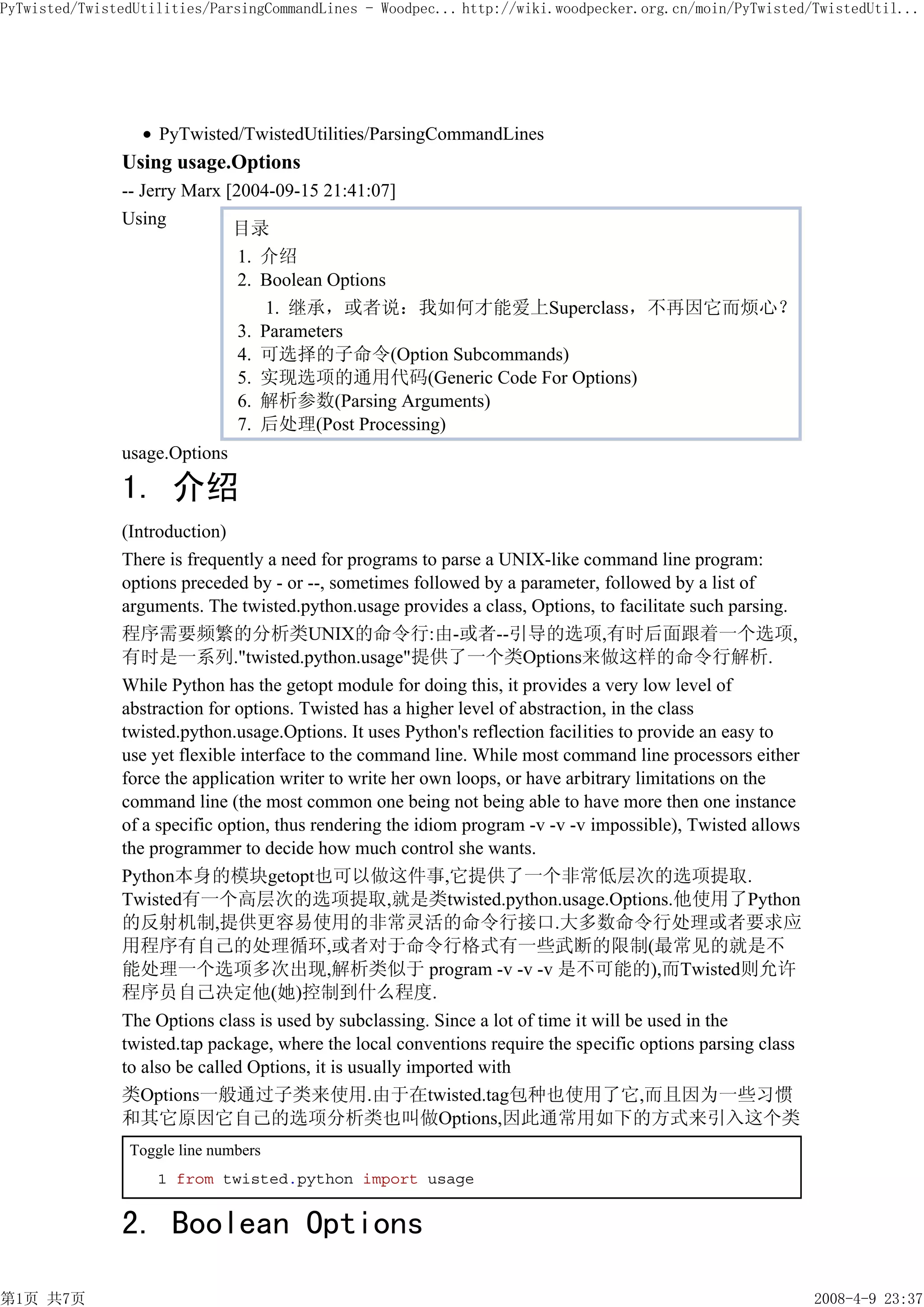 PyTwisted/TwistedUtilities/ParsingCommandLines - Woodpec... http://wiki.woodpecker.org.cn/moin/PyTwisted/TwistedUtil...




                    PyTwisted/TwistedUtilities/ParsingCommandLines
               Using usage.Options
               -- Jerry Marx [2004-09-15 21:41:07]
               Using
                              目录
                               1. 介绍
                               2. Boolean Options
                                   1. 继承，或者说：我如何才能爱上Superclass，不再因它而烦心？
                               3. Parameters
                               4. 可选择的子命令(Option Subcommands)
                               5. 实现选项的通用代码(Generic Code For Options)
                               6. 解析参数(Parsing Arguments)
                               7. 后处理(Post Processing)
               usage.Options

               1. 介绍
               (Introduction)
               There is frequently a need for programs to parse a UNIX-like command line program:
               options preceded by - or --, sometimes followed by a parameter, followed by a list of
               arguments. The twisted.python.usage provides a class, Options, to facilitate such parsing.
               程序需要频繁的分析类UNIX的命令行:由-或者--引导的选项,有时后面跟着一个选项,
               有时是一系列."twisted.python.usage"提供了一个类Options来做这样的命令行解析.
               While Python has the getopt module for doing this, it provides a very low level of
               abstraction for options. Twisted has a higher level of abstraction, in the class
               twisted.python.usage.Options. It uses Python's reflection facilities to provide an easy to
               use yet flexible interface to the command line. While most command line processors either
               force the application writer to write her own loops, or have arbitrary limitations on the
               command line (the most common one being not being able to have more then one instance
               of a specific option, thus rendering the idiom program -v -v -v impossible), Twisted allows
               the programmer to decide how much control she wants.
               Python本身的模块getopt也可以做这件事,它提供了一个非常低层次的选项提取.
               Twisted有一个高层次的选项提取,就是类twisted.python.usage.Options.他使用了Python
               的反射机制,提供更容易使用的非常灵活的命令行接口.大多数命令行处理或者要求应
               用程序有自己的处理循环,或者对于命令行格式有一些武断的限制(最常见的就是不
               能处理一个选项多次出现,解析类似于 program -v -v -v 是不可能的),而Twisted则允许
               程序员自己决定他(她)控制到什么程度.
               The Options class is used by subclassing. Since a lot of time it will be used in the
               twisted.tap package, where the local conventions require the specific options parsing class
               to also be called Options, it is usually imported with
               类Options一般通过子类来使用.由于在twisted.tag包种也使用了它,而且因为一些习惯
               和其它原因它自己的选项分析类也叫做Options,因此通常用如下的方式来引入这个类
                Toggle line numbers
                    1 from twisted.python import usage


               2. Boolean Options

第1页 共7页                                                                                                      2008-4-9 23:37
 