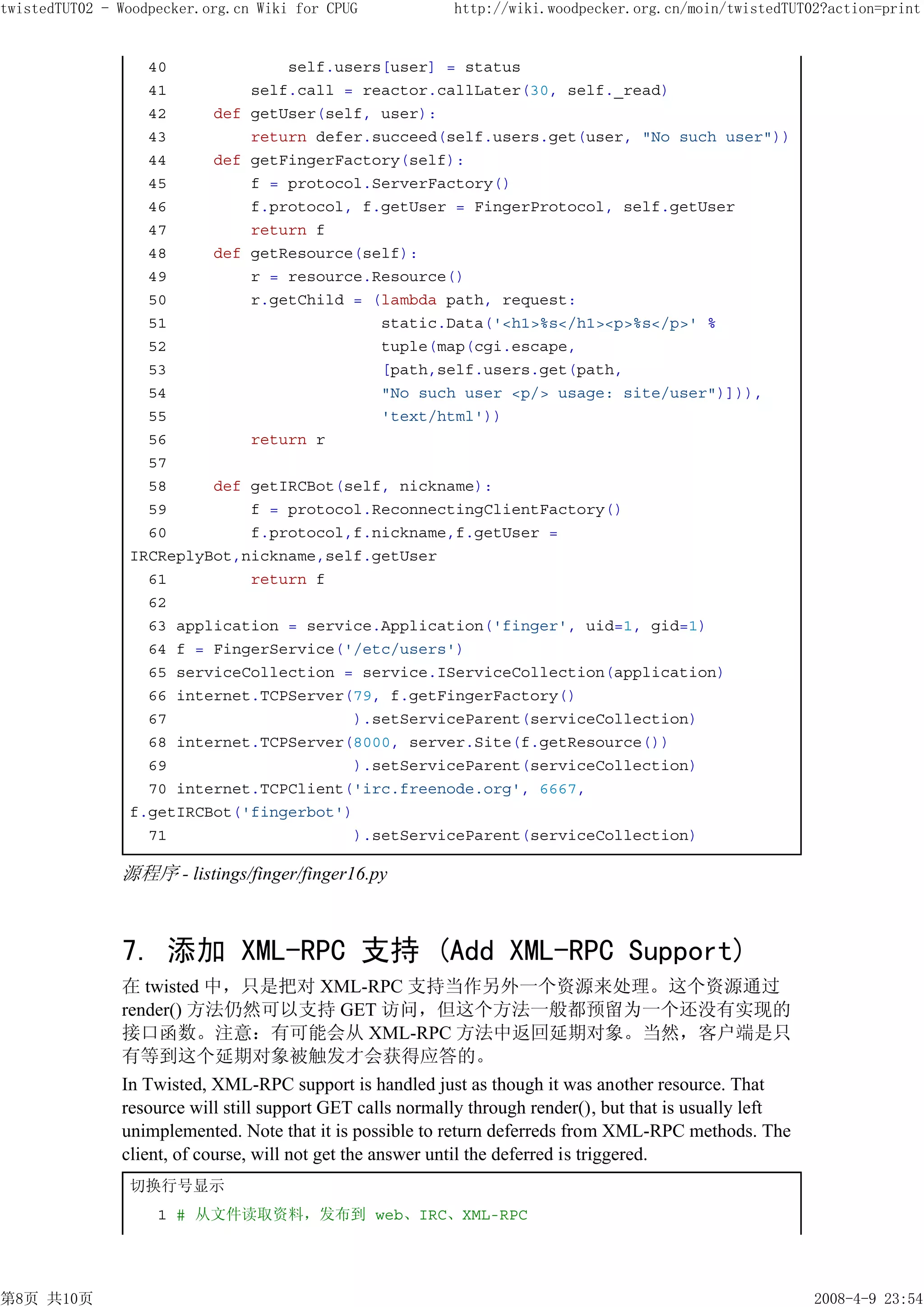 twistedTUT02 - Woodpecker.org.cn Wiki for CPUG             http://wiki.woodpecker.org.cn/moin/twistedTUT02?action=print


                  40             self.users[user] = status
                  41         self.call = reactor.callLater(30, self._read)
                  42     def getUser(self, user):
                  43         return defer.succeed(self.users.get(user, "No such user"))
                  44     def getFingerFactory(self):
                  45         f = protocol.ServerFactory()
                  46         f.protocol, f.getUser = FingerProtocol, self.getUser
                  47         return f
                  48     def getResource(self):
                  49         r = resource.Resource()
                  50         r.getChild = (lambda path, request:
                  51                       static.Data('<h1>%s</h1><p>%s</p>' %
                  52                       tuple(map(cgi.escape,
                  53                       [path,self.users.get(path,
                  54                       "No such user <p/> usage: site/user")])),
                  55                       'text/html'))
                  56         return r
                  57
                  58     def getIRCBot(self, nickname):
                  59         f = protocol.ReconnectingClientFactory()
                  60         f.protocol,f.nickname,f.getUser =
                IRCReplyBot,nickname,self.getUser
                  61         return f
                  62
                  63 application = service.Application('finger', uid=1, gid=1)
                  64 f = FingerService('/etc/users')
                  65 serviceCollection = service.IServiceCollection(application)
                  66 internet.TCPServer(79, f.getFingerFactory()
                  67                    ).setServiceParent(serviceCollection)
                  68 internet.TCPServer(8000, server.Site(f.getResource())
                  69                    ).setServiceParent(serviceCollection)
                  70 internet.TCPClient('irc.freenode.org', 6667,
                f.getIRCBot('fingerbot')
                  71                    ).setServiceParent(serviceCollection)

               源程序 - listings/finger/finger16.py



               7. 添加 XML-RPC 支持 (Add XML-RPC Support)
               在 twisted 中，只是把对 XML-RPC 支持当作另外一个资源来处理。这个资源通过
               render() 方法仍然可以支持 GET 访问，但这个方法一般都预留为一个还没有实现的
               接口函数。注意：有可能会从 XML-RPC 方法中返回延期对象。当然，客户端是只
               有等到这个延期对象被触发才会获得应答的。
               In Twisted, XML-RPC support is handled just as though it was another resource. That
               resource will still support GET calls normally through render(), but that is usually left
               unimplemented. Note that it is possible to return deferreds from XML-RPC methods. The
               client, of course, will not get the answer until the deferred is triggered.
                切换行号显示
                    1 # 从文件读取资料，发布到 web、IRC、XML-RPC




第8页 共10页                                                                                                   2008-4-9 23:54
 