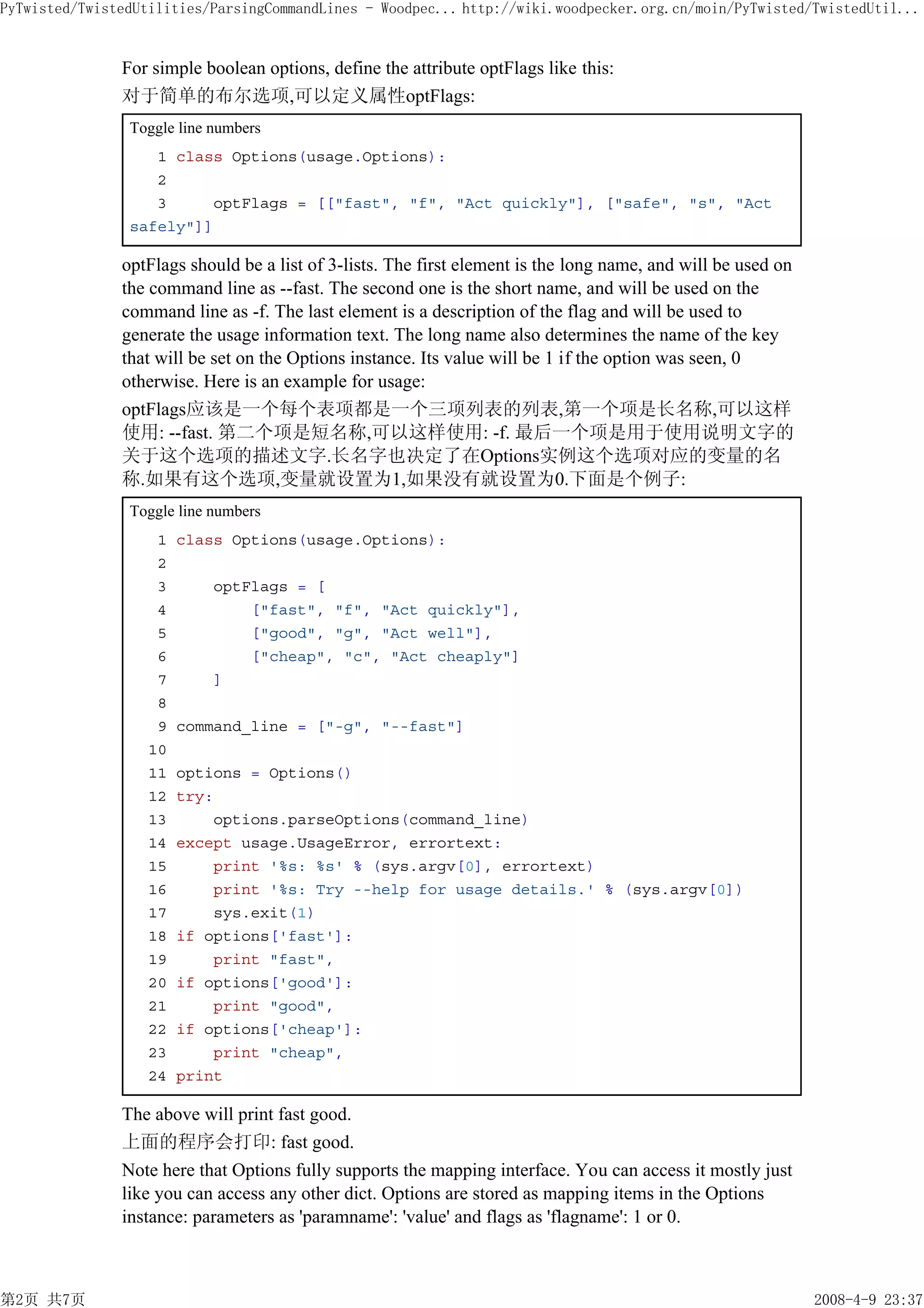 PyTwisted/TwistedUtilities/ParsingCommandLines - Woodpec... http://wiki.woodpecker.org.cn/moin/PyTwisted/TwistedUtil...


               For simple boolean options, define the attribute optFlags like this:
               对于简单的布尔选项,可以定义属性optFlags:
                Toggle line numbers
                   1 class Options(usage.Options):
                   2
                   3     optFlags = [["fast", "f", "Act quickly"], ["safe", "s", "Act
                safely"]]

               optFlags should be a list of 3-lists. The first element is the long name, and will be used on
               the command line as --fast. The second one is the short name, and will be used on the
               command line as -f. The last element is a description of the flag and will be used to
               generate the usage information text. The long name also determines the name of the key
               that will be set on the Options instance. Its value will be 1 if the option was seen, 0
               otherwise. Here is an example for usage:
               optFlags应该是一个每个表项都是一个三项列表的列表,第一个项是长名称,可以这样
               使用: --fast. 第二个项是短名称,可以这样使用: -f. 最后一个项是用于使用说明文字的
               关于这个选项的描述文字.长名字也决定了在Options实例这个选项对应的变量的名
               称.如果有这个选项,变量就设置为1,如果没有就设置为0.下面是个例子:
                Toggle line numbers
                    1   class Options(usage.Options):
                    2
                    3       optFlags = [
                    4           ["fast", "f", "Act quickly"],
                    5           ["good", "g", "Act well"],
                    6           ["cheap", "c", "Act cheaply"]
                    7       ]
                    8
                    9   command_line = ["-g", "--fast"]
                   10
                   11   options = Options()
                   12   try:
                   13       options.parseOptions(command_line)
                   14   except usage.UsageError, errortext:
                   15       print '%s: %s' % (sys.argv[0], errortext)
                   16       print '%s: Try --help for usage details.' % (sys.argv[0])
                   17       sys.exit(1)
                   18   if options['fast']:
                   19       print "fast",
                   20   if options['good']:
                   21       print "good",
                   22   if options['cheap']:
                   23       print "cheap",
                   24   print

               The above will print fast good.
               上面的程序会打印: fast good.
               Note here that Options fully supports the mapping interface. You can access it mostly just
               like you can access any other dict. Options are stored as mapping items in the Options
               instance: parameters as 'paramname': 'value' and flags as 'flagname': 1 or 0.



第2页 共7页                                                                                                        2008-4-9 23:37
 