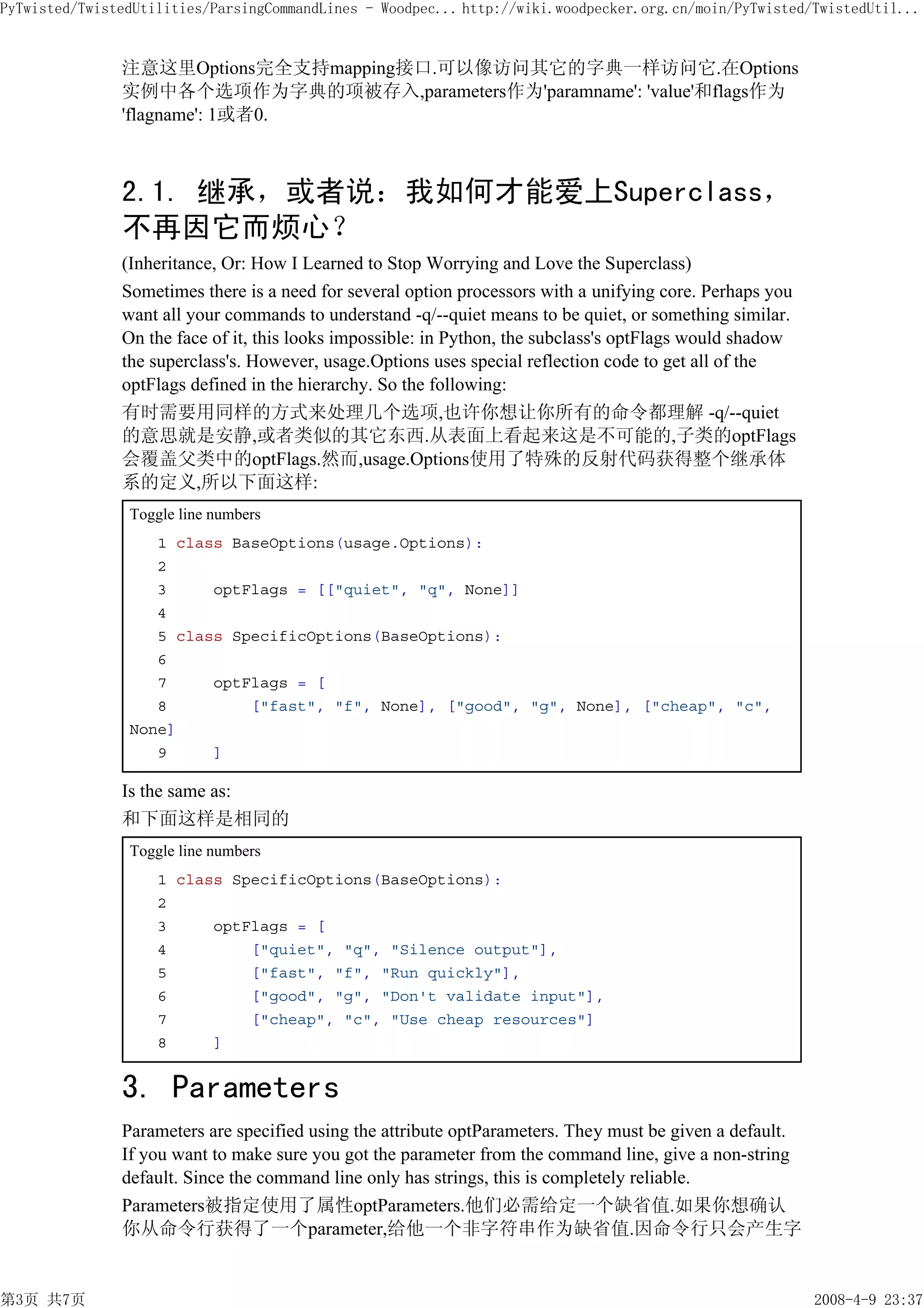 PyTwisted/TwistedUtilities/ParsingCommandLines - Woodpec... http://wiki.woodpecker.org.cn/moin/PyTwisted/TwistedUtil...


               注意这里Options完全支持mapping接口.可以像访问其它的字典一样访问它.在Options
               实例中各个选项作为字典的项被存入,parameters作为'paramname': 'value'和flags作为
               'flagname': 1或者0.



               2.1. 继承，或者说：我如何才能爱上Superclass，
               不再因它而烦心？
               (Inheritance, Or: How I Learned to Stop Worrying and Love the Superclass)
               Sometimes there is a need for several option processors with a unifying core. Perhaps you
               want all your commands to understand -q/--quiet means to be quiet, or something similar.
               On the face of it, this looks impossible: in Python, the subclass's optFlags would shadow
               the superclass's. However, usage.Options uses special reflection code to get all of the
               optFlags defined in the hierarchy. So the following:
               有时需要用同样的方式来处理几个选项,也许你想让你所有的命令都理解 -q/--quiet
               的意思就是安静,或者类似的其它东西.从表面上看起来这是不可能的,子类的optFlags
               会覆盖父类中的optFlags.然而,usage.Options使用了特殊的反射代码获得整个继承体
               系的定义,所以下面这样:
                Toggle line numbers
                   1 class BaseOptions(usage.Options):
                   2
                   3     optFlags = [["quiet", "q", None]]
                   4
                   5 class SpecificOptions(BaseOptions):
                   6
                   7     optFlags = [
                   8         ["fast", "f", None], ["good", "g", None], ["cheap", "c",
                None]
                   9     ]

               Is the same as:
               和下面这样是相同的
                Toggle line numbers
                    1 class SpecificOptions(BaseOptions):
                    2
                    3     optFlags = [
                    4         ["quiet", "q", "Silence output"],
                    5         ["fast", "f", "Run quickly"],
                    6         ["good", "g", "Don't validate input"],
                    7         ["cheap", "c", "Use cheap resources"]
                    8     ]


               3. Parameters
               Parameters are specified using the attribute optParameters. They must be given a default.
               If you want to make sure you got the parameter from the command line, give a non-string
               default. Since the command line only has strings, this is completely reliable.
               Parameters被指定使用了属性optParameters.他们必需给定一个缺省值.如果你想确认
               你从命令行获得了一个parameter,给他一个非字符串作为缺省值.因命令行只会产生字


第3页 共7页                                                                                                    2008-4-9 23:37
 