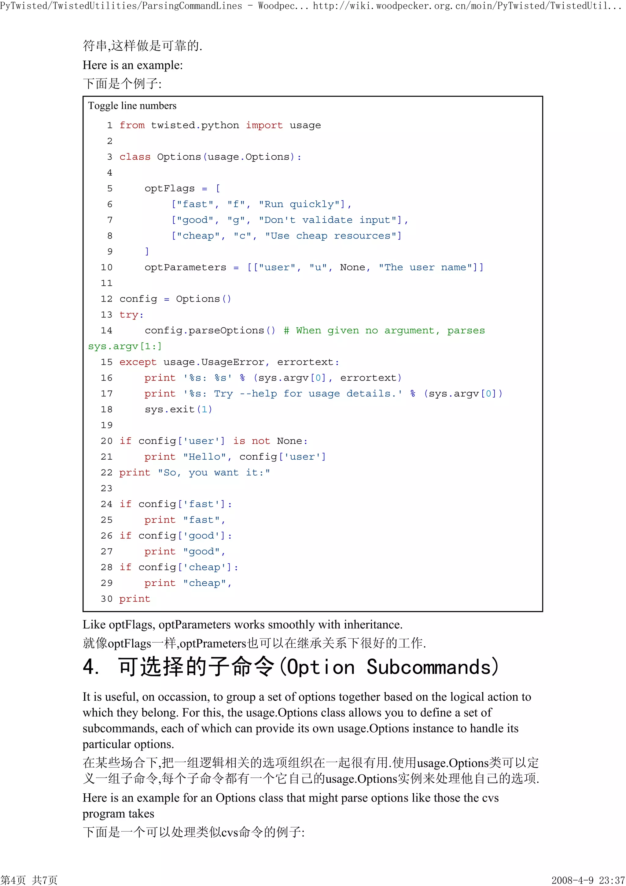PyTwisted/TwistedUtilities/ParsingCommandLines - Woodpec... http://wiki.woodpecker.org.cn/moin/PyTwisted/TwistedUtil...


               符串,这样做是可靠的.
               Here is an example:
               下面是个例子:
                Toggle line numbers
                   1 from twisted.python import usage
                   2
                   3 class Options(usage.Options):
                   4
                   5     optFlags = [
                   6         ["fast", "f", "Run quickly"],
                   7         ["good", "g", "Don't validate input"],
                   8         ["cheap", "c", "Use cheap resources"]
                   9     ]
                  10     optParameters = [["user", "u", None, "The user name"]]
                  11
                  12 config = Options()
                  13 try:
                  14     config.parseOptions() # When given no argument, parses
                sys.argv[1:]
                  15 except usage.UsageError, errortext:
                  16     print '%s: %s' % (sys.argv[0], errortext)
                  17     print '%s: Try --help for usage details.' % (sys.argv[0])
                  18     sys.exit(1)
                  19
                  20 if config['user'] is not None:
                  21     print "Hello", config['user']
                  22 print "So, you want it:"
                  23
                  24 if config['fast']:
                  25     print "fast",
                  26 if config['good']:
                  27     print "good",
                  28 if config['cheap']:
                  29     print "cheap",
                  30 print

               Like optFlags, optParameters works smoothly with inheritance.
               就像optFlags一样,optPrameters也可以在继承关系下很好的工作.

               4. 可选择的子命令(Option Subcommands)
               It is useful, on occassion, to group a set of options together based on the logical action to
               which they belong. For this, the usage.Options class allows you to define a set of
               subcommands, each of which can provide its own usage.Options instance to handle its
               particular options.
               在某些场合下,把一组逻辑相关的选项组织在一起很有用.使用usage.Options类可以定
               义一组子命令,每个子命令都有一个它自己的usage.Options实例来处理他自己的选项.
               Here is an example for an Options class that might parse options like those the cvs
               program takes
               下面是一个可以处理类似cvs命令的例子:


第4页 共7页                                                                                                        2008-4-9 23:37
 