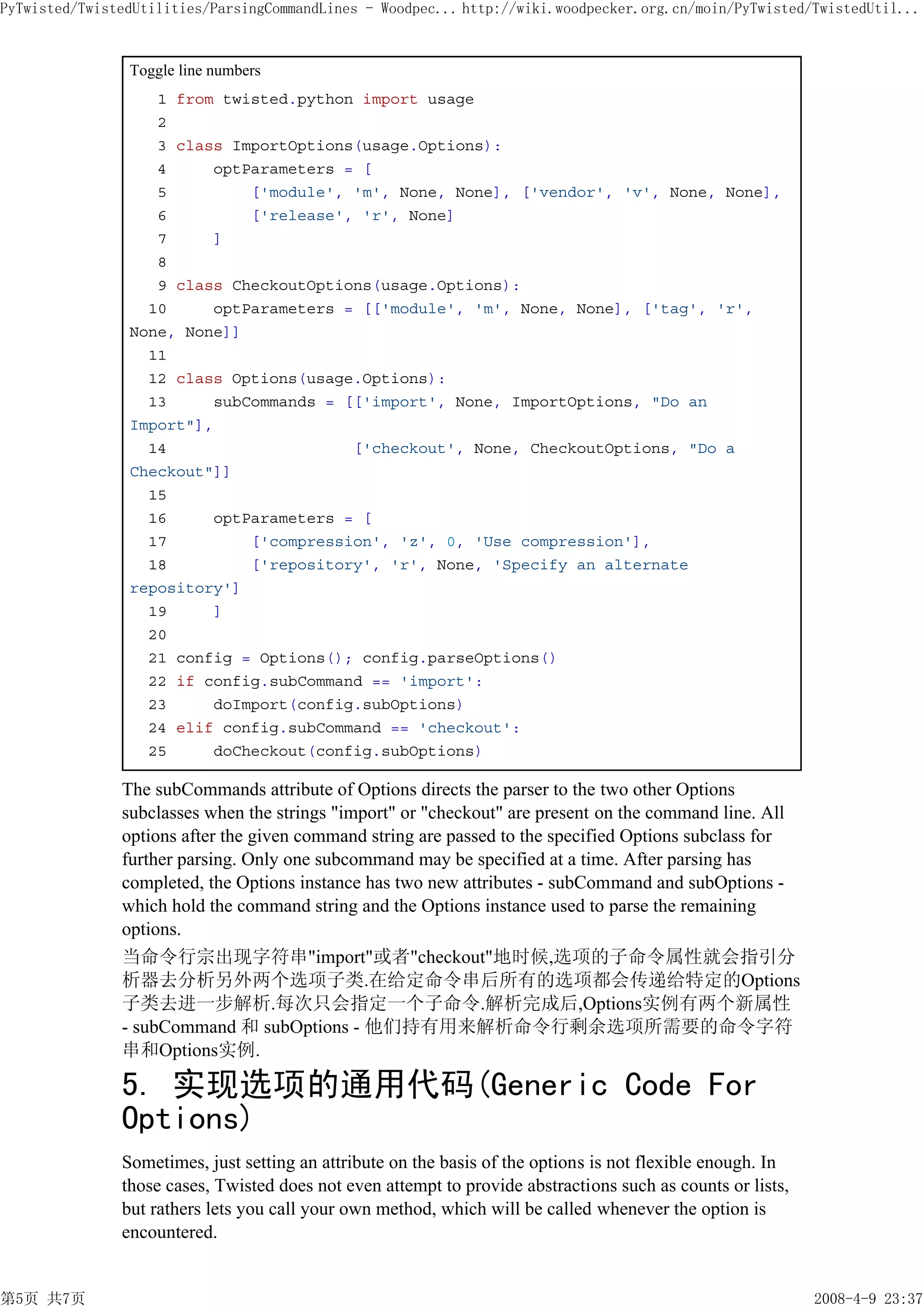 PyTwisted/TwistedUtilities/ParsingCommandLines - Woodpec... http://wiki.woodpecker.org.cn/moin/PyTwisted/TwistedUtil...


                Toggle line numbers
                   1 from twisted.python import usage
                   2
                   3 class ImportOptions(usage.Options):
                   4     optParameters = [
                   5         ['module', 'm', None, None], ['vendor', 'v', None, None],
                   6         ['release', 'r', None]
                   7     ]
                   8
                   9 class CheckoutOptions(usage.Options):
                  10     optParameters = [['module', 'm', None, None], ['tag', 'r',
                None, None]]
                  11
                  12 class Options(usage.Options):
                  13     subCommands = [['import', None, ImportOptions, "Do an
                Import"],
                  14                    ['checkout', None, CheckoutOptions, "Do a
                Checkout"]]
                  15
                  16     optParameters = [
                  17         ['compression', 'z', 0, 'Use compression'],
                  18         ['repository', 'r', None, 'Specify an alternate
                repository']
                  19     ]
                  20
                  21 config = Options(); config.parseOptions()
                  22 if config.subCommand == 'import':
                  23     doImport(config.subOptions)
                  24 elif config.subCommand == 'checkout':
                  25     doCheckout(config.subOptions)

               The subCommands attribute of Options directs the parser to the two other Options
               subclasses when the strings "import" or "checkout" are present on the command line. All
               options after the given command string are passed to the specified Options subclass for
               further parsing. Only one subcommand may be specified at a time. After parsing has
               completed, the Options instance has two new attributes - subCommand and subOptions -
               which hold the command string and the Options instance used to parse the remaining
               options.
               当命令行宗出现字符串"import"或者"checkout"地时候,选项的子命令属性就会指引分
               析器去分析另外两个选项子类.在给定命令串后所有的选项都会传递给特定的Options
               子类去进一步解析.每次只会指定一个子命令.解析完成后,Options实例有两个新属性
               - subCommand 和 subOptions - 他们持有用来解析命令行剩余选项所需要的命令字符
               串和Options实例.

               5. 实现选项的通用代码(Generic Code For
               Options)
               Sometimes, just setting an attribute on the basis of the options is not flexible enough. In
               those cases, Twisted does not even attempt to provide abstractions such as counts or lists,
               but rathers lets you call your own method, which will be called whenever the option is
               encountered.


第5页 共7页                                                                                                      2008-4-9 23:37
 
