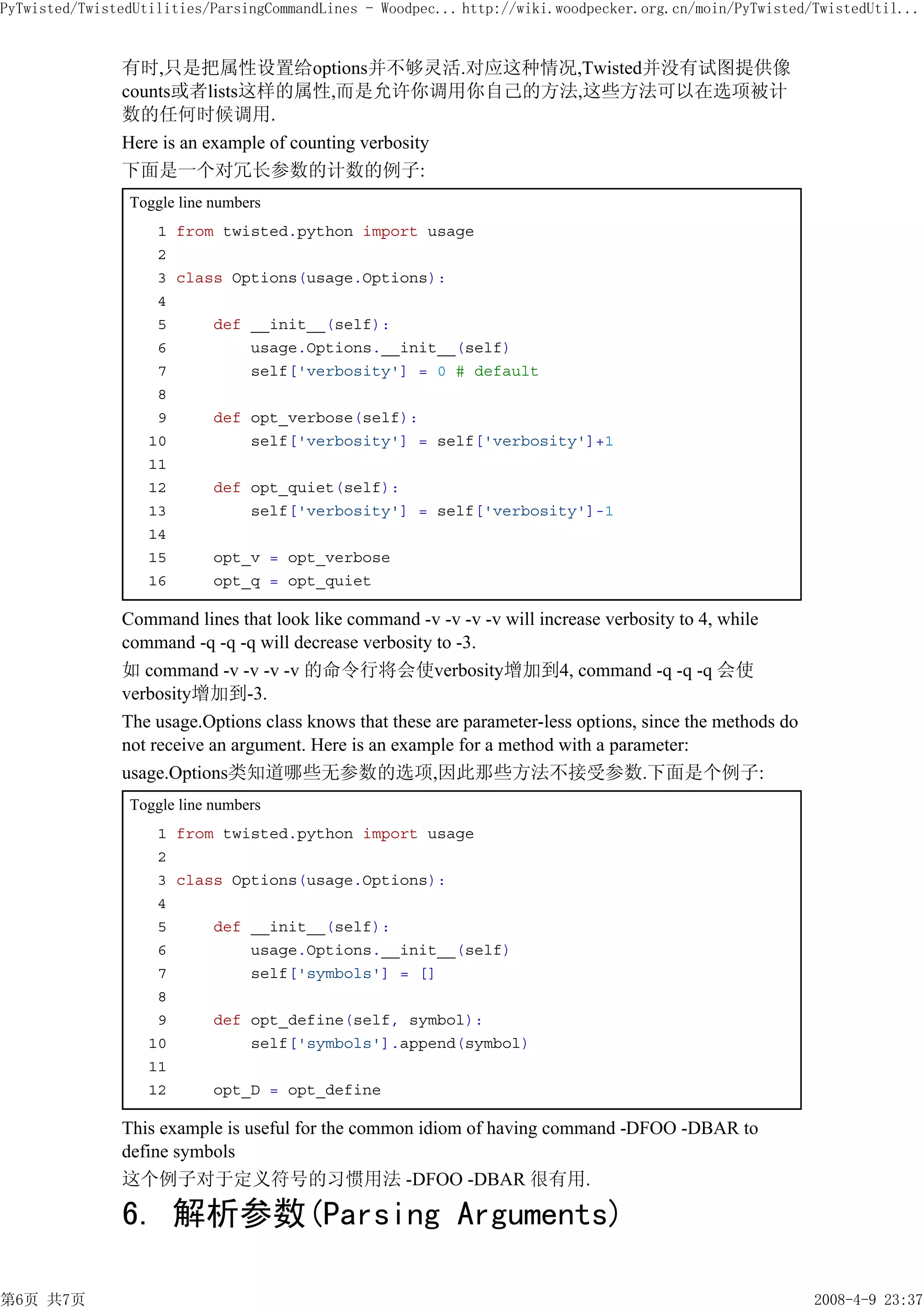 PyTwisted/TwistedUtilities/ParsingCommandLines - Woodpec... http://wiki.woodpecker.org.cn/moin/PyTwisted/TwistedUtil...


               有时,只是把属性设置给options并不够灵活.对应这种情况,Twisted并没有试图提供像
               counts或者lists这样的属性,而是允许你调用你自己的方法,这些方法可以在选项被计
               数的任何时候调用.
               Here is an example of counting verbosity
               下面是一个对冗长参数的计数的例子:
                Toggle line numbers
                    1 from twisted.python import usage
                    2
                    3 class Options(usage.Options):
                    4
                    5     def __init__(self):
                    6         usage.Options.__init__(self)
                    7         self['verbosity'] = 0 # default
                    8
                    9     def opt_verbose(self):
                   10         self['verbosity'] = self['verbosity']+1
                   11
                   12     def opt_quiet(self):
                   13         self['verbosity'] = self['verbosity']-1
                   14
                   15     opt_v = opt_verbose
                   16     opt_q = opt_quiet

               Command lines that look like command -v -v -v -v will increase verbosity to 4, while
               command -q -q -q will decrease verbosity to -3.
               如 command -v -v -v -v 的命令行将会使verbosity增加到4, command -q -q -q 会使
               verbosity增加到-3.
               The usage.Options class knows that these are parameter-less options, since the methods do
               not receive an argument. Here is an example for a method with a parameter:
               usage.Options类知道哪些无参数的选项,因此那些方法不接受参数.下面是个例子:
                Toggle line numbers
                    1 from twisted.python import usage
                    2
                    3 class Options(usage.Options):
                    4
                    5     def __init__(self):
                    6         usage.Options.__init__(self)
                    7         self['symbols'] = []
                    8
                    9     def opt_define(self, symbol):
                   10         self['symbols'].append(symbol)
                   11
                   12     opt_D = opt_define

               This example is useful for the common idiom of having command -DFOO -DBAR to
               define symbols
               这个例子对于定义符号的习惯用法 -DFOO -DBAR 很有用.

               6. 解析参数(Parsing Arguments)

第6页 共7页                                                                                                    2008-4-9 23:37
 