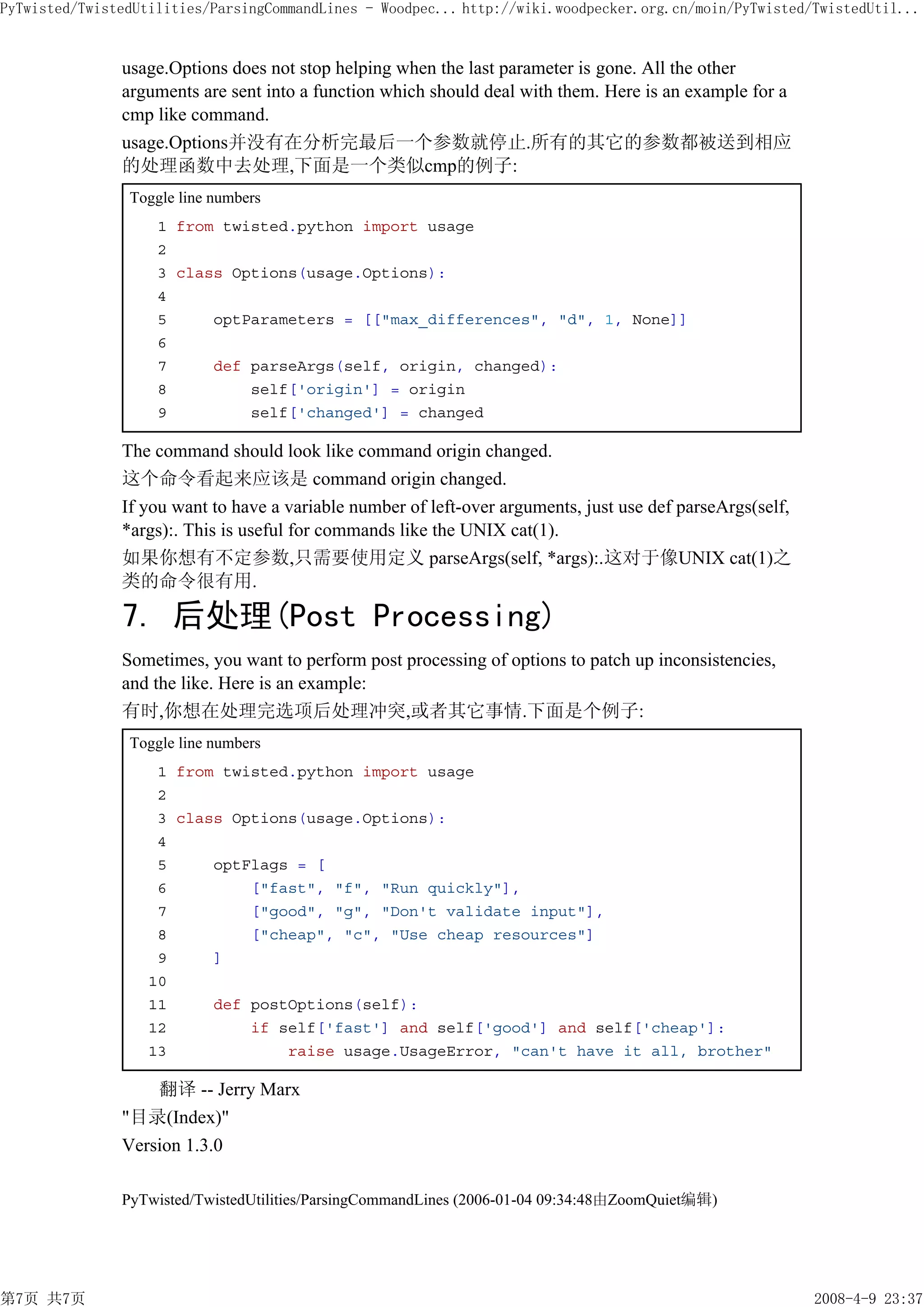 PyTwisted/TwistedUtilities/ParsingCommandLines - Woodpec... http://wiki.woodpecker.org.cn/moin/PyTwisted/TwistedUtil...


               usage.Options does not stop helping when the last parameter is gone. All the other
               arguments are sent into a function which should deal with them. Here is an example for a
               cmp like command.
               usage.Options并没有在分析完最后一个参数就停止.所有的其它的参数都被送到相应
               的处理函数中去处理,下面是一个类似cmp的例子:
                Toggle line numbers
                    1 from twisted.python import usage
                    2
                    3 class Options(usage.Options):
                    4
                    5     optParameters = [["max_differences", "d", 1, None]]
                    6
                    7     def parseArgs(self, origin, changed):
                    8         self['origin'] = origin
                    9         self['changed'] = changed

               The command should look like command origin changed.
               这个命令看起来应该是 command origin changed.
               If you want to have a variable number of left-over arguments, just use def parseArgs(self,
               *args):. This is useful for commands like the UNIX cat(1).
               如果你想有不定参数,只需要使用定义 parseArgs(self, *args):.这对于像UNIX cat(1)之
               类的命令很有用.

               7. 后处理(Post Processing)
               Sometimes, you want to perform post processing of options to patch up inconsistencies,
               and the like. Here is an example:
               有时,你想在处理完选项后处理冲突,或者其它事情.下面是个例子:
                Toggle line numbers
                    1 from twisted.python import usage
                    2
                    3 class Options(usage.Options):
                    4
                    5     optFlags = [
                    6         ["fast", "f", "Run quickly"],
                    7         ["good", "g", "Don't validate input"],
                    8         ["cheap", "c", "Use cheap resources"]
                    9     ]
                   10
                   11     def postOptions(self):
                   12         if self['fast'] and self['good'] and self['cheap']:
                   13             raise usage.UsageError, "can't have it all, brother"

                   翻译 -- Jerry Marx
               "目录(Index)"
               Version 1.3.0

               PyTwisted/TwistedUtilities/ParsingCommandLines (2006-01-04 09:34:48由ZoomQuiet编辑)




第7页 共7页                                                                                                     2008-4-9 23:37
 