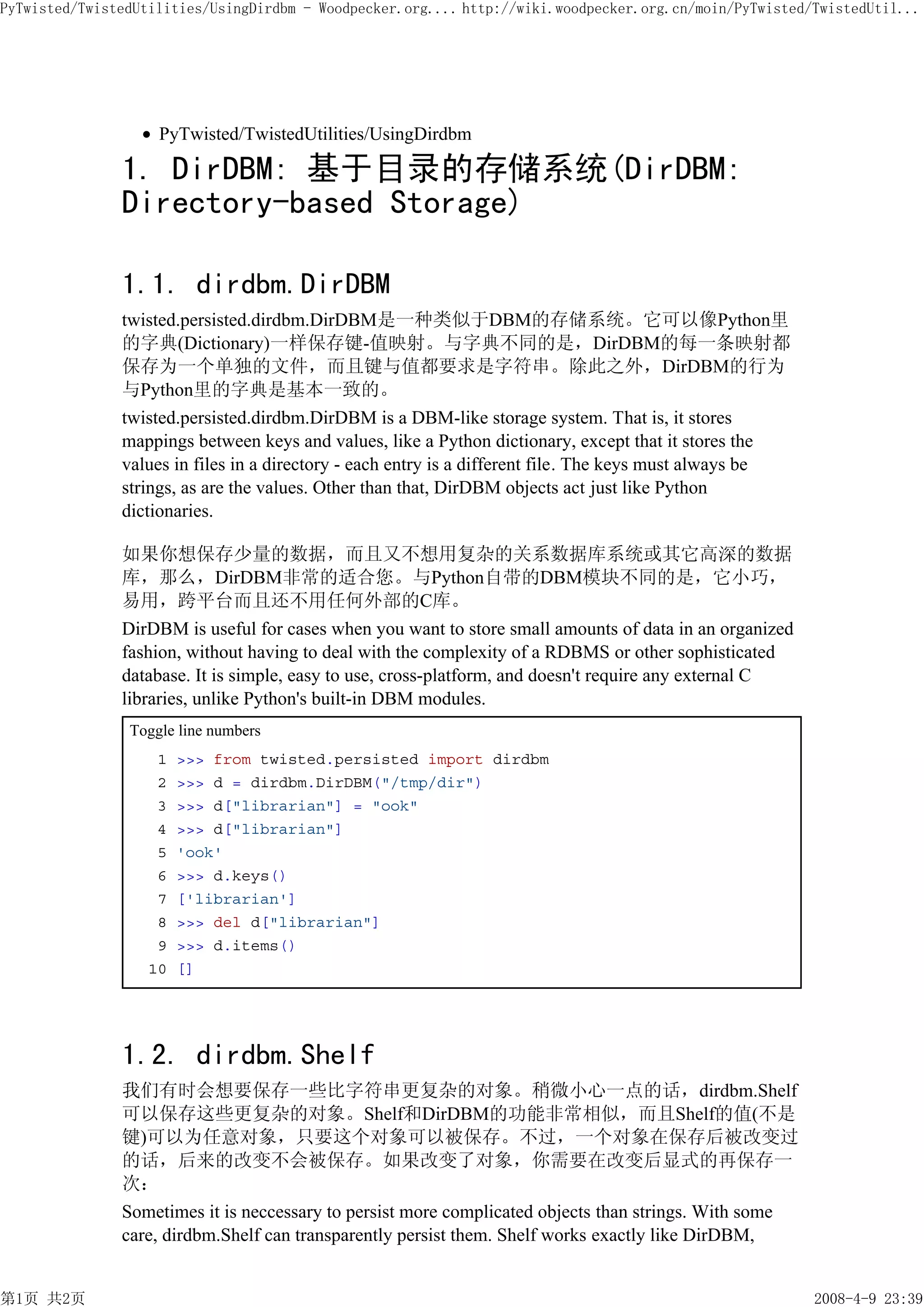 PyTwisted/TwistedUtilities/UsingDirdbm - Woodpecker.org.... http://wiki.woodpecker.org.cn/moin/PyTwisted/TwistedUtil...




                    PyTwisted/TwistedUtilities/UsingDirdbm

               1. DirDBM: 基于目录的存储系统(DirDBM:
               Directory-based Storage)

               1.1. dirdbm.DirDBM
               twisted.persisted.dirdbm.DirDBM是一种类似于DBM的存储系统。它可以像Python里
               的字典(Dictionary)一样保存键-值映射。与字典不同的是，DirDBM的每一条映射都
               保存为一个单独的文件，而且键与值都要求是字符串。除此之外，DirDBM的行为
               与Python里的字典是基本一致的。
               twisted.persisted.dirdbm.DirDBM is a DBM-like storage system. That is, it stores
               mappings between keys and values, like a Python dictionary, except that it stores the
               values in files in a directory - each entry is a different file. The keys must always be
               strings, as are the values. Other than that, DirDBM objects act just like Python
               dictionaries.

               如果你想保存少量的数据，而且又不想用复杂的关系数据库系统或其它高深的数据
               库，那么，DirDBM非常的适合您。与Python自带的DBM模块不同的是，它小巧，
               易用，跨平台而且还不用任何外部的C库。
               DirDBM is useful for cases when you want to store small amounts of data in an organized
               fashion, without having to deal with the complexity of a RDBMS or other sophisticated
               database. It is simple, easy to use, cross-platform, and doesn't require any external C
               libraries, unlike Python's built-in DBM modules.
                Toggle line numbers
                    1   >>> from twisted.persisted import dirdbm
                    2   >>> d = dirdbm.DirDBM("/tmp/dir")
                    3   >>> d["librarian"] = "ook"
                    4   >>> d["librarian"]
                    5   'ook'
                    6   >>> d.keys()
                    7   ['librarian']
                    8   >>> del d["librarian"]
                    9   >>> d.items()
                   10   []




               1.2. dirdbm.Shelf
               我们有时会想要保存一些比字符串更复杂的对象。稍微小心一点的话，dirdbm.Shelf
               可以保存这些更复杂的对象。Shelf和DirDBM的功能非常相似，而且Shelf的值(不是
               键)可以为任意对象，只要这个对象可以被保存。不过，一个对象在保存后被改变过
               的话，后来的改变不会被保存。如果改变了对象，你需要在改变后显式的再保存一
               次：
               Sometimes it is neccessary to persist more complicated objects than strings. With some
               care, dirdbm.Shelf can transparently persist them. Shelf works exactly like DirDBM,


第1页 共2页                                                                                                   2008-4-9 23:39
 